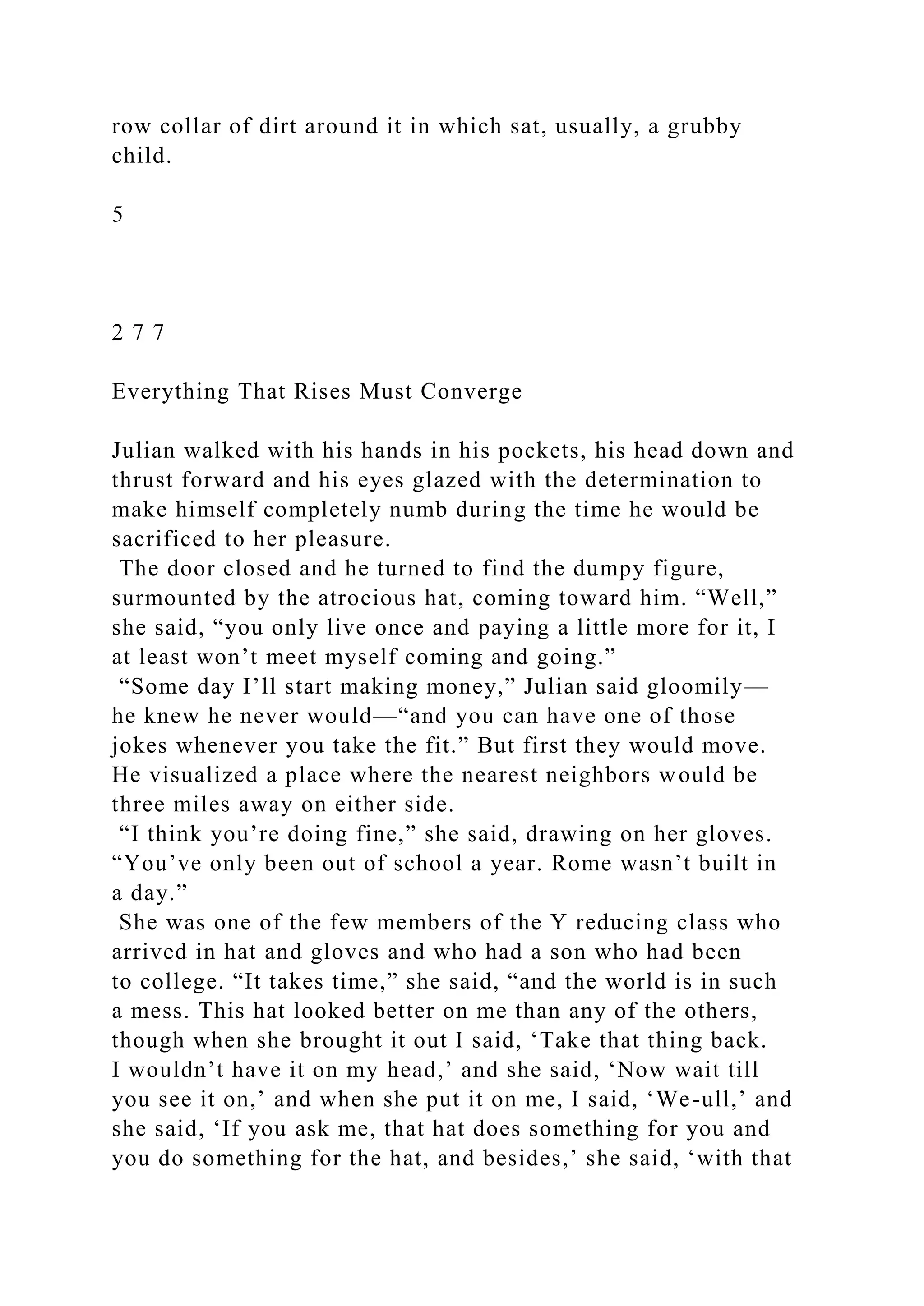 row collar of dirt around it in which sat, usually, a grubby
child.
5
2 7 7
Everything That Rises Must Converge
Julian walked with his hands in his pockets, his head down and
thrust forward and his eyes glazed with the determination to
make himself completely numb during the time he would be
sacrificed to her pleasure.
The door closed and he turned to find the dumpy figure,
surmounted by the atrocious hat, coming toward him. “Well,”
she said, “you only live once and paying a little more for it, I
at least won’t meet myself coming and going.”
“Some day I’ll start making money,” Julian said gloomily—
he knew he never would—“and you can have one of those
jokes whenever you take the fit.” But first they would move.
He visualized a place where the nearest neighbors would be
three miles away on either side.
“I think you’re doing fine,” she said, drawing on her gloves.
“You’ve only been out of school a year. Rome wasn’t built in
a day.”
She was one of the few members of the Y reducing class who
arrived in hat and gloves and who had a son who had been
to college. “It takes time,” she said, “and the world is in such
a mess. This hat looked better on me than any of the others,
though when she brought it out I said, ‘Take that thing back.
I wouldn’t have it on my head,’ and she said, ‘Now wait till
you see it on,’ and when she put it on me, I said, ‘We-ull,’ and
she said, ‘If you ask me, that hat does something for you and
you do something for the hat, and besides,’ she said, ‘with that
 