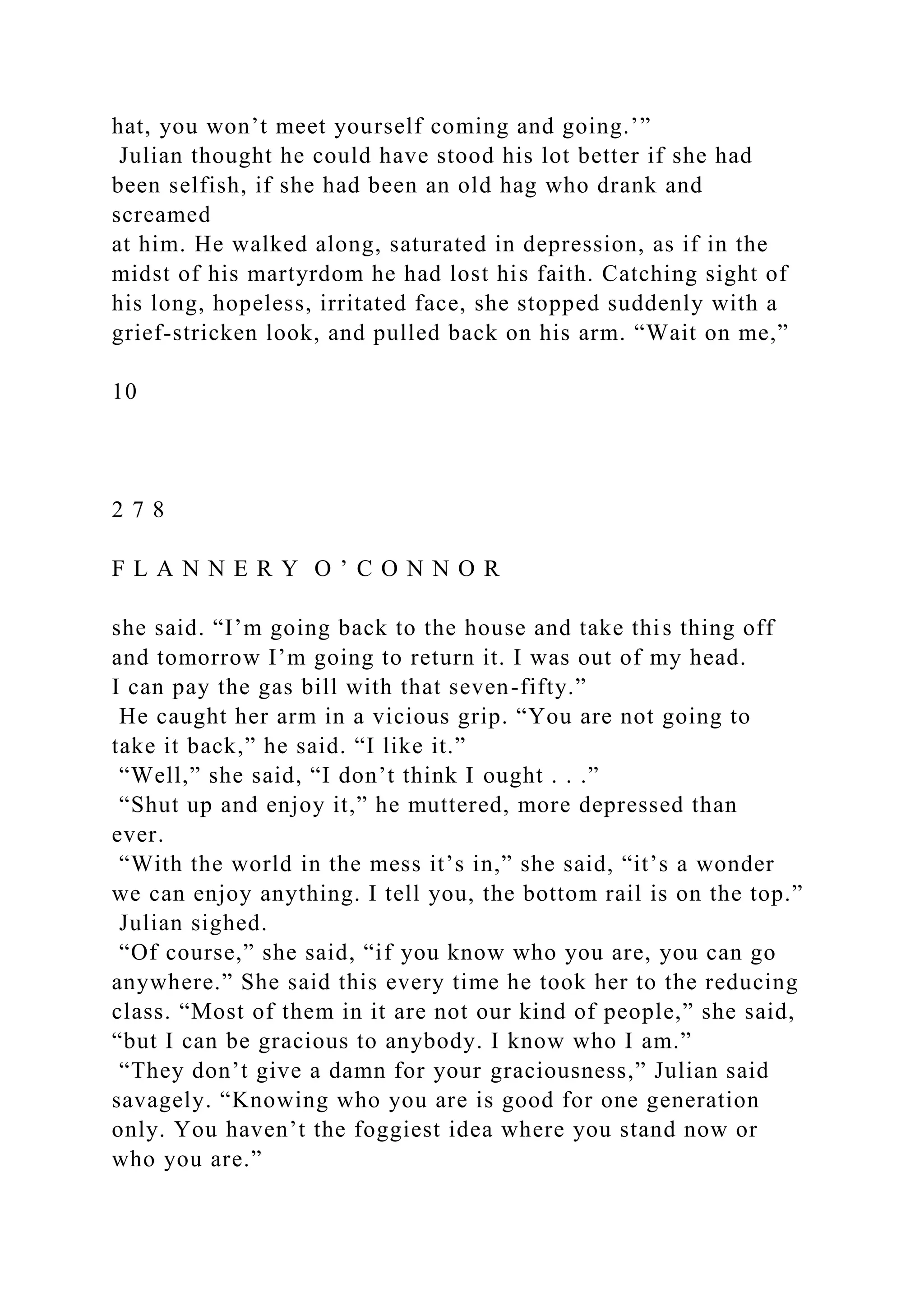 hat, you won’t meet yourself coming and going.’”
Julian thought he could have stood his lot better if she had
been selfish, if she had been an old hag who drank and
screamed
at him. He walked along, saturated in depression, as if in the
midst of his martyrdom he had lost his faith. Catching sight of
his long, hopeless, irritated face, she stopped suddenly with a
grief-stricken look, and pulled back on his arm. “Wait on me,”
10
2 7 8
F L A N N E R Y O ’ C O N N O R
she said. “I’m going back to the house and take this thing off
and tomorrow I’m going to return it. I was out of my head.
I can pay the gas bill with that seven-fifty.”
He caught her arm in a vicious grip. “You are not going to
take it back,” he said. “I like it.”
“Well,” she said, “I don’t think I ought . . .”
“Shut up and enjoy it,” he muttered, more depressed than
ever.
“With the world in the mess it’s in,” she said, “it’s a wonder
we can enjoy anything. I tell you, the bottom rail is on the top.”
Julian sighed.
“Of course,” she said, “if you know who you are, you can go
anywhere.” She said this every time he took her to the reducing
class. “Most of them in it are not our kind of people,” she said,
“but I can be gracious to anybody. I know who I am.”
“They don’t give a damn for your graciousness,” Julian said
savagely. “Knowing who you are is good for one generation
only. You haven’t the foggiest idea where you stand now or
who you are.”
 