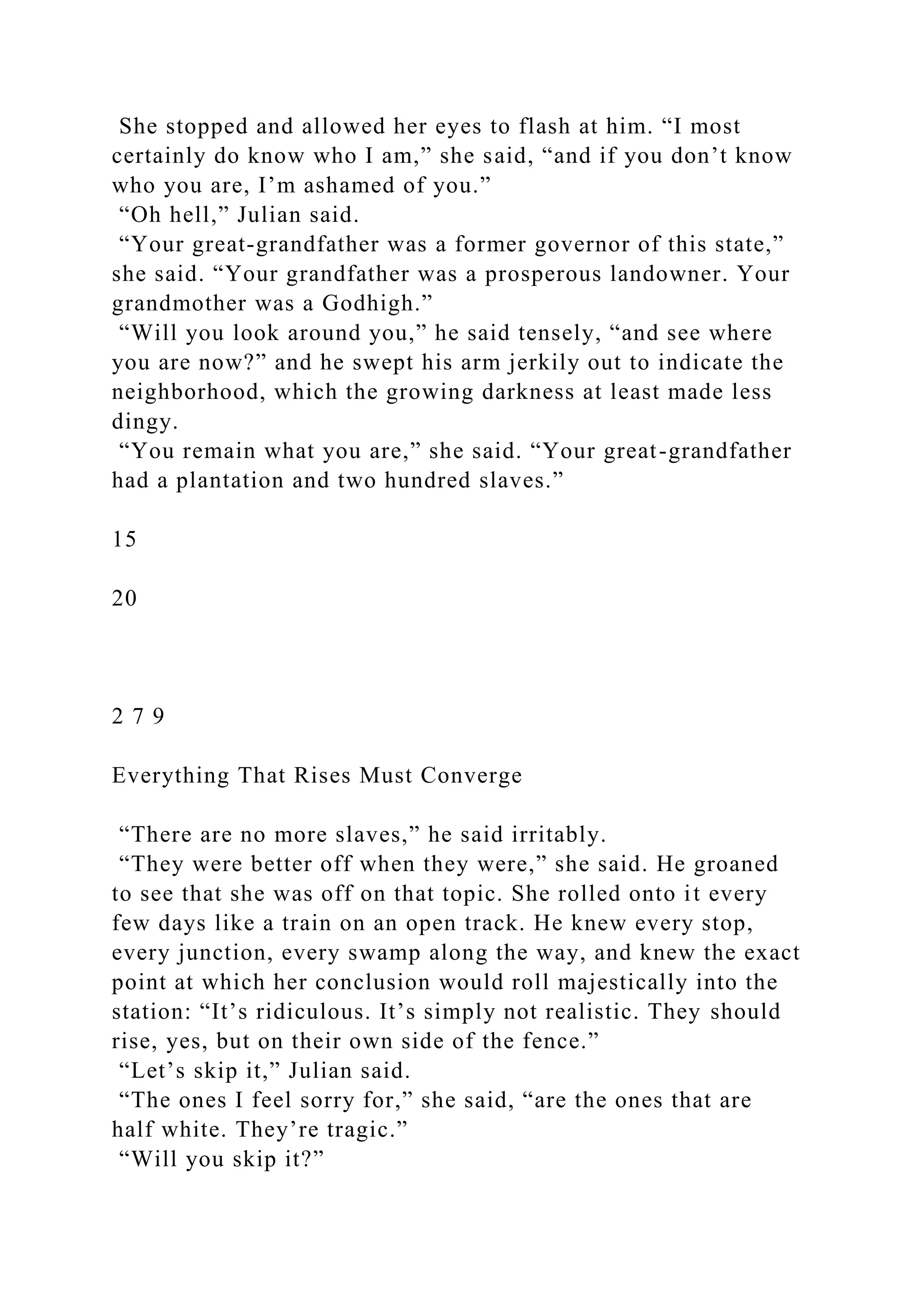 She stopped and allowed her eyes to flash at him. “I most
certainly do know who I am,” she said, “and if you don’t know
who you are, I’m ashamed of you.”
“Oh hell,” Julian said.
“Your great-grandfather was a former governor of this state,”
she said. “Your grandfather was a prosperous landowner. Your
grandmother was a Godhigh.”
“Will you look around you,” he said tensely, “and see where
you are now?” and he swept his arm jerkily out to indicate the
neighborhood, which the growing darkness at least made less
dingy.
“You remain what you are,” she said. “Your great-grandfather
had a plantation and two hundred slaves.”
15
20
2 7 9
Everything That Rises Must Converge
“There are no more slaves,” he said irritably.
“They were better off when they were,” she said. He groaned
to see that she was off on that topic. She rolled onto it every
few days like a train on an open track. He knew every stop,
every junction, every swamp along the way, and knew the exact
point at which her conclusion would roll majestically into the
station: “It’s ridiculous. It’s simply not realistic. They should
rise, yes, but on their own side of the fence.”
“Let’s skip it,” Julian said.
“The ones I feel sorry for,” she said, “are the ones that are
half white. They’re tragic.”
“Will you skip it?”
 