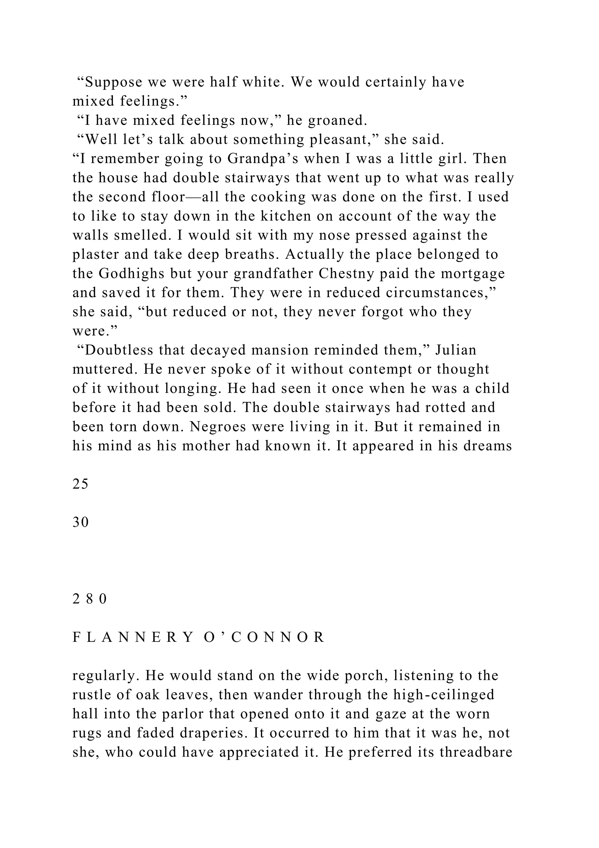 “Suppose we were half white. We would certainly have
mixed feelings.”
“I have mixed feelings now,” he groaned.
“Well let’s talk about something pleasant,” she said.
“I remember going to Grandpa’s when I was a little girl. Then
the house had double stairways that went up to what was really
the second floor—all the cooking was done on the first. I used
to like to stay down in the kitchen on account of the way the
walls smelled. I would sit with my nose pressed against the
plaster and take deep breaths. Actually the place belonged to
the Godhighs but your grandfather Chestny paid the mortgage
and saved it for them. They were in reduced circumstances,”
she said, “but reduced or not, they never forgot who they
were.”
“Doubtless that decayed mansion reminded them,” Julian
muttered. He never spoke of it without contempt or thought
of it without longing. He had seen it once when he was a child
before it had been sold. The double stairways had rotted and
been torn down. Negroes were living in it. But it remained in
his mind as his mother had known it. It appeared in his dreams
25
30
2 8 0
F L A N N E R Y O ’ C O N N O R
regularly. He would stand on the wide porch, listening to the
rustle of oak leaves, then wander through the high-ceilinged
hall into the parlor that opened onto it and gaze at the worn
rugs and faded draperies. It occurred to him that it was he, not
she, who could have appreciated it. He preferred its threadbare
 