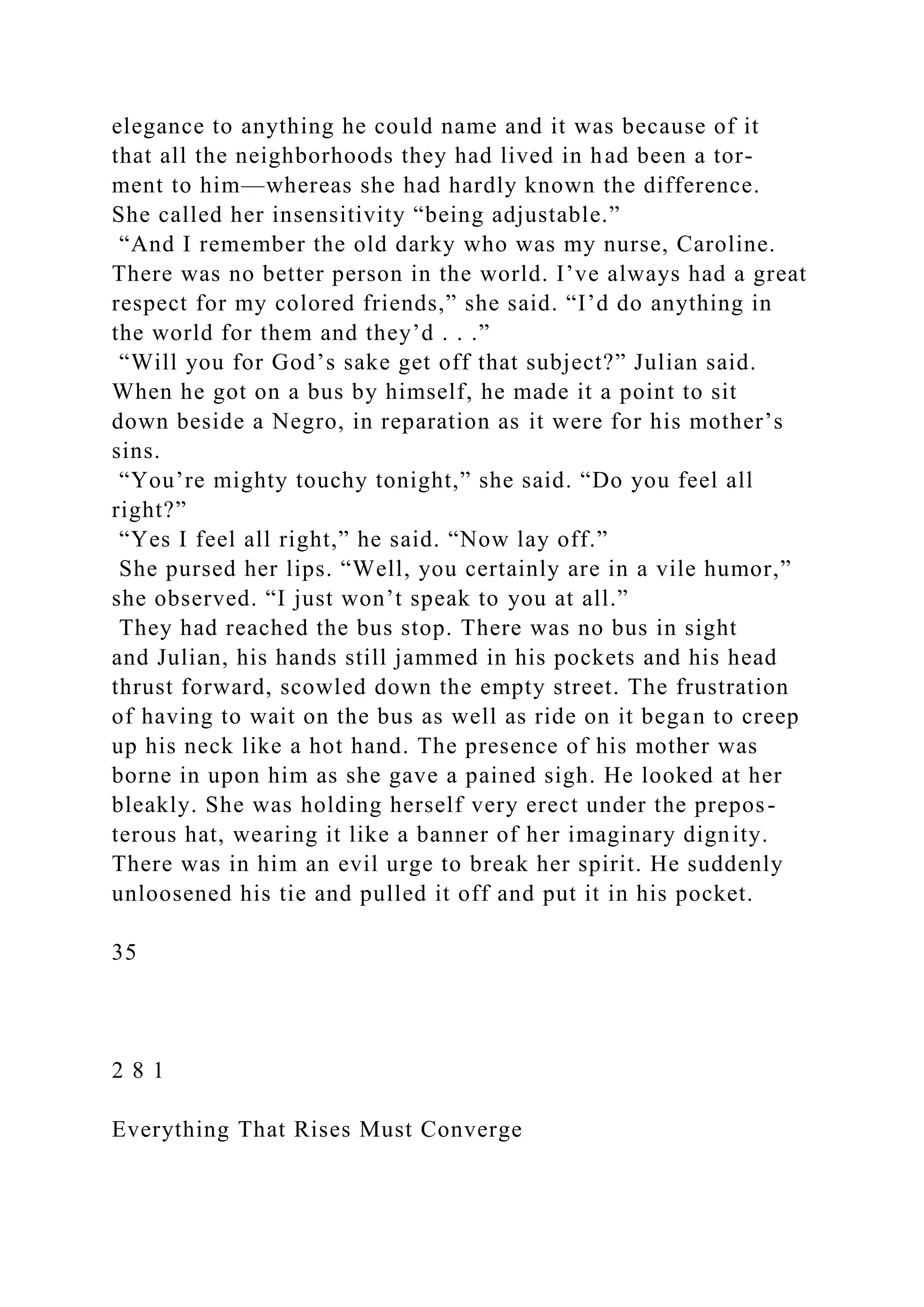 elegance to anything he could name and it was because of it
that all the neighborhoods they had lived in had been a tor-
ment to him—whereas she had hardly known the difference.
She called her insensitivity “being adjustable.”
“And I remember the old darky who was my nurse, Caroline.
There was no better person in the world. I’ve always had a great
respect for my colored friends,” she said. “I’d do anything in
the world for them and they’d . . .”
“Will you for God’s sake get off that subject?” Julian said.
When he got on a bus by himself, he made it a point to sit
down beside a Negro, in reparation as it were for his mother’s
sins.
“You’re mighty touchy tonight,” she said. “Do you feel all
right?”
“Yes I feel all right,” he said. “Now lay off.”
She pursed her lips. “Well, you certainly are in a vile humor,”
she observed. “I just won’t speak to you at all.”
They had reached the bus stop. There was no bus in sight
and Julian, his hands still jammed in his pockets and his head
thrust forward, scowled down the empty street. The frustration
of having to wait on the bus as well as ride on it began to creep
up his neck like a hot hand. The presence of his mother was
borne in upon him as she gave a pained sigh. He looked at her
bleakly. She was holding herself very erect under the prepos-
terous hat, wearing it like a banner of her imaginary dignity.
There was in him an evil urge to break her spirit. He suddenly
unloosened his tie and pulled it off and put it in his pocket.
35
2 8 1
Everything That Rises Must Converge
 