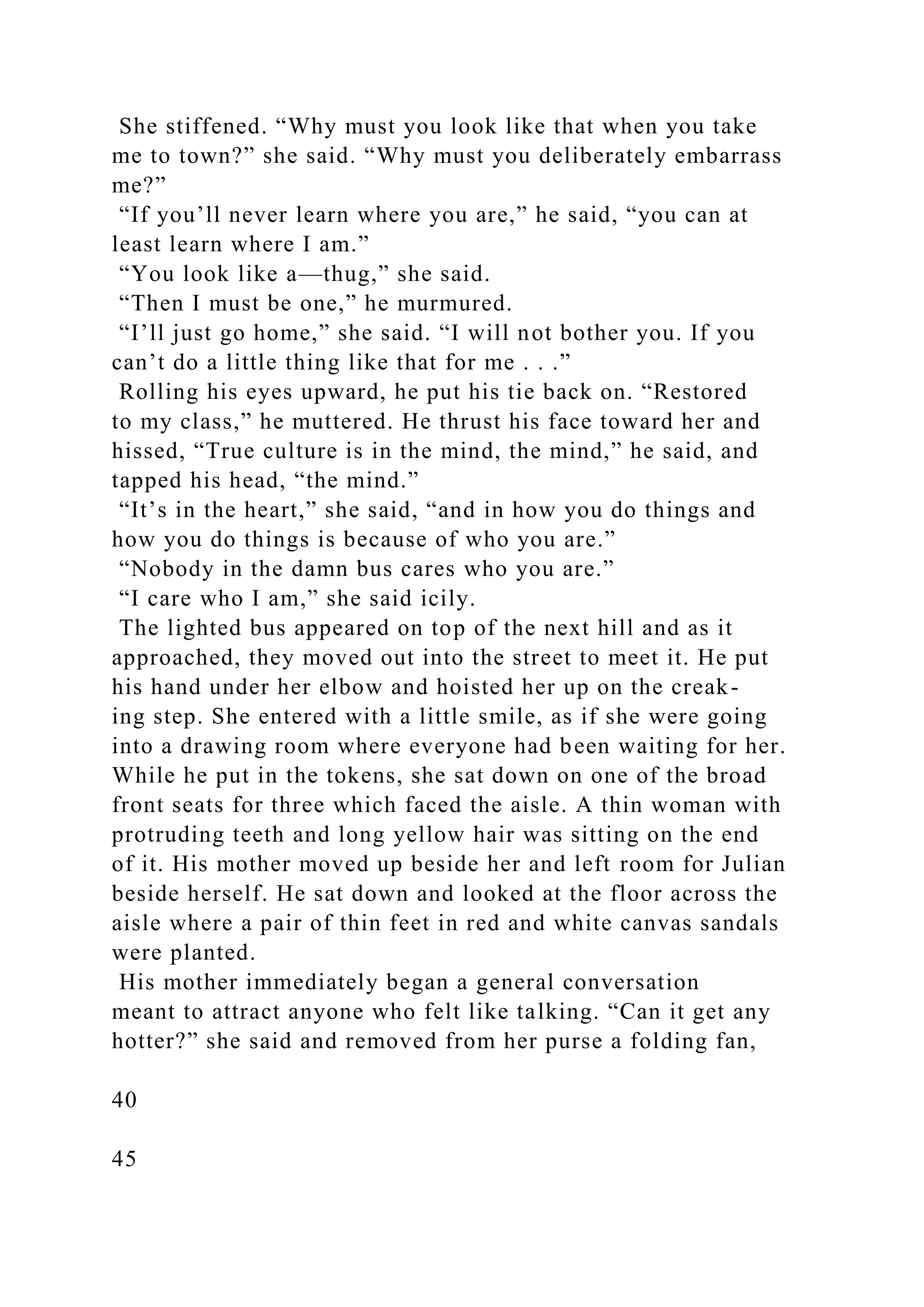 She stiffened. “Why must you look like that when you take
me to town?” she said. “Why must you deliberately embarrass
me?”
“If you’ll never learn where you are,” he said, “you can at
least learn where I am.”
“You look like a—thug,” she said.
“Then I must be one,” he murmured.
“I’ll just go home,” she said. “I will not bother you. If you
can’t do a little thing like that for me . . .”
Rolling his eyes upward, he put his tie back on. “Restored
to my class,” he muttered. He thrust his face toward her and
hissed, “True culture is in the mind, the mind,” he said, and
tapped his head, “the mind.”
“It’s in the heart,” she said, “and in how you do things and
how you do things is because of who you are.”
“Nobody in the damn bus cares who you are.”
“I care who I am,” she said icily.
The lighted bus appeared on top of the next hill and as it
approached, they moved out into the street to meet it. He put
his hand under her elbow and hoisted her up on the creak-
ing step. She entered with a little smile, as if she were going
into a drawing room where everyone had been waiting for her.
While he put in the tokens, she sat down on one of the broad
front seats for three which faced the aisle. A thin woman with
protruding teeth and long yellow hair was sitting on the end
of it. His mother moved up beside her and left room for Julian
beside herself. He sat down and looked at the floor across the
aisle where a pair of thin feet in red and white canvas sandals
were planted.
His mother immediately began a general conversation
meant to attract anyone who felt like talking. “Can it get any
hotter?” she said and removed from her purse a folding fan,
40
45
 