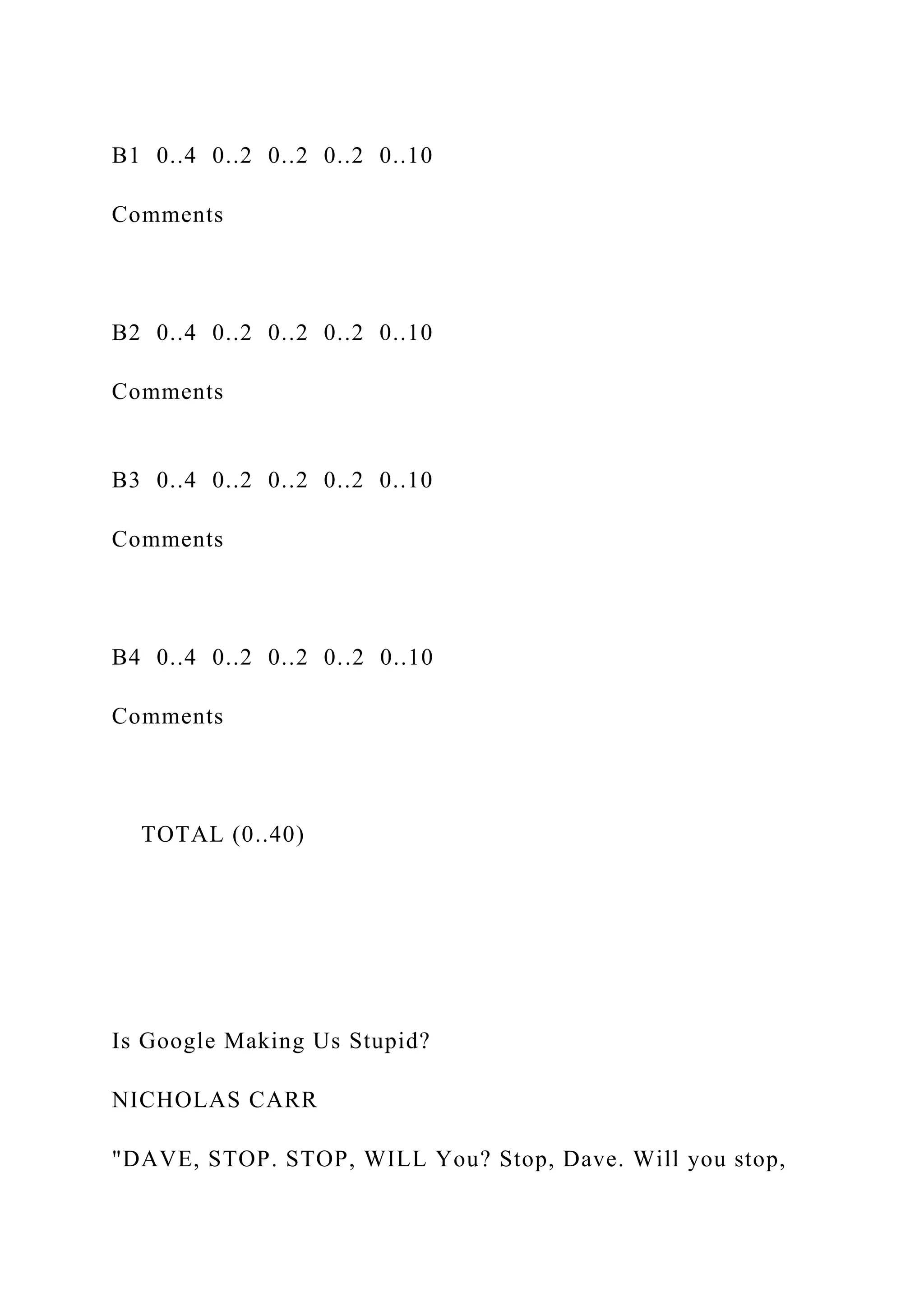 B1 0..4 0..2 0..2 0..2 0..10
Comments
B2 0..4 0..2 0..2 0..2 0..10
Comments
B3 0..4 0..2 0..2 0..2 0..10
Comments
B4 0..4 0..2 0..2 0..2 0..10
Comments
TOTAL (0..40)
Is Google Making Us Stupid?
NICHOLAS CARR
"DAVE, STOP. STOP, WILL You? Stop, Dave. Will you stop,
 