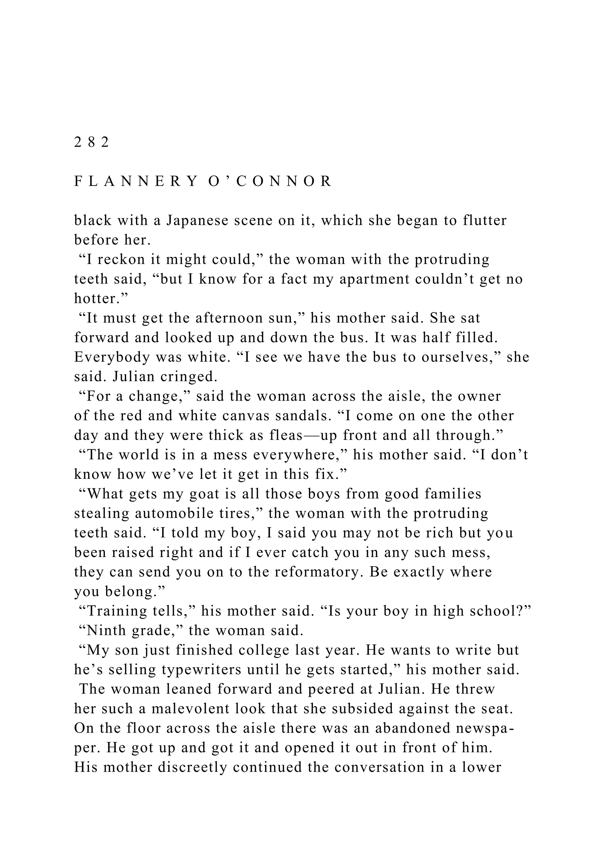 2 8 2
F L A N N E R Y O ’ C O N N O R
black with a Japanese scene on it, which she began to flutter
before her.
“I reckon it might could,” the woman with the protruding
teeth said, “but I know for a fact my apartment couldn’t get no
hotter.”
“It must get the afternoon sun,” his mother said. She sat
forward and looked up and down the bus. It was half filled.
Everybody was white. “I see we have the bus to ourselves,” she
said. Julian cringed.
“For a change,” said the woman across the aisle, the owner
of the red and white canvas sandals. “I come on one the other
day and they were thick as fleas—up front and all through.”
“The world is in a mess everywhere,” his mother said. “I don’t
know how we’ve let it get in this fix.”
“What gets my goat is all those boys from good families
stealing automobile tires,” the woman with the protruding
teeth said. “I told my boy, I said you may not be rich but you
been raised right and if I ever catch you in any such mess,
they can send you on to the reformatory. Be exactly where
you belong.”
“Training tells,” his mother said. “Is your boy in high school?”
“Ninth grade,” the woman said.
“My son just finished college last year. He wants to write but
he’s selling typewriters until he gets started,” his mother said.
The woman leaned forward and peered at Julian. He threw
her such a malevolent look that she subsided against the seat.
On the floor across the aisle there was an abandoned newspa-
per. He got up and got it and opened it out in front of him.
His mother discreetly continued the conversation in a lower
 