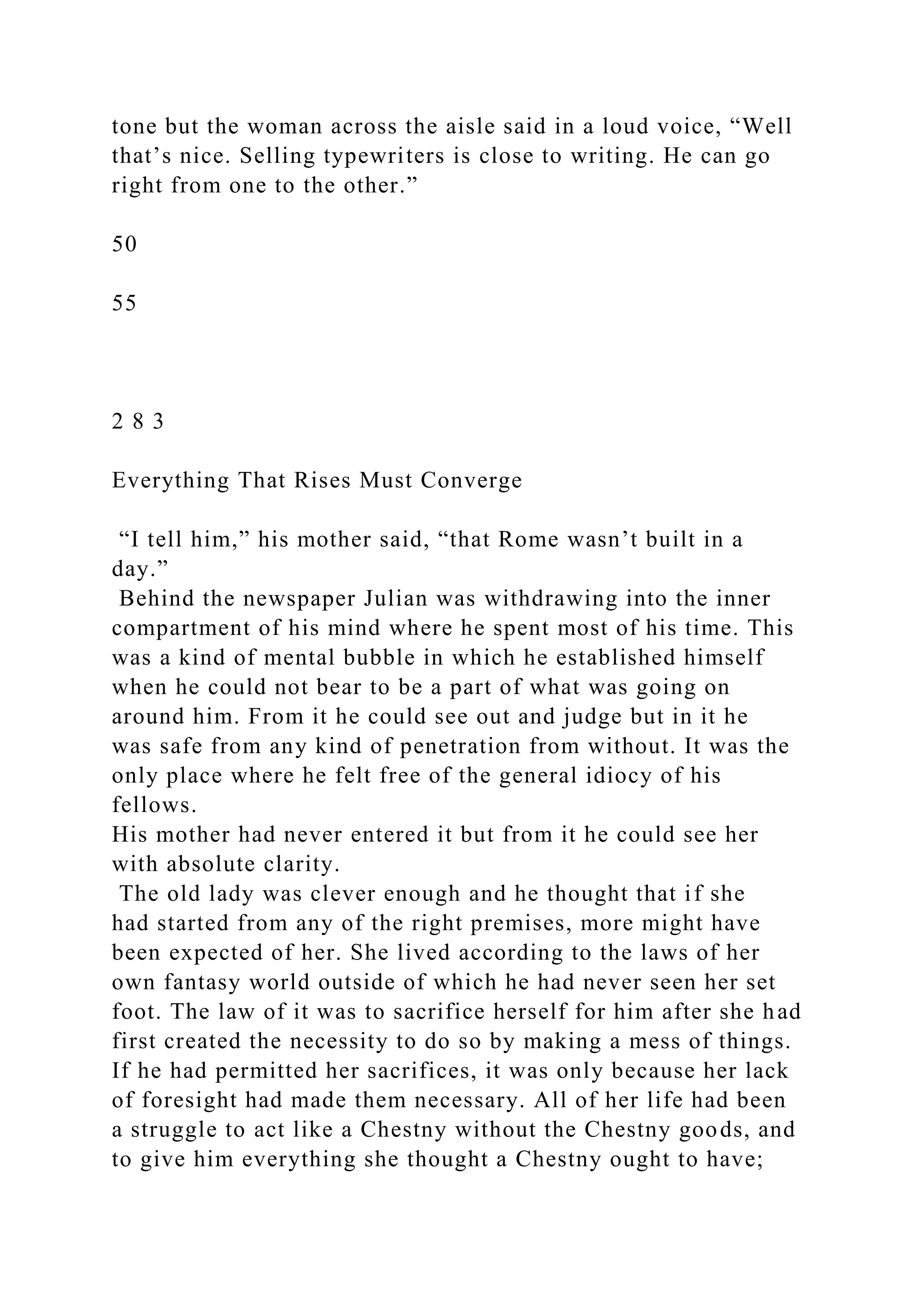 tone but the woman across the aisle said in a loud voice, “Well
that’s nice. Selling typewriters is close to writing. He can go
right from one to the other.”
50
55
2 8 3
Everything That Rises Must Converge
“I tell him,” his mother said, “that Rome wasn’t built in a
day.”
Behind the newspaper Julian was withdrawing into the inner
compartment of his mind where he spent most of his time. This
was a kind of mental bubble in which he established himself
when he could not bear to be a part of what was going on
around him. From it he could see out and judge but in it he
was safe from any kind of penetration from without. It was the
only place where he felt free of the general idiocy of his
fellows.
His mother had never entered it but from it he could see her
with absolute clarity.
The old lady was clever enough and he thought that if she
had started from any of the right premises, more might have
been expected of her. She lived according to the laws of her
own fantasy world outside of which he had never seen her set
foot. The law of it was to sacrifice herself for him after she had
first created the necessity to do so by making a mess of things.
If he had permitted her sacrifices, it was only because her lack
of foresight had made them necessary. All of her life had been
a struggle to act like a Chestny without the Chestny goods, and
to give him everything she thought a Chestny ought to have;
 