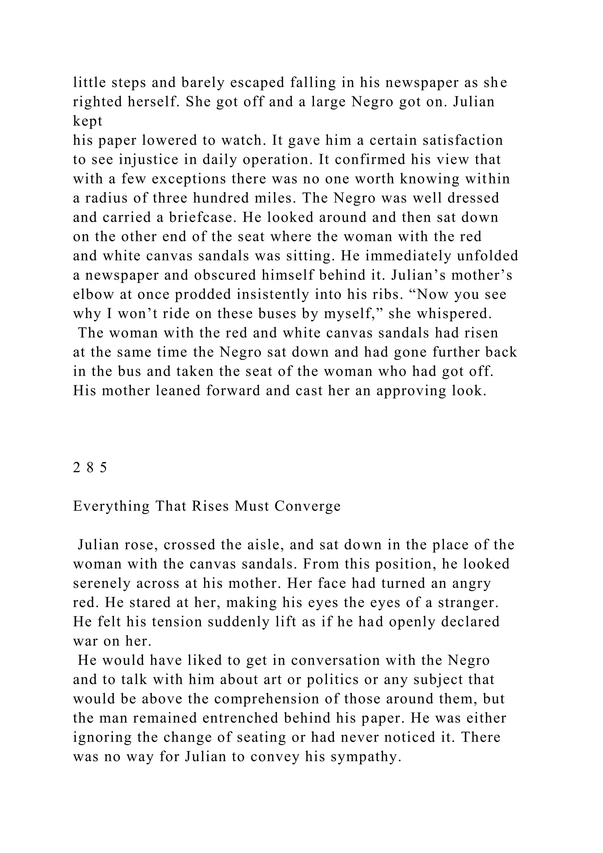 little steps and barely escaped falling in his newspaper as she
righted herself. She got off and a large Negro got on. Julian
kept
his paper lowered to watch. It gave him a certain satisfaction
to see injustice in daily operation. It confirmed his view that
with a few exceptions there was no one worth knowing within
a radius of three hundred miles. The Negro was well dressed
and carried a briefcase. He looked around and then sat down
on the other end of the seat where the woman with the red
and white canvas sandals was sitting. He immediately unfolded
a newspaper and obscured himself behind it. Julian’s mother’s
elbow at once prodded insistently into his ribs. “Now you see
why I won’t ride on these buses by myself,” she whispered.
The woman with the red and white canvas sandals had risen
at the same time the Negro sat down and had gone further back
in the bus and taken the seat of the woman who had got off.
His mother leaned forward and cast her an approving look.
2 8 5
Everything That Rises Must Converge
Julian rose, crossed the aisle, and sat down in the place of the
woman with the canvas sandals. From this position, he looked
serenely across at his mother. Her face had turned an angry
red. He stared at her, making his eyes the eyes of a stranger.
He felt his tension suddenly lift as if he had openly declared
war on her.
He would have liked to get in conversation with the Negro
and to talk with him about art or politics or any subject that
would be above the comprehension of those around them, but
the man remained entrenched behind his paper. He was either
ignoring the change of seating or had never noticed it. There
was no way for Julian to convey his sympathy.
 