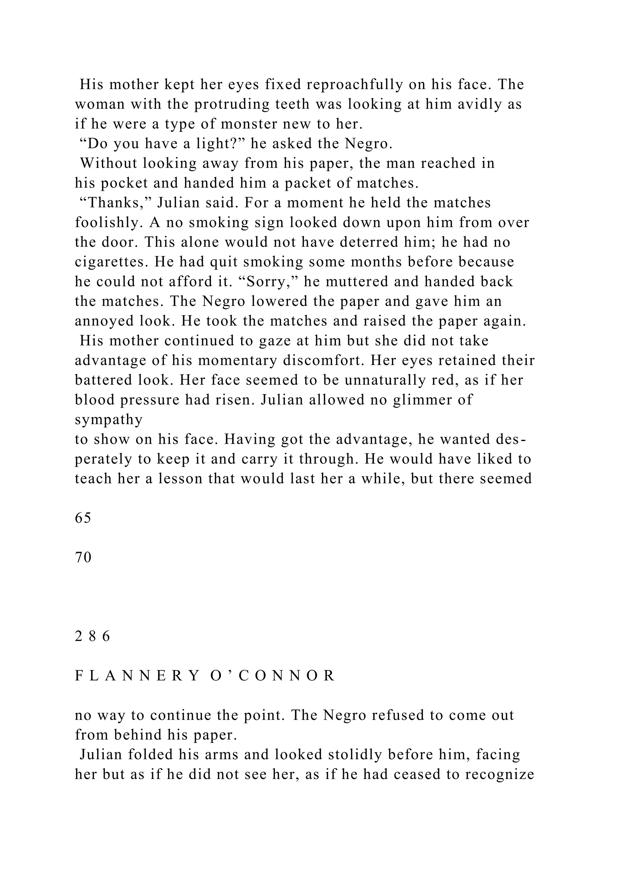 His mother kept her eyes fixed reproachfully on his face. The
woman with the protruding teeth was looking at him avidly as
if he were a type of monster new to her.
“Do you have a light?” he asked the Negro.
Without looking away from his paper, the man reached in
his pocket and handed him a packet of matches.
“Thanks,” Julian said. For a moment he held the matches
foolishly. A no smoking sign looked down upon him from over
the door. This alone would not have deterred him; he had no
cigarettes. He had quit smoking some months before because
he could not afford it. “Sorry,” he muttered and handed back
the matches. The Negro lowered the paper and gave him an
annoyed look. He took the matches and raised the paper again.
His mother continued to gaze at him but she did not take
advantage of his momentary discomfort. Her eyes retained their
battered look. Her face seemed to be unnaturally red, as if her
blood pressure had risen. Julian allowed no glimmer of
sympathy
to show on his face. Having got the advantage, he wanted des-
perately to keep it and carry it through. He would have liked to
teach her a lesson that would last her a while, but there seemed
65
70
2 8 6
F L A N N E R Y O ’ C O N N O R
no way to continue the point. The Negro refused to come out
from behind his paper.
Julian folded his arms and looked stolidly before him, facing
her but as if he did not see her, as if he had ceased to recognize
 