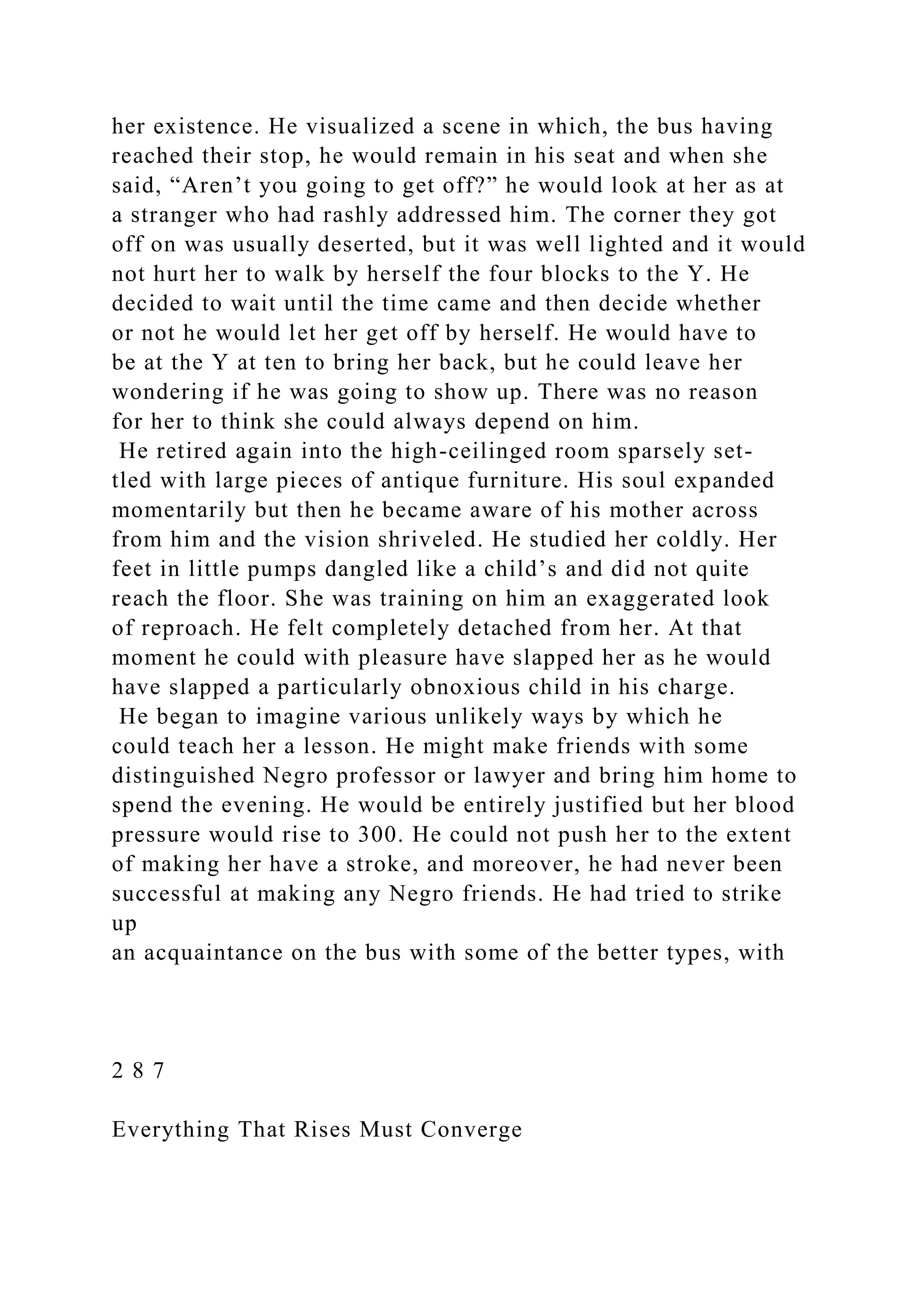 her existence. He visualized a scene in which, the bus having
reached their stop, he would remain in his seat and when she
said, “Aren’t you going to get off?” he would look at her as at
a stranger who had rashly addressed him. The corner they got
off on was usually deserted, but it was well lighted and it would
not hurt her to walk by herself the four blocks to the Y. He
decided to wait until the time came and then decide whether
or not he would let her get off by herself. He would have to
be at the Y at ten to bring her back, but he could leave her
wondering if he was going to show up. There was no reason
for her to think she could always depend on him.
He retired again into the high-ceilinged room sparsely set-
tled with large pieces of antique furniture. His soul expanded
momentarily but then he became aware of his mother across
from him and the vision shriveled. He studied her coldly. Her
feet in little pumps dangled like a child’s and did not quite
reach the floor. She was training on him an exaggerated look
of reproach. He felt completely detached from her. At that
moment he could with pleasure have slapped her as he would
have slapped a particularly obnoxious child in his charge.
He began to imagine various unlikely ways by which he
could teach her a lesson. He might make friends with some
distinguished Negro professor or lawyer and bring him home to
spend the evening. He would be entirely justified but her blood
pressure would rise to 300. He could not push her to the extent
of making her have a stroke, and moreover, he had never been
successful at making any Negro friends. He had tried to strike
up
an acquaintance on the bus with some of the better types, with
2 8 7
Everything That Rises Must Converge
 