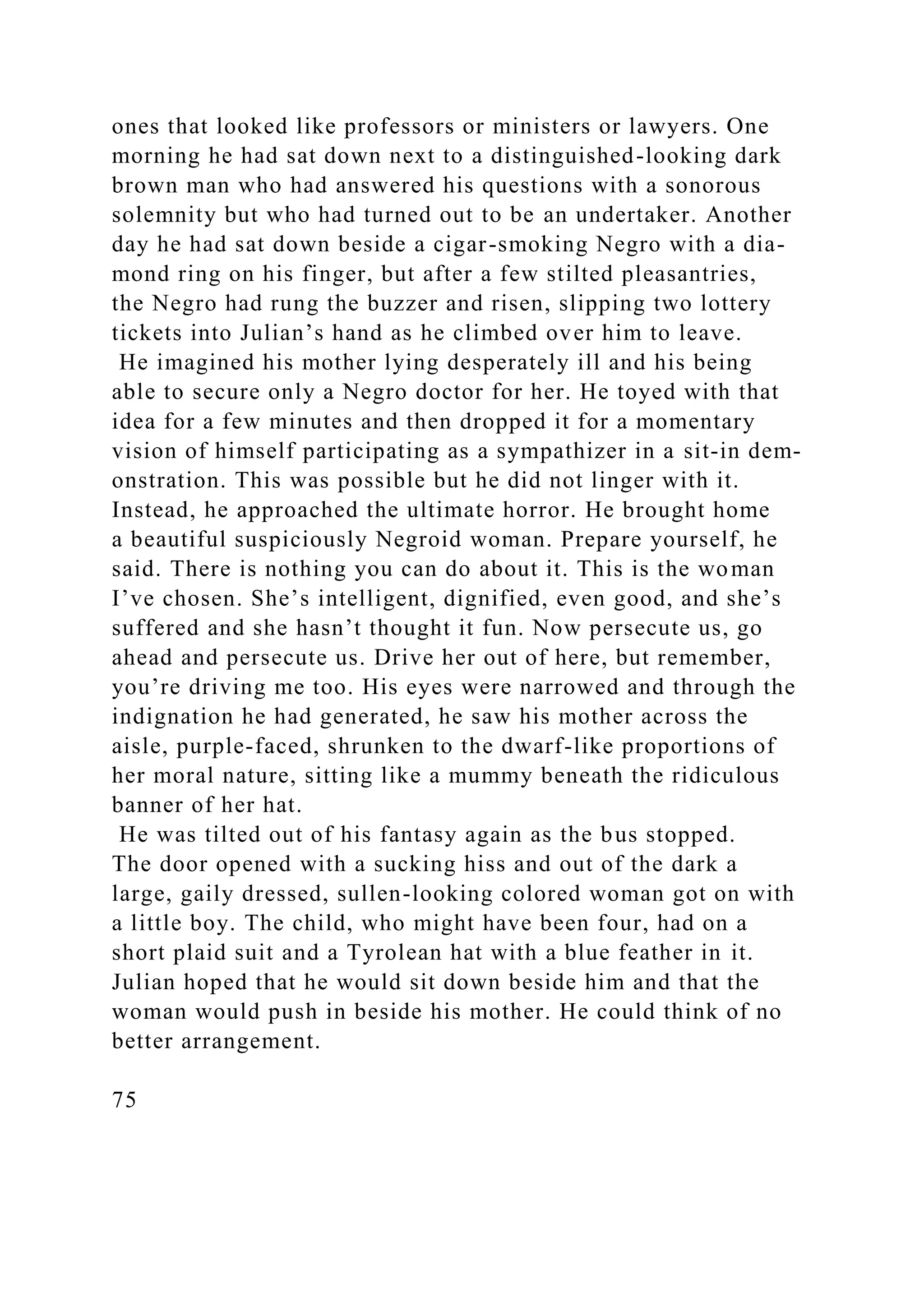 ones that looked like professors or ministers or lawyers. One
morning he had sat down next to a distinguished-looking dark
brown man who had answered his questions with a sonorous
solemnity but who had turned out to be an undertaker. Another
day he had sat down beside a cigar-smoking Negro with a dia-
mond ring on his finger, but after a few stilted pleasantries,
the Negro had rung the buzzer and risen, slipping two lottery
tickets into Julian’s hand as he climbed over him to leave.
He imagined his mother lying desperately ill and his being
able to secure only a Negro doctor for her. He toyed with that
idea for a few minutes and then dropped it for a momentary
vision of himself participating as a sympathizer in a sit-in dem-
onstration. This was possible but he did not linger with it.
Instead, he approached the ultimate horror. He brought home
a beautiful suspiciously Negroid woman. Prepare yourself, he
said. There is nothing you can do about it. This is the woman
I’ve chosen. She’s intelligent, dignified, even good, and she’s
suffered and she hasn’t thought it fun. Now persecute us, go
ahead and persecute us. Drive her out of here, but remember,
you’re driving me too. His eyes were narrowed and through the
indignation he had generated, he saw his mother across the
aisle, purple-faced, shrunken to the dwarf-like proportions of
her moral nature, sitting like a mummy beneath the ridiculous
banner of her hat.
He was tilted out of his fantasy again as the bus stopped.
The door opened with a sucking hiss and out of the dark a
large, gaily dressed, sullen-looking colored woman got on with
a little boy. The child, who might have been four, had on a
short plaid suit and a Tyrolean hat with a blue feather in it.
Julian hoped that he would sit down beside him and that the
woman would push in beside his mother. He could think of no
better arrangement.
75
 