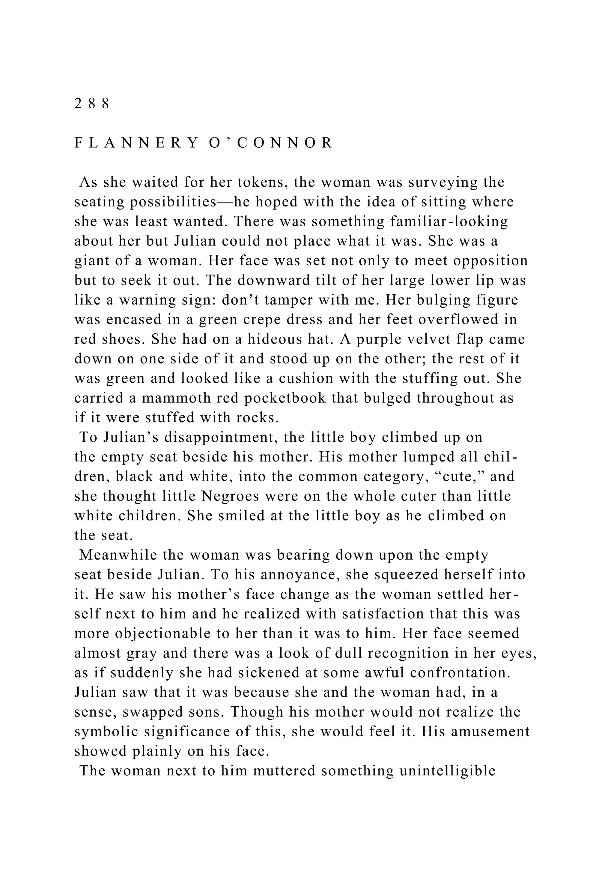 2 8 8
F L A N N E R Y O ’ C O N N O R
As she waited for her tokens, the woman was surveying the
seating possibilities—he hoped with the idea of sitting where
she was least wanted. There was something familiar-looking
about her but Julian could not place what it was. She was a
giant of a woman. Her face was set not only to meet opposition
but to seek it out. The downward tilt of her large lower lip was
like a warning sign: don’t tamper with me. Her bulging figure
was encased in a green crepe dress and her feet overflowed in
red shoes. She had on a hideous hat. A purple velvet flap came
down on one side of it and stood up on the other; the rest of it
was green and looked like a cushion with the stuffing out. She
carried a mammoth red pocketbook that bulged throughout as
if it were stuffed with rocks.
To Julian’s disappointment, the little boy climbed up on
the empty seat beside his mother. His mother lumped all chil-
dren, black and white, into the common category, “cute,” and
she thought little Negroes were on the whole cuter than little
white children. She smiled at the little boy as he climbed on
the seat.
Meanwhile the woman was bearing down upon the empty
seat beside Julian. To his annoyance, she squeezed herself into
it. He saw his mother’s face change as the woman settled her-
self next to him and he realized with satisfaction that this was
more objectionable to her than it was to him. Her face seemed
almost gray and there was a look of dull recognition in her eyes,
as if suddenly she had sickened at some awful confrontation.
Julian saw that it was because she and the woman had, in a
sense, swapped sons. Though his mother would not realize the
symbolic significance of this, she would feel it. His amusement
showed plainly on his face.
The woman next to him muttered something unintelligible
 