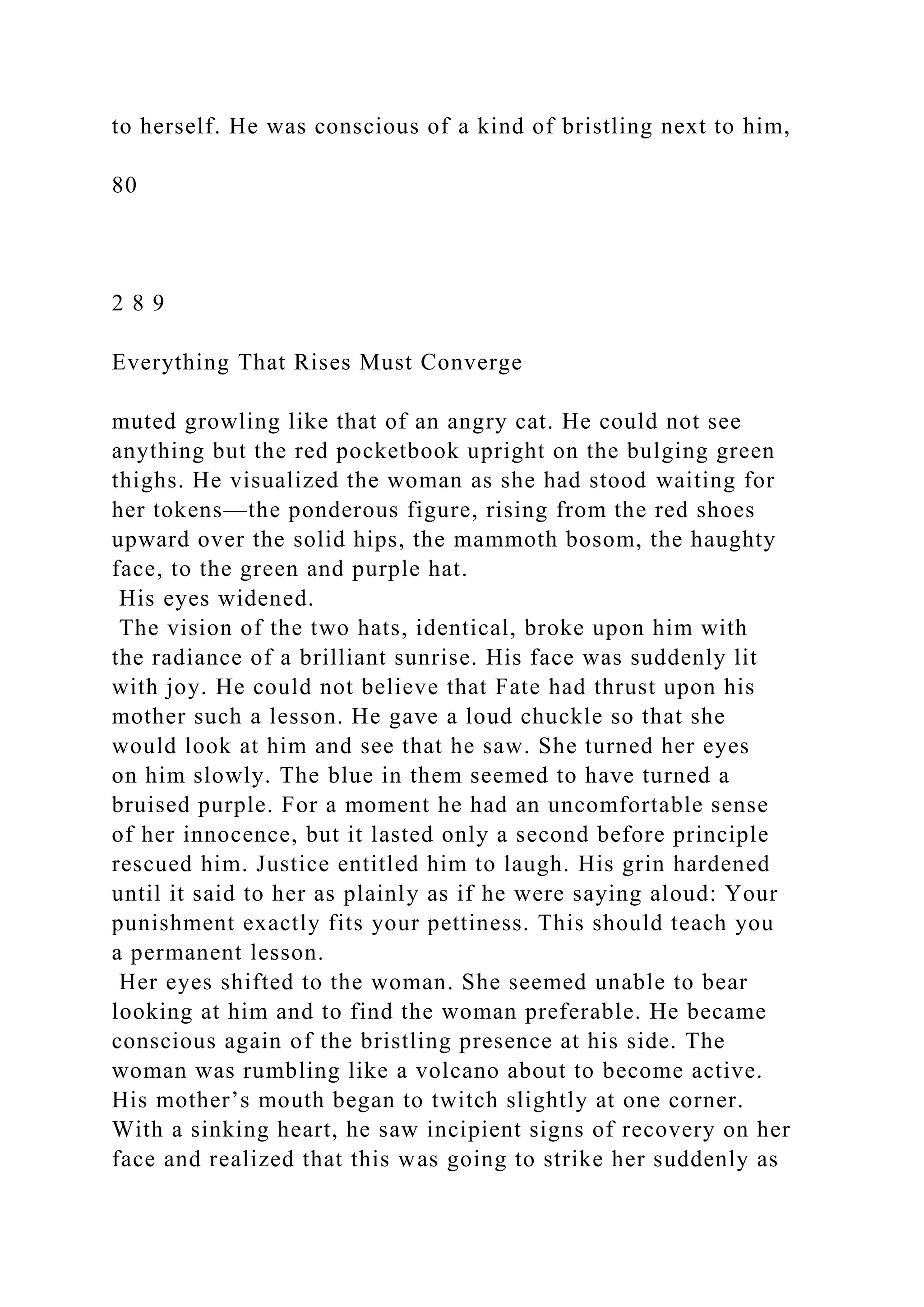 to herself. He was conscious of a kind of bristling next to him,
80
2 8 9
Everything That Rises Must Converge
muted growling like that of an angry cat. He could not see
anything but the red pocketbook upright on the bulging green
thighs. He visualized the woman as she had stood waiting for
her tokens—the ponderous figure, rising from the red shoes
upward over the solid hips, the mammoth bosom, the haughty
face, to the green and purple hat.
His eyes widened.
The vision of the two hats, identical, broke upon him with
the radiance of a brilliant sunrise. His face was suddenly lit
with joy. He could not believe that Fate had thrust upon his
mother such a lesson. He gave a loud chuckle so that she
would look at him and see that he saw. She turned her eyes
on him slowly. The blue in them seemed to have turned a
bruised purple. For a moment he had an uncomfortable sense
of her innocence, but it lasted only a second before principle
rescued him. Justice entitled him to laugh. His grin hardened
until it said to her as plainly as if he were saying aloud: Your
punishment exactly fits your pettiness. This should teach you
a permanent lesson.
Her eyes shifted to the woman. She seemed unable to bear
looking at him and to find the woman preferable. He became
conscious again of the bristling presence at his side. The
woman was rumbling like a volcano about to become active.
His mother’s mouth began to twitch slightly at one corner.
With a sinking heart, he saw incipient signs of recovery on her
face and realized that this was going to strike her suddenly as
 