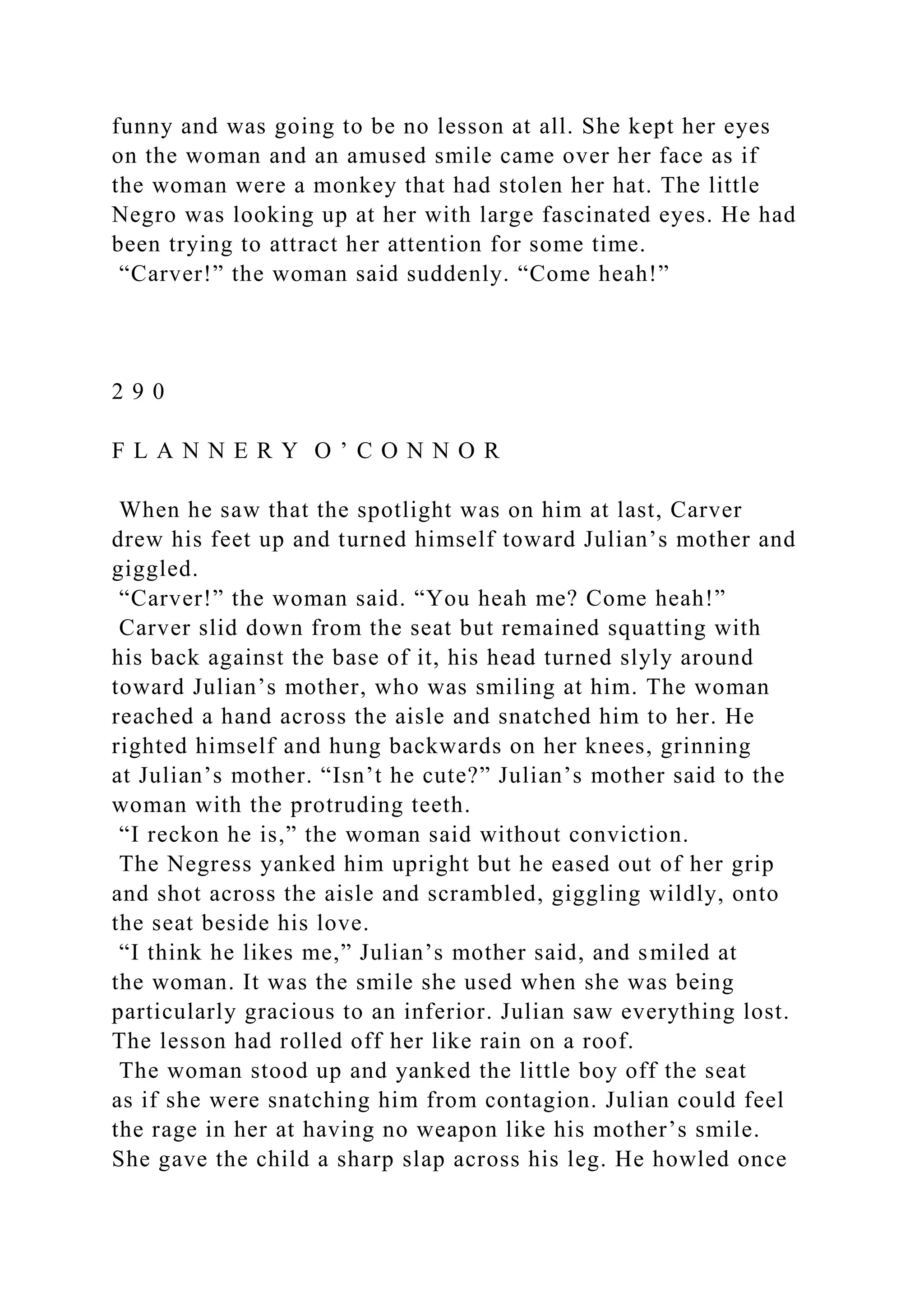 funny and was going to be no lesson at all. She kept her eyes
on the woman and an amused smile came over her face as if
the woman were a monkey that had stolen her hat. The little
Negro was looking up at her with large fascinated eyes. He had
been trying to attract her attention for some time.
“Carver!” the woman said suddenly. “Come heah!”
2 9 0
F L A N N E R Y O ’ C O N N O R
When he saw that the spotlight was on him at last, Carver
drew his feet up and turned himself toward Julian’s mother and
giggled.
“Carver!” the woman said. “You heah me? Come heah!”
Carver slid down from the seat but remained squatting with
his back against the base of it, his head turned slyly around
toward Julian’s mother, who was smiling at him. The woman
reached a hand across the aisle and snatched him to her. He
righted himself and hung backwards on her knees, grinning
at Julian’s mother. “Isn’t he cute?” Julian’s mother said to the
woman with the protruding teeth.
“I reckon he is,” the woman said without conviction.
The Negress yanked him upright but he eased out of her grip
and shot across the aisle and scrambled, giggling wildly, onto
the seat beside his love.
“I think he likes me,” Julian’s mother said, and smiled at
the woman. It was the smile she used when she was being
particularly gracious to an inferior. Julian saw everything lost.
The lesson had rolled off her like rain on a roof.
The woman stood up and yanked the little boy off the seat
as if she were snatching him from contagion. Julian could feel
the rage in her at having no weapon like his mother’s smile.
She gave the child a sharp slap across his leg. He howled once
 