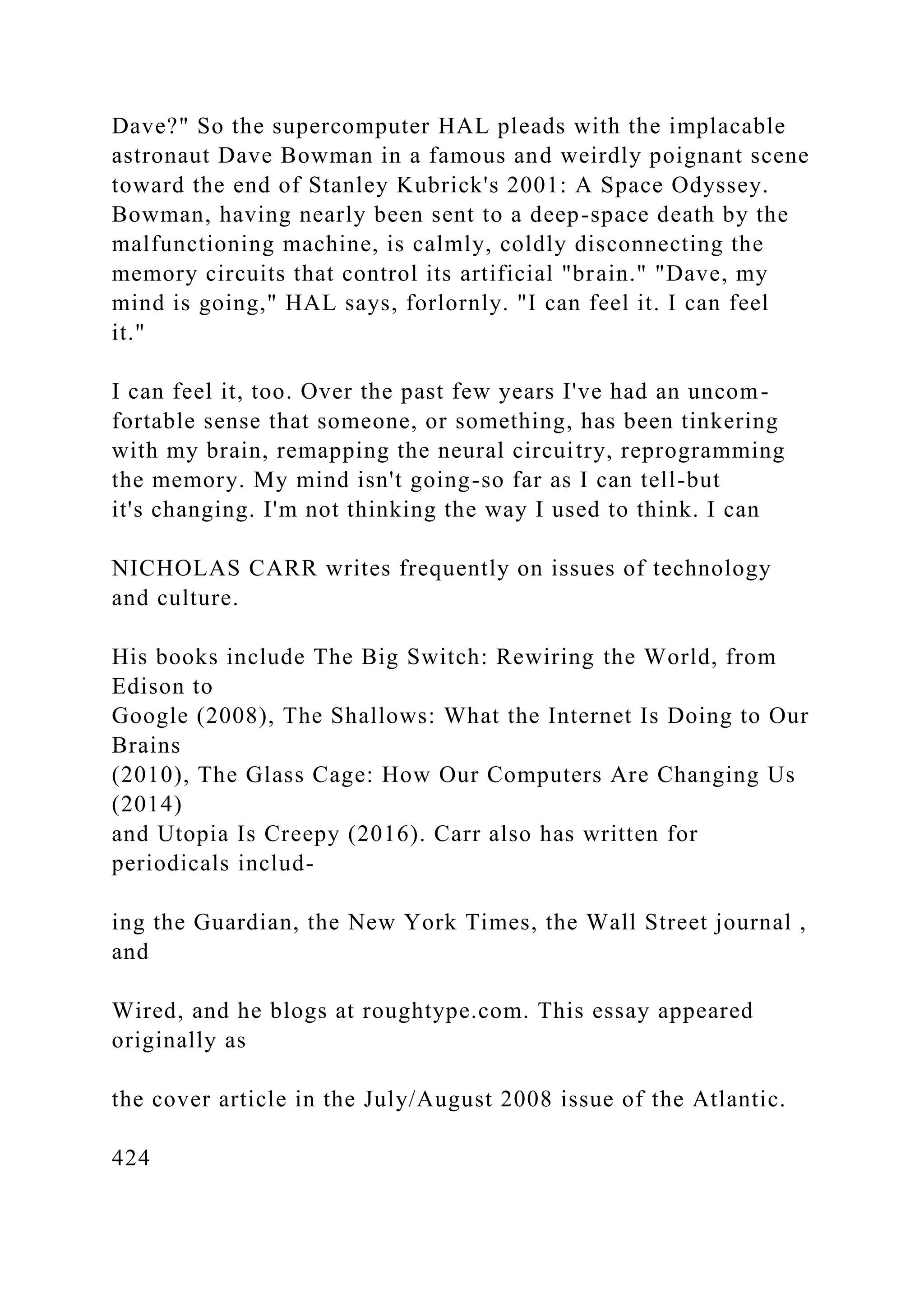 Dave?" So the supercomputer HAL pleads with the implacable
astronaut Dave Bowman in a famous and weirdly poignant scene
toward the end of Stanley Kubrick's 2001: A Space Odyssey.
Bowman, having nearly been sent to a deep-space death by the
malfunctioning machine, is calmly, coldly disconnecting the
memory circuits that control its artificial "brain." "Dave, my
mind is going," HAL says, forlornly. "I can feel it. I can feel
it."
I can feel it, too. Over the past few years I've had an uncom-
fortable sense that someone, or something, has been tinkering
with my brain, remapping the neural circuitry, reprogramming
the memory. My mind isn't going-so far as I can tell-but
it's changing. I'm not thinking the way I used to think. I can
NICHOLAS CARR writes frequently on issues of technology
and culture.
His books include The Big Switch: Rewiring the World, from
Edison to
Google (2008), The Shallows: What the Internet Is Doing to Our
Brains
(2010), The Glass Cage: How Our Computers Are Changing Us
(2014)
and Utopia Is Creepy (2016). Carr also has written for
periodicals includ-
ing the Guardian, the New York Times, the Wall Street journal ,
and
Wired, and he blogs at roughtype.com. This essay appeared
originally as
the cover article in the July/August 2008 issue of the Atlantic.
424
 