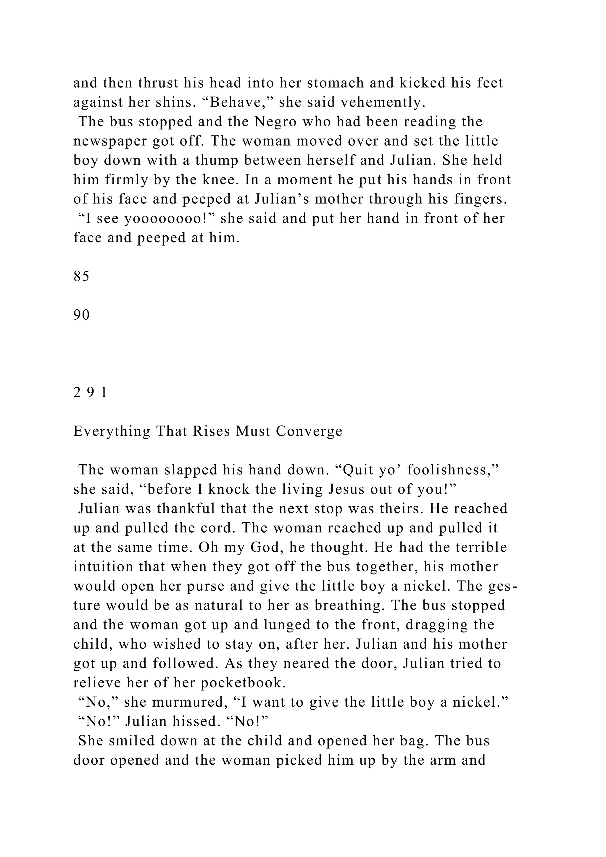 and then thrust his head into her stomach and kicked his feet
against her shins. “Behave,” she said vehemently.
The bus stopped and the Negro who had been reading the
newspaper got off. The woman moved over and set the little
boy down with a thump between herself and Julian. She held
him firmly by the knee. In a moment he put his hands in front
of his face and peeped at Julian’s mother through his fingers.
“I see yoooooooo!” she said and put her hand in front of her
face and peeped at him.
85
90
2 9 1
Everything That Rises Must Converge
The woman slapped his hand down. “Quit yo’ foolishness,”
she said, “before I knock the living Jesus out of you!”
Julian was thankful that the next stop was theirs. He reached
up and pulled the cord. The woman reached up and pulled it
at the same time. Oh my God, he thought. He had the terrible
intuition that when they got off the bus together, his mother
would open her purse and give the little boy a nickel. The ges-
ture would be as natural to her as breathing. The bus stopped
and the woman got up and lunged to the front, dragging the
child, who wished to stay on, after her. Julian and his mother
got up and followed. As they neared the door, Julian tried to
relieve her of her pocketbook.
“No,” she murmured, “I want to give the little boy a nickel.”
“No!” Julian hissed. “No!”
She smiled down at the child and opened her bag. The bus
door opened and the woman picked him up by the arm and
 