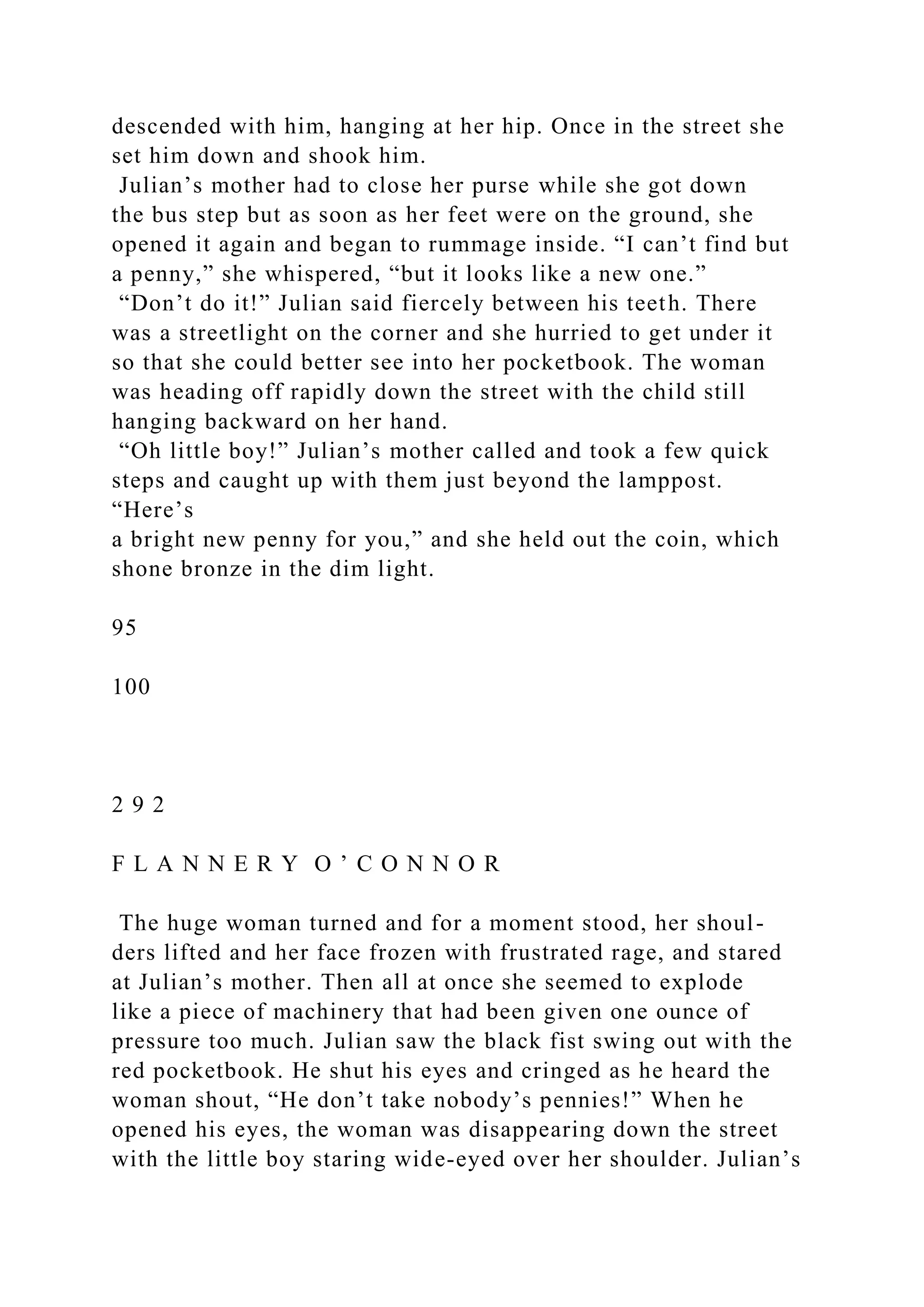 descended with him, hanging at her hip. Once in the street she
set him down and shook him.
Julian’s mother had to close her purse while she got down
the bus step but as soon as her feet were on the ground, she
opened it again and began to rummage inside. “I can’t find but
a penny,” she whispered, “but it looks like a new one.”
“Don’t do it!” Julian said fiercely between his teeth. There
was a streetlight on the corner and she hurried to get under it
so that she could better see into her pocketbook. The woman
was heading off rapidly down the street with the child still
hanging backward on her hand.
“Oh little boy!” Julian’s mother called and took a few quick
steps and caught up with them just beyond the lamppost.
“Here’s
a bright new penny for you,” and she held out the coin, which
shone bronze in the dim light.
95
100
2 9 2
F L A N N E R Y O ’ C O N N O R
The huge woman turned and for a moment stood, her shoul-
ders lifted and her face frozen with frustrated rage, and stared
at Julian’s mother. Then all at once she seemed to explode
like a piece of machinery that had been given one ounce of
pressure too much. Julian saw the black fist swing out with the
red pocketbook. He shut his eyes and cringed as he heard the
woman shout, “He don’t take nobody’s pennies!” When he
opened his eyes, the woman was disappearing down the street
with the little boy staring wide-eyed over her shoulder. Julian’s
 