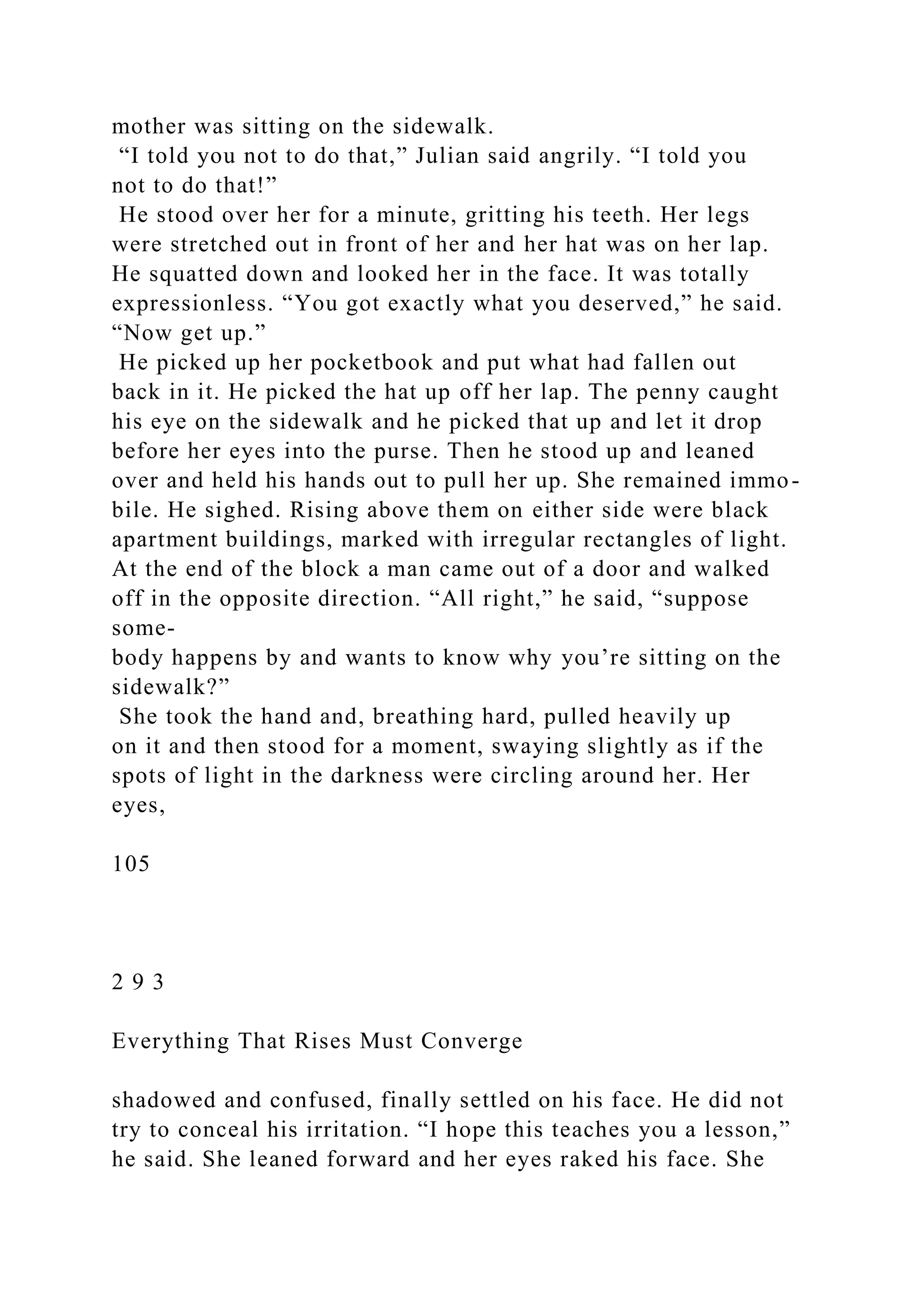 mother was sitting on the sidewalk.
“I told you not to do that,” Julian said angrily. “I told you
not to do that!”
He stood over her for a minute, gritting his teeth. Her legs
were stretched out in front of her and her hat was on her lap.
He squatted down and looked her in the face. It was totally
expressionless. “You got exactly what you deserved,” he said.
“Now get up.”
He picked up her pocketbook and put what had fallen out
back in it. He picked the hat up off her lap. The penny caught
his eye on the sidewalk and he picked that up and let it drop
before her eyes into the purse. Then he stood up and leaned
over and held his hands out to pull her up. She remained immo-
bile. He sighed. Rising above them on either side were black
apartment buildings, marked with irregular rectangles of light.
At the end of the block a man came out of a door and walked
off in the opposite direction. “All right,” he said, “suppose
some-
body happens by and wants to know why you’re sitting on the
sidewalk?”
She took the hand and, breathing hard, pulled heavily up
on it and then stood for a moment, swaying slightly as if the
spots of light in the darkness were circling around her. Her
eyes,
105
2 9 3
Everything That Rises Must Converge
shadowed and confused, finally settled on his face. He did not
try to conceal his irritation. “I hope this teaches you a lesson,”
he said. She leaned forward and her eyes raked his face. She
 