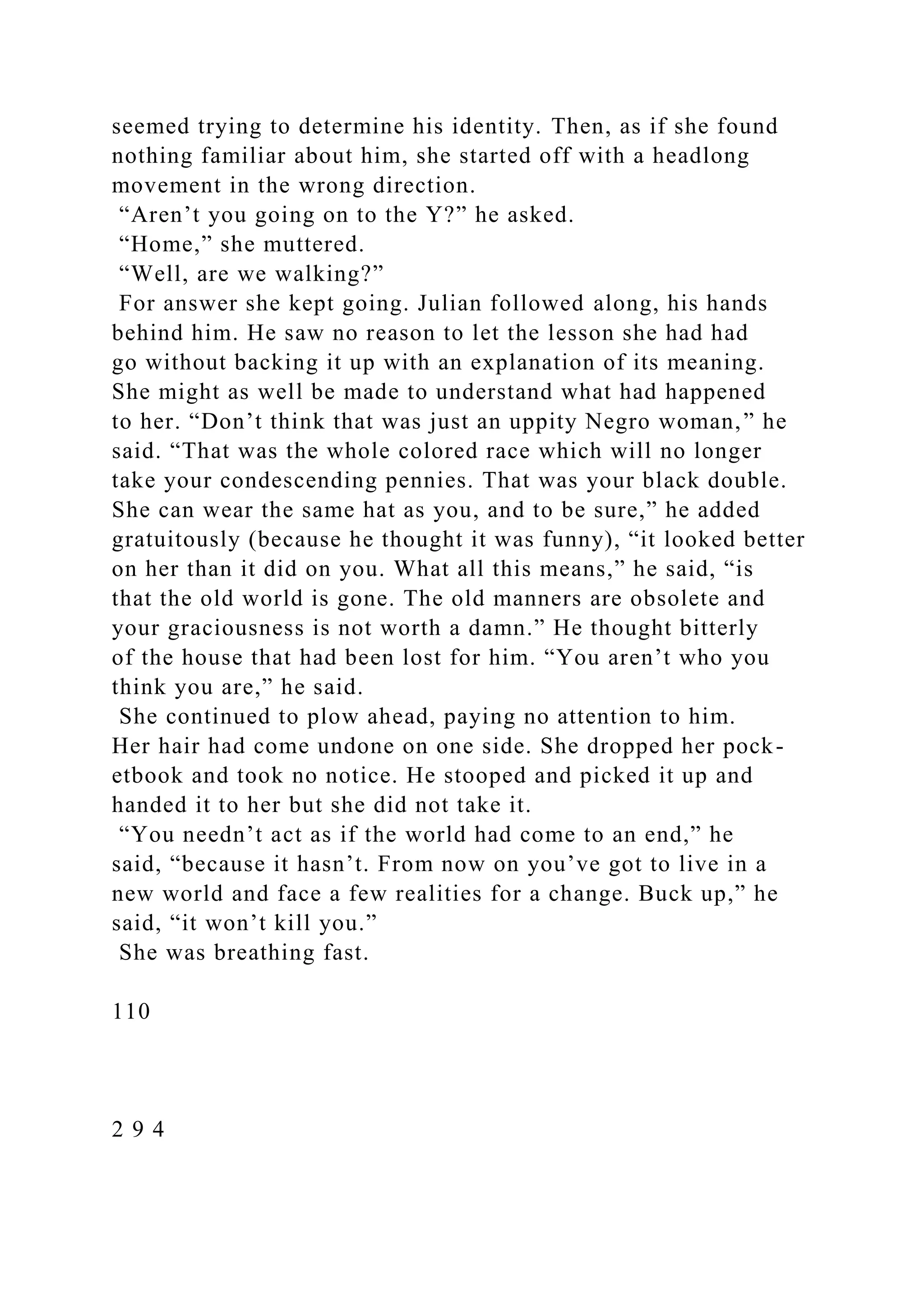 seemed trying to determine his identity. Then, as if she found
nothing familiar about him, she started off with a headlong
movement in the wrong direction.
“Aren’t you going on to the Y?” he asked.
“Home,” she muttered.
“Well, are we walking?”
For answer she kept going. Julian followed along, his hands
behind him. He saw no reason to let the lesson she had had
go without backing it up with an explanation of its meaning.
She might as well be made to understand what had happened
to her. “Don’t think that was just an uppity Negro woman,” he
said. “That was the whole colored race which will no longer
take your condescending pennies. That was your black double.
She can wear the same hat as you, and to be sure,” he added
gratuitously (because he thought it was funny), “it looked better
on her than it did on you. What all this means,” he said, “is
that the old world is gone. The old manners are obsolete and
your graciousness is not worth a damn.” He thought bitterly
of the house that had been lost for him. “You aren’t who you
think you are,” he said.
She continued to plow ahead, paying no attention to him.
Her hair had come undone on one side. She dropped her pock-
etbook and took no notice. He stooped and picked it up and
handed it to her but she did not take it.
“You needn’t act as if the world had come to an end,” he
said, “because it hasn’t. From now on you’ve got to live in a
new world and face a few realities for a change. Buck up,” he
said, “it won’t kill you.”
She was breathing fast.
110
2 9 4
 