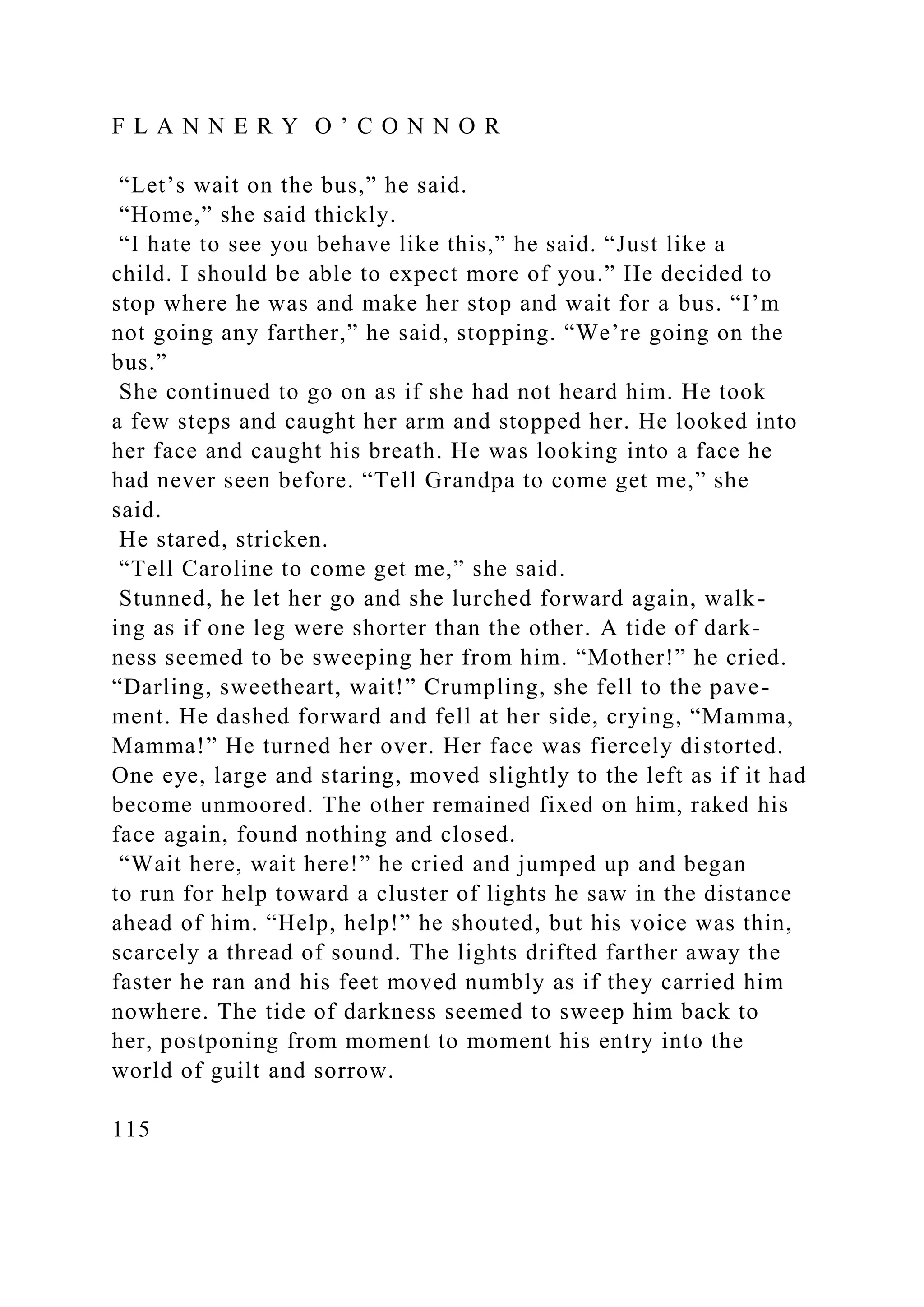 F L A N N E R Y O ’ C O N N O R
“Let’s wait on the bus,” he said.
“Home,” she said thickly.
“I hate to see you behave like this,” he said. “Just like a
child. I should be able to expect more of you.” He decided to
stop where he was and make her stop and wait for a bus. “I’m
not going any farther,” he said, stopping. “We’re going on the
bus.”
She continued to go on as if she had not heard him. He took
a few steps and caught her arm and stopped her. He looked into
her face and caught his breath. He was looking into a face he
had never seen before. “Tell Grandpa to come get me,” she
said.
He stared, stricken.
“Tell Caroline to come get me,” she said.
Stunned, he let her go and she lurched forward again, walk-
ing as if one leg were shorter than the other. A tide of dark-
ness seemed to be sweeping her from him. “Mother!” he cried.
“Darling, sweetheart, wait!” Crumpling, she fell to the pave-
ment. He dashed forward and fell at her side, crying, “Mamma,
Mamma!” He turned her over. Her face was fiercely distorted.
One eye, large and staring, moved slightly to the left as if it had
become unmoored. The other remained fixed on him, raked his
face again, found nothing and closed.
“Wait here, wait here!” he cried and jumped up and began
to run for help toward a cluster of lights he saw in the distance
ahead of him. “Help, help!” he shouted, but his voice was thin,
scarcely a thread of sound. The lights drifted farther away the
faster he ran and his feet moved numbly as if they carried him
nowhere. The tide of darkness seemed to sweep him back to
her, postponing from moment to moment his entry into the
world of guilt and sorrow.
115
 