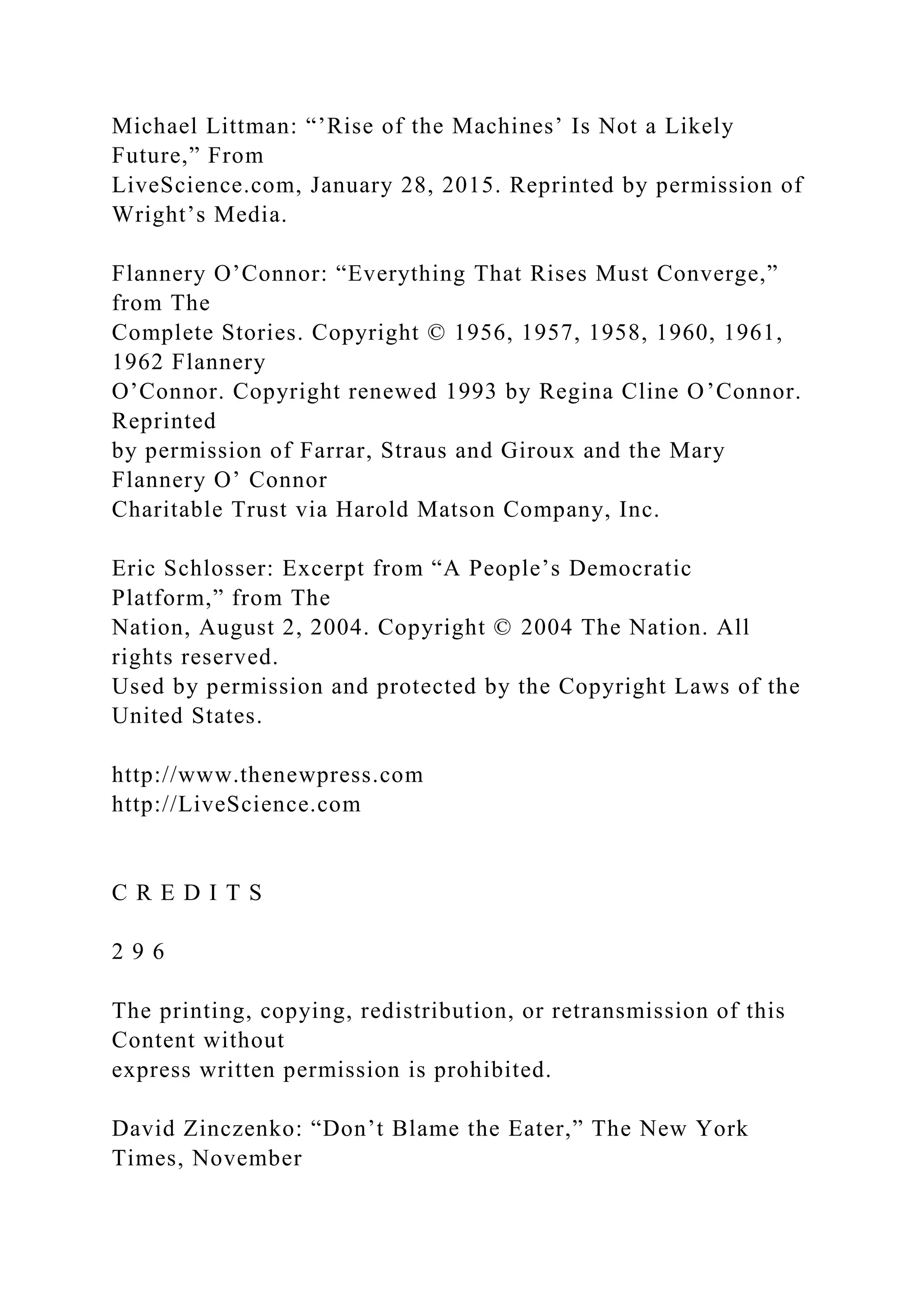 Michael Littman: “’Rise of the Machines’ Is Not a Likely
Future,” From
LiveScience.com, January 28, 2015. Reprinted by permission of
Wright’s Media.
Flannery O’Connor: “Everything That Rises Must Converge,”
from The
Complete Stories. Copyright © 1956, 1957, 1958, 1960, 1961,
1962 Flannery
O’Connor. Copyright renewed 1993 by Regina Cline O’Connor.
Reprinted
by permission of Farrar, Straus and Giroux and the Mary
Flannery O’ Connor
Charitable Trust via Harold Matson Company, Inc.
Eric Schlosser: Excerpt from “A People’s Democratic
Platform,” from The
Nation, August 2, 2004. Copyright © 2004 The Nation. All
rights reserved.
Used by permission and protected by the Copyright Laws of the
United States.
http://www.thenewpress.com
http://LiveScience.com
C R E D I T S
2 9 6
The printing, copying, redistribution, or retransmission of this
Content without
express written permission is prohibited.
David Zinczenko: “Don’t Blame the Eater,” The New York
Times, November
 