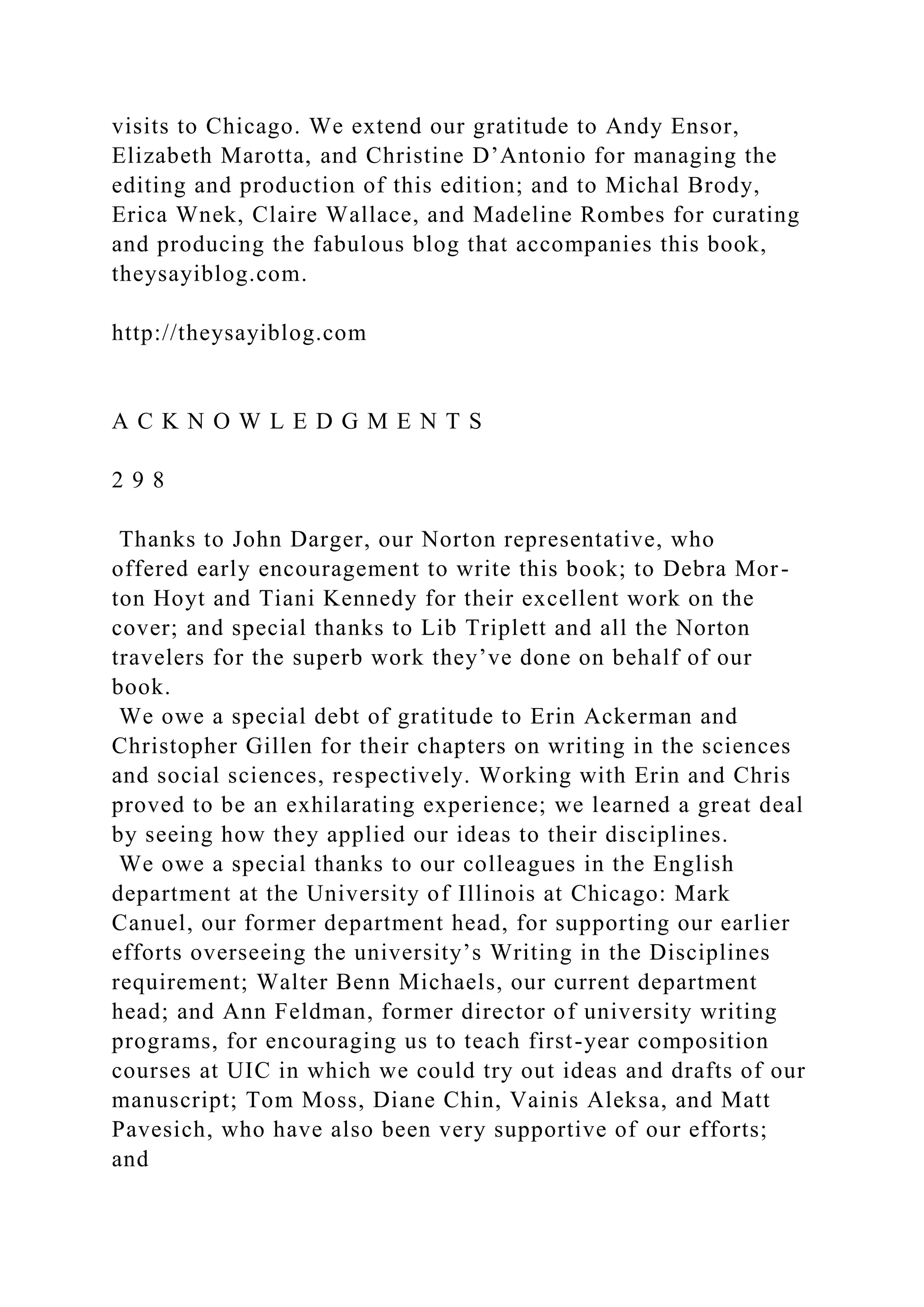 visits to Chicago. We extend our gratitude to Andy Ensor,
Elizabeth Marotta, and Christine D’Antonio for managing the
editing and production of this edition; and to Michal Brody,
Erica Wnek, Claire Wallace, and Madeline Rombes for curating
and producing the fabulous blog that accompanies this book,
theysayiblog.com.
http://theysayiblog.com
A C K N O W L E D G M E N T S
2 9 8
Thanks to John Darger, our Norton representative, who
offered early encouragement to write this book; to Debra Mor-
ton Hoyt and Tiani Kennedy for their excellent work on the
cover; and special thanks to Lib Triplett and all the Norton
travelers for the superb work they’ve done on behalf of our
book.
We owe a special debt of gratitude to Erin Ackerman and
Christopher Gillen for their chapters on writing in the sciences
and social sciences, respectively. Working with Erin and Chris
proved to be an exhilarating experience; we learned a great deal
by seeing how they applied our ideas to their disciplines.
We owe a special thanks to our colleagues in the English
department at the University of Illinois at Chicago: Mark
Canuel, our former department head, for supporting our earlier
efforts overseeing the university’s Writing in the Disciplines
requirement; Walter Benn Michaels, our current department
head; and Ann Feldman, former director of university writing
programs, for encouraging us to teach first-year composition
courses at UIC in which we could try out ideas and drafts of our
manuscript; Tom Moss, Diane Chin, Vainis Aleksa, and Matt
Pavesich, who have also been very supportive of our efforts;
and
 