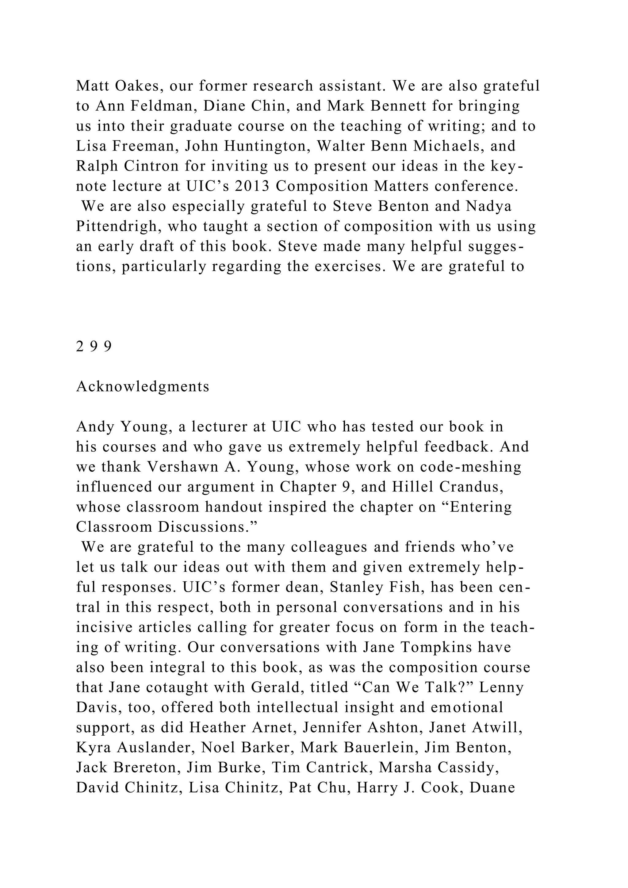 Matt Oakes, our former research assistant. We are also grateful
to Ann Feldman, Diane Chin, and Mark Bennett for bringing
us into their graduate course on the teaching of writing; and to
Lisa Freeman, John Huntington, Walter Benn Michaels, and
Ralph Cintron for inviting us to present our ideas in the key-
note lecture at UIC’s 2013 Composition Matters conference.
We are also especially grateful to Steve Benton and Nadya
Pittendrigh, who taught a section of composition with us using
an early draft of this book. Steve made many helpful sugges-
tions, particularly regarding the exercises. We are grateful to
2 9 9
Acknowledgments
Andy Young, a lecturer at UIC who has tested our book in
his courses and who gave us extremely helpful feedback. And
we thank Vershawn A. Young, whose work on code-meshing
influenced our argument in Chapter 9, and Hillel Crandus,
whose classroom handout inspired the chapter on “Entering
Classroom Discussions.”
We are grateful to the many colleagues and friends who’ve
let us talk our ideas out with them and given extremely help-
ful responses. UIC’s former dean, Stanley Fish, has been cen-
tral in this respect, both in personal conversations and in his
incisive articles calling for greater focus on form in the teach-
ing of writing. Our conversations with Jane Tompkins have
also been integral to this book, as was the composition course
that Jane cotaught with Gerald, titled “Can We Talk?” Lenny
Davis, too, offered both intellectual insight and emotional
support, as did Heather Arnet, Jennifer Ashton, Janet Atwill,
Kyra Auslander, Noel Barker, Mark Bauerlein, Jim Benton,
Jack Brereton, Jim Burke, Tim Cantrick, Marsha Cassidy,
David Chinitz, Lisa Chinitz, Pat Chu, Harry J. Cook, Duane
 