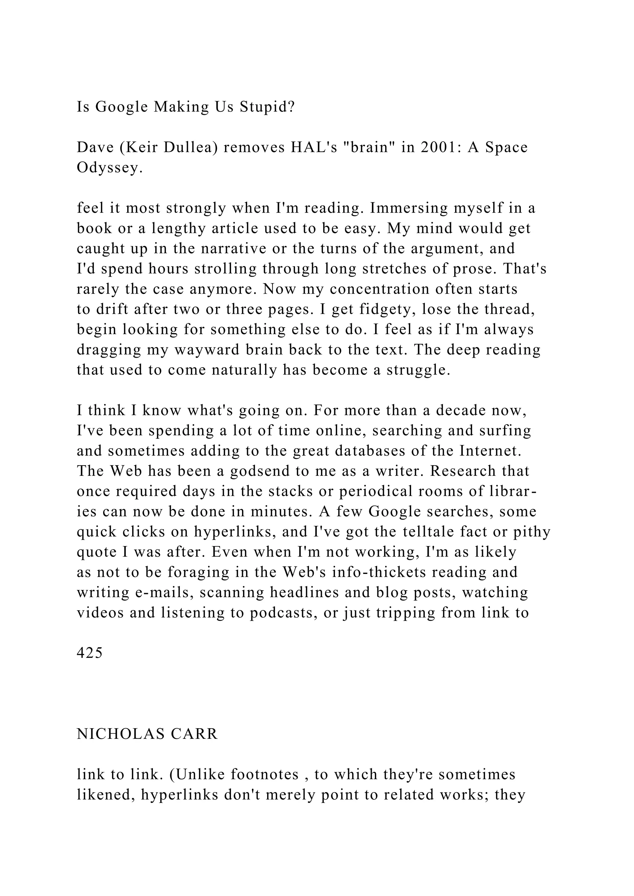 Is Google Making Us Stupid?
Dave (Keir Dullea) removes HAL's "brain" in 2001: A Space
Odyssey.
feel it most strongly when I'm reading. Immersing myself in a
book or a lengthy article used to be easy. My mind would get
caught up in the narrative or the turns of the argument, and
I'd spend hours strolling through long stretches of prose. That's
rarely the case anymore. Now my concentration often starts
to drift after two or three pages. I get fidgety, lose the thread,
begin looking for something else to do. I feel as if I'm always
dragging my wayward brain back to the text. The deep reading
that used to come naturally has become a struggle.
I think I know what's going on. For more than a decade now,
I've been spending a lot of time online, searching and surfing
and sometimes adding to the great databases of the Internet.
The Web has been a godsend to me as a writer. Research that
once required days in the stacks or periodical rooms of librar-
ies can now be done in minutes. A few Google searches, some
quick clicks on hyperlinks, and I've got the telltale fact or pithy
quote I was after. Even when I'm not working, I'm as likely
as not to be foraging in the Web's info-thickets reading and
writing e-mails, scanning headlines and blog posts, watching
videos and listening to podcasts, or just tripping from link to
425
NICHOLAS CARR
link to link. (Unlike footnotes , to which they're sometimes
likened, hyperlinks don't merely point to related works; they
 