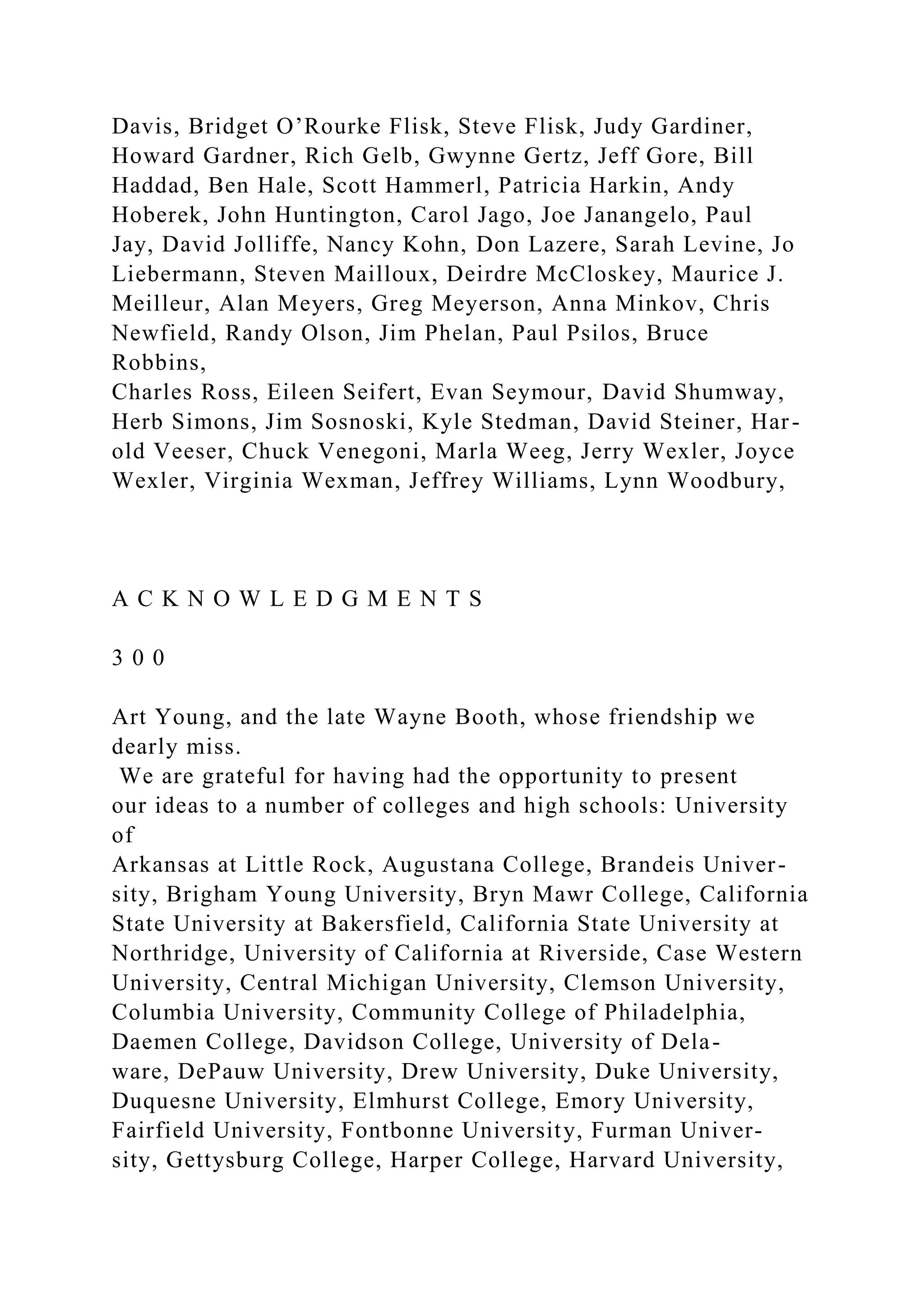 Davis, Bridget O’Rourke Flisk, Steve Flisk, Judy Gardiner,
Howard Gardner, Rich Gelb, Gwynne Gertz, Jeff Gore, Bill
Haddad, Ben Hale, Scott Hammerl, Patricia Harkin, Andy
Hoberek, John Huntington, Carol Jago, Joe Janangelo, Paul
Jay, David Jolliffe, Nancy Kohn, Don Lazere, Sarah Levine, Jo
Liebermann, Steven Mailloux, Deirdre McCloskey, Maurice J.
Meilleur, Alan Meyers, Greg Meyerson, Anna Minkov, Chris
Newfield, Randy Olson, Jim Phelan, Paul Psilos, Bruce
Robbins,
Charles Ross, Eileen Seifert, Evan Seymour, David Shumway,
Herb Simons, Jim Sosnoski, Kyle Stedman, David Steiner, Har-
old Veeser, Chuck Venegoni, Marla Weeg, Jerry Wexler, Joyce
Wexler, Virginia Wexman, Jeffrey Williams, Lynn Woodbury,
A C K N O W L E D G M E N T S
3 0 0
Art Young, and the late Wayne Booth, whose friendship we
dearly miss.
We are grateful for having had the opportunity to present
our ideas to a number of colleges and high schools: University
of
Arkansas at Little Rock, Augustana College, Brandeis Univer-
sity, Brigham Young University, Bryn Mawr College, California
State University at Bakersfield, California State University at
Northridge, University of California at Riverside, Case Western
University, Central Michigan University, Clemson University,
Columbia University, Community College of Philadelphia,
Daemen College, Davidson College, University of Dela-
ware, DePauw University, Drew University, Duke University,
Duquesne University, Elmhurst College, Emory University,
Fairfield University, Fontbonne University, Furman Univer-
sity, Gettysburg College, Harper College, Harvard University,
 