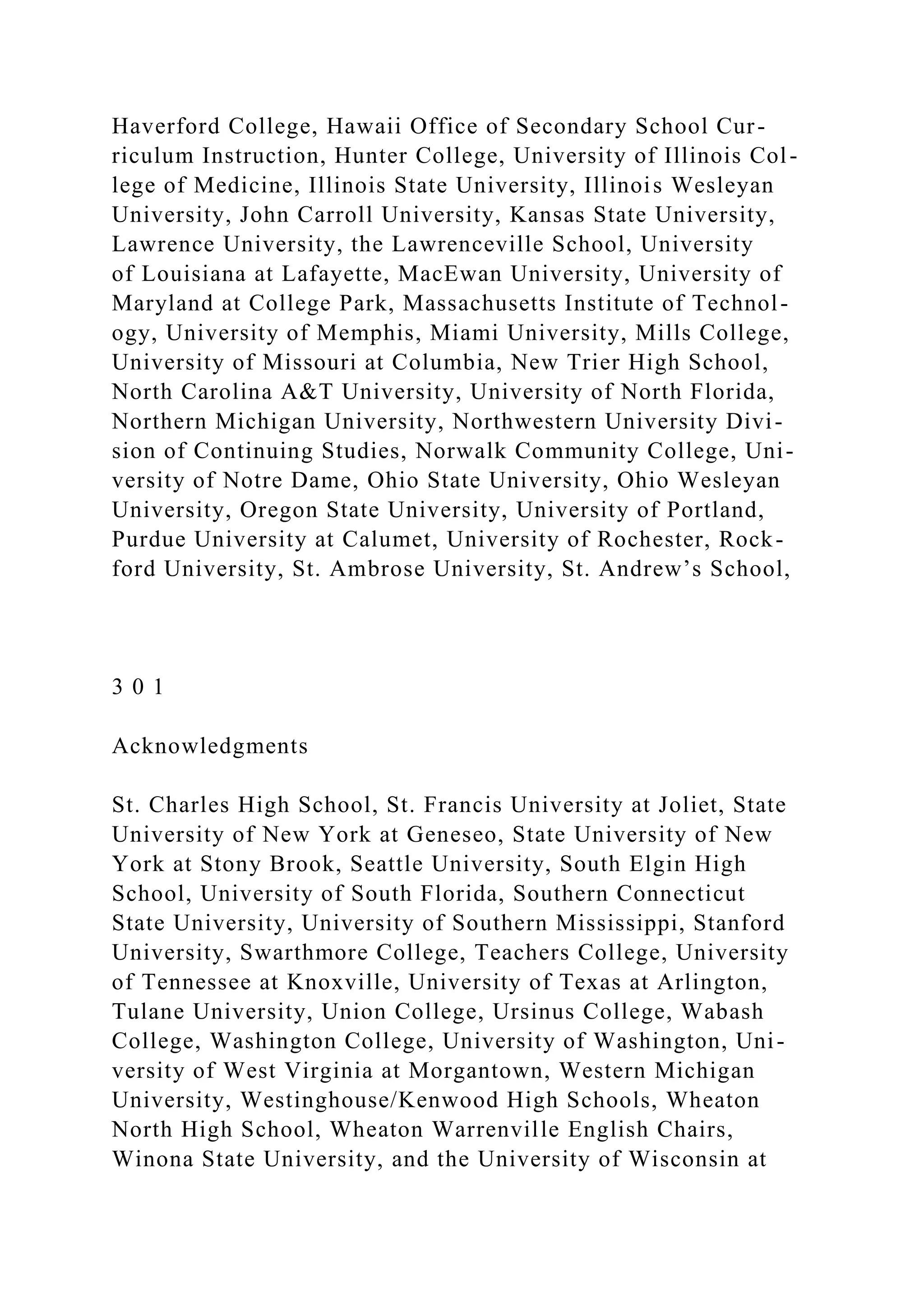 Haverford College, Hawaii Office of Secondary School Cur-
riculum Instruction, Hunter College, University of Illinois Col-
lege of Medicine, Illinois State University, Illinois Wesleyan
University, John Carroll University, Kansas State University,
Lawrence University, the Lawrenceville School, University
of Louisiana at Lafayette, MacEwan University, University of
Maryland at College Park, Massachusetts Institute of Technol-
ogy, University of Memphis, Miami University, Mills College,
University of Missouri at Columbia, New Trier High School,
North Carolina A&T University, University of North Florida,
Northern Michigan University, Northwestern University Divi-
sion of Continuing Studies, Norwalk Community College, Uni-
versity of Notre Dame, Ohio State University, Ohio Wesleyan
University, Oregon State University, University of Portland,
Purdue University at Calumet, University of Rochester, Rock-
ford University, St. Ambrose University, St. Andrew’s School,
3 0 1
Acknowledgments
St. Charles High School, St. Francis University at Joliet, State
University of New York at Geneseo, State University of New
York at Stony Brook, Seattle University, South Elgin High
School, University of South Florida, Southern Connecticut
State University, University of Southern Mississippi, Stanford
University, Swarthmore College, Teachers College, University
of Tennessee at Knoxville, University of Texas at Arlington,
Tulane University, Union College, Ursinus College, Wabash
College, Washington College, University of Washington, Uni-
versity of West Virginia at Morgantown, Western Michigan
University, Westinghouse/Kenwood High Schools, Wheaton
North High School, Wheaton Warrenville English Chairs,
Winona State University, and the University of Wisconsin at
 