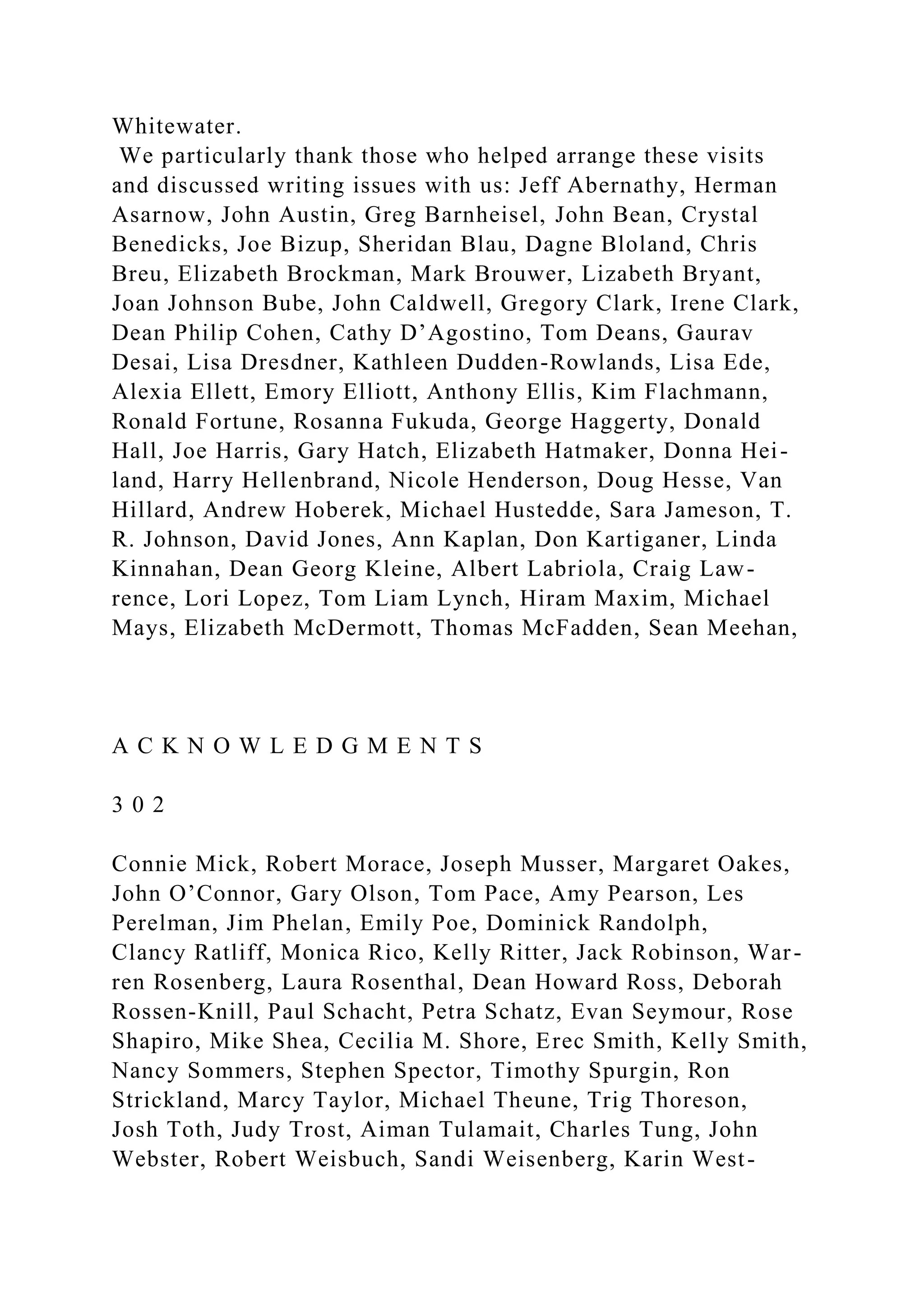 Whitewater.
We particularly thank those who helped arrange these visits
and discussed writing issues with us: Jeff Abernathy, Herman
Asarnow, John Austin, Greg Barnheisel, John Bean, Crystal
Benedicks, Joe Bizup, Sheridan Blau, Dagne Bloland, Chris
Breu, Elizabeth Brockman, Mark Brouwer, Lizabeth Bryant,
Joan Johnson Bube, John Caldwell, Gregory Clark, Irene Clark,
Dean Philip Cohen, Cathy D’Agostino, Tom Deans, Gaurav
Desai, Lisa Dresdner, Kathleen Dudden-Rowlands, Lisa Ede,
Alexia Ellett, Emory Elliott, Anthony Ellis, Kim Flachmann,
Ronald Fortune, Rosanna Fukuda, George Haggerty, Donald
Hall, Joe Harris, Gary Hatch, Elizabeth Hatmaker, Donna Hei-
land, Harry Hellenbrand, Nicole Henderson, Doug Hesse, Van
Hillard, Andrew Hoberek, Michael Hustedde, Sara Jameson, T.
R. Johnson, David Jones, Ann Kaplan, Don Kartiganer, Linda
Kinnahan, Dean Georg Kleine, Albert Labriola, Craig Law-
rence, Lori Lopez, Tom Liam Lynch, Hiram Maxim, Michael
Mays, Elizabeth McDermott, Thomas McFadden, Sean Meehan,
A C K N O W L E D G M E N T S
3 0 2
Connie Mick, Robert Morace, Joseph Musser, Margaret Oakes,
John O’Connor, Gary Olson, Tom Pace, Amy Pearson, Les
Perelman, Jim Phelan, Emily Poe, Dominick Randolph,
Clancy Ratliff, Monica Rico, Kelly Ritter, Jack Robinson, War-
ren Rosenberg, Laura Rosenthal, Dean Howard Ross, Deborah
Rossen-Knill, Paul Schacht, Petra Schatz, Evan Seymour, Rose
Shapiro, Mike Shea, Cecilia M. Shore, Erec Smith, Kelly Smith,
Nancy Sommers, Stephen Spector, Timothy Spurgin, Ron
Strickland, Marcy Taylor, Michael Theune, Trig Thoreson,
Josh Toth, Judy Trost, Aiman Tulamait, Charles Tung, John
Webster, Robert Weisbuch, Sandi Weisenberg, Karin West-
 