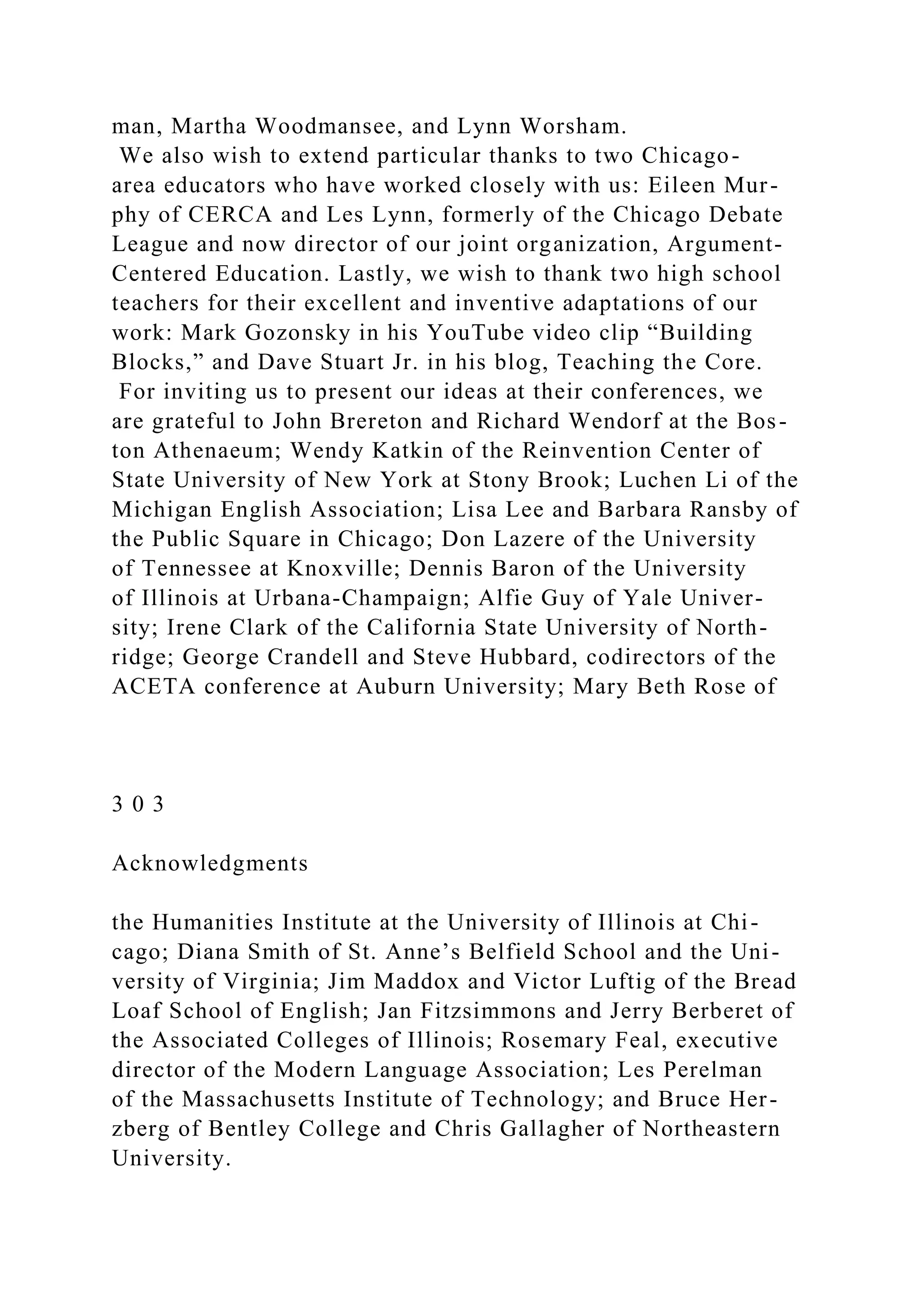 man, Martha Woodmansee, and Lynn Worsham.
We also wish to extend particular thanks to two Chicago-
area educators who have worked closely with us: Eileen Mur-
phy of CERCA and Les Lynn, formerly of the Chicago Debate
League and now director of our joint organization, Argument-
Centered Education. Lastly, we wish to thank two high school
teachers for their excellent and inventive adaptations of our
work: Mark Gozonsky in his YouTube video clip “Building
Blocks,” and Dave Stuart Jr. in his blog, Teaching the Core.
For inviting us to present our ideas at their conferences, we
are grateful to John Brereton and Richard Wendorf at the Bos-
ton Athenaeum; Wendy Katkin of the Reinvention Center of
State University of New York at Stony Brook; Luchen Li of the
Michigan English Association; Lisa Lee and Barbara Ransby of
the Public Square in Chicago; Don Lazere of the University
of Tennessee at Knoxville; Dennis Baron of the University
of Illinois at Urbana-Champaign; Alfie Guy of Yale Univer-
sity; Irene Clark of the California State University of North-
ridge; George Crandell and Steve Hubbard, codirectors of the
ACETA conference at Auburn University; Mary Beth Rose of
3 0 3
Acknowledgments
the Humanities Institute at the University of Illinois at Chi-
cago; Diana Smith of St. Anne’s Belfield School and the Uni-
versity of Virginia; Jim Maddox and Victor Luftig of the Bread
Loaf School of English; Jan Fitzsimmons and Jerry Berberet of
the Associated Colleges of Illinois; Rosemary Feal, executive
director of the Modern Language Association; Les Perelman
of the Massachusetts Institute of Technology; and Bruce Her-
zberg of Bentley College and Chris Gallagher of Northeastern
University.
 