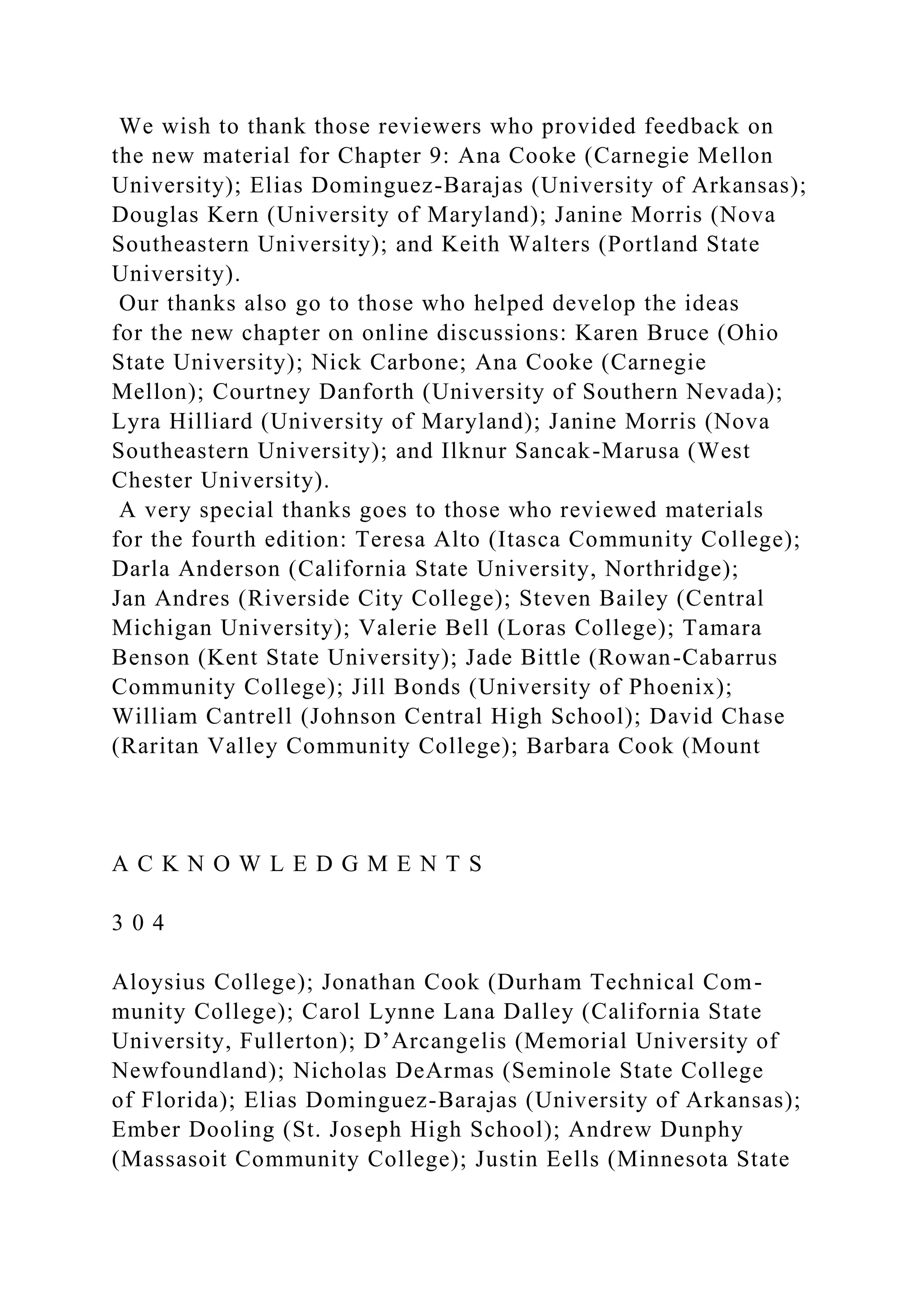 We wish to thank those reviewers who provided feedback on
the new material for Chapter 9: Ana Cooke (Carnegie Mellon
University); Elias Dominguez-Barajas (University of Arkansas);
Douglas Kern (University of Maryland); Janine Morris (Nova
Southeastern University); and Keith Walters (Portland State
University).
Our thanks also go to those who helped develop the ideas
for the new chapter on online discussions: Karen Bruce (Ohio
State University); Nick Carbone; Ana Cooke (Carnegie
Mellon); Courtney Danforth (University of Southern Nevada);
Lyra Hilliard (University of Maryland); Janine Morris (Nova
Southeastern University); and Ilknur Sancak-Marusa (West
Chester University).
A very special thanks goes to those who reviewed materials
for the fourth edition: Teresa Alto (Itasca Community College);
Darla Anderson (California State University, Northridge);
Jan Andres (Riverside City College); Steven Bailey (Central
Michigan University); Valerie Bell (Loras College); Tamara
Benson (Kent State University); Jade Bittle (Rowan-Cabarrus
Community College); Jill Bonds (University of Phoenix);
William Cantrell (Johnson Central High School); David Chase
(Raritan Valley Community College); Barbara Cook (Mount
A C K N O W L E D G M E N T S
3 0 4
Aloysius College); Jonathan Cook (Durham Technical Com-
munity College); Carol Lynne Lana Dalley (California State
University, Fullerton); D’Arcangelis (Memorial University of
Newfoundland); Nicholas DeArmas (Seminole State College
of Florida); Elias Dominguez-Barajas (University of Arkansas);
Ember Dooling (St. Joseph High School); Andrew Dunphy
(Massasoit Community College); Justin Eells (Minnesota State
 