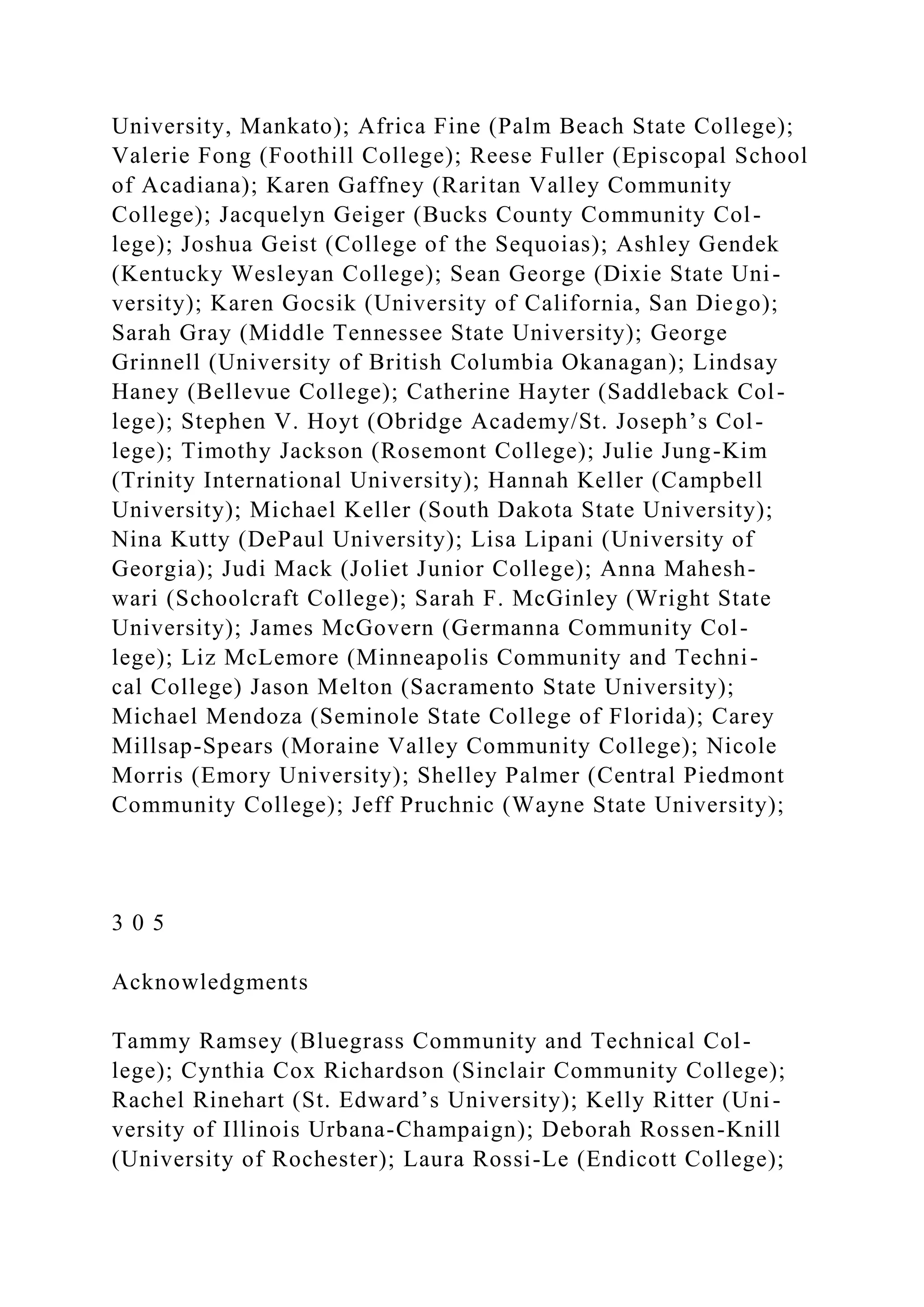 University, Mankato); Africa Fine (Palm Beach State College);
Valerie Fong (Foothill College); Reese Fuller (Episcopal School
of Acadiana); Karen Gaffney (Raritan Valley Community
College); Jacquelyn Geiger (Bucks County Community Col-
lege); Joshua Geist (College of the Sequoias); Ashley Gendek
(Kentucky Wesleyan College); Sean George (Dixie State Uni-
versity); Karen Gocsik (University of California, San Diego);
Sarah Gray (Middle Tennessee State University); George
Grinnell (University of British Columbia Okanagan); Lindsay
Haney (Bellevue College); Catherine Hayter (Saddleback Col-
lege); Stephen V. Hoyt (Obridge Academy/St. Joseph’s Col-
lege); Timothy Jackson (Rosemont College); Julie Jung-Kim
(Trinity International University); Hannah Keller (Campbell
University); Michael Keller (South Dakota State University);
Nina Kutty (DePaul University); Lisa Lipani (University of
Georgia); Judi Mack (Joliet Junior College); Anna Mahesh-
wari (Schoolcraft College); Sarah F. McGinley (Wright State
University); James McGovern (Germanna Community Col-
lege); Liz McLemore (Minneapolis Community and Techni-
cal College) Jason Melton (Sacramento State University);
Michael Mendoza (Seminole State College of Florida); Carey
Millsap-Spears (Moraine Valley Community College); Nicole
Morris (Emory University); Shelley Palmer (Central Piedmont
Community College); Jeff Pruchnic (Wayne State University);
3 0 5
Acknowledgments
Tammy Ramsey (Bluegrass Community and Technical Col-
lege); Cynthia Cox Richardson (Sinclair Community College);
Rachel Rinehart (St. Edward’s University); Kelly Ritter (Uni-
versity of Illinois Urbana-Champaign); Deborah Rossen-Knill
(University of Rochester); Laura Rossi-Le (Endicott College);
 
