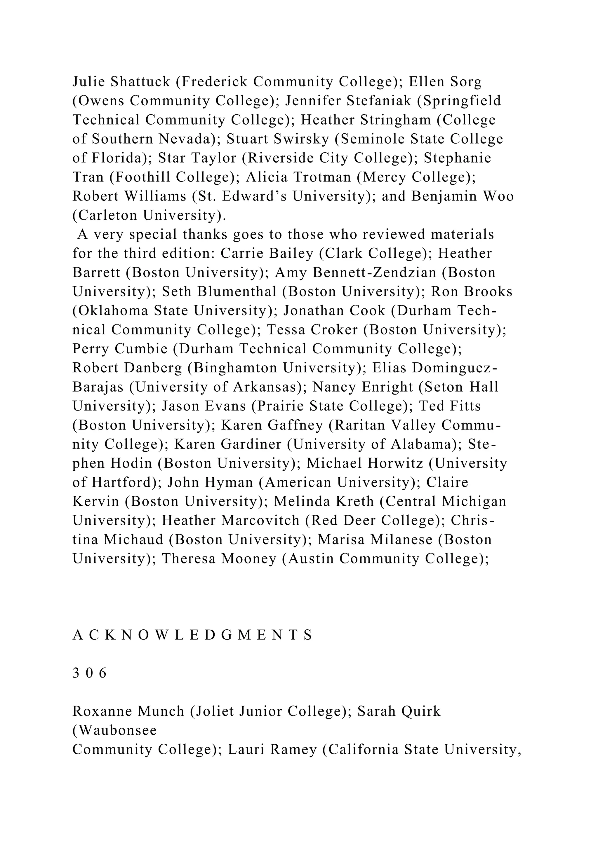 Julie Shattuck (Frederick Community College); Ellen Sorg
(Owens Community College); Jennifer Stefaniak (Springfield
Technical Community College); Heather Stringham (College
of Southern Nevada); Stuart Swirsky (Seminole State College
of Florida); Star Taylor (Riverside City College); Stephanie
Tran (Foothill College); Alicia Trotman (Mercy College);
Robert Williams (St. Edward’s University); and Benjamin Woo
(Carleton University).
A very special thanks goes to those who reviewed materials
for the third edition: Carrie Bailey (Clark College); Heather
Barrett (Boston University); Amy Bennett-Zendzian (Boston
University); Seth Blumenthal (Boston University); Ron Brooks
(Oklahoma State University); Jonathan Cook (Durham Tech-
nical Community College); Tessa Croker (Boston University);
Perry Cumbie (Durham Technical Community College);
Robert Danberg (Binghamton University); Elias Dominguez-
Barajas (University of Arkansas); Nancy Enright (Seton Hall
University); Jason Evans (Prairie State College); Ted Fitts
(Boston University); Karen Gaffney (Raritan Valley Commu-
nity College); Karen Gardiner (University of Alabama); Ste-
phen Hodin (Boston University); Michael Horwitz (University
of Hartford); John Hyman (American University); Claire
Kervin (Boston University); Melinda Kreth (Central Michigan
University); Heather Marcovitch (Red Deer College); Chris-
tina Michaud (Boston University); Marisa Milanese (Boston
University); Theresa Mooney (Austin Community College);
A C K N O W L E D G M E N T S
3 0 6
Roxanne Munch (Joliet Junior College); Sarah Quirk
(Waubonsee
Community College); Lauri Ramey (California State University,
 