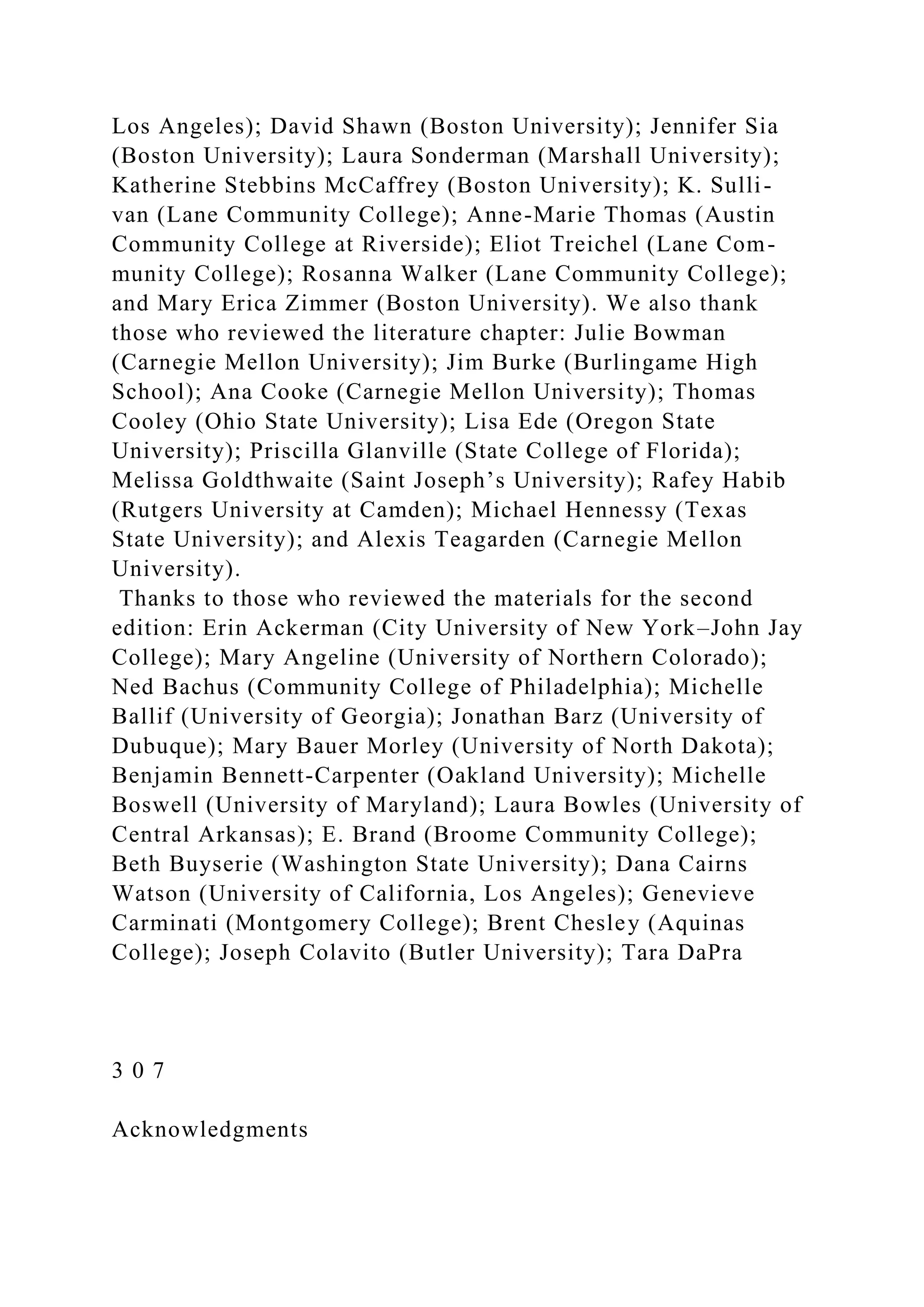 Los Angeles); David Shawn (Boston University); Jennifer Sia
(Boston University); Laura Sonderman (Marshall University);
Katherine Stebbins McCaffrey (Boston University); K. Sulli-
van (Lane Community College); Anne-Marie Thomas (Austin
Community College at Riverside); Eliot Treichel (Lane Com-
munity College); Rosanna Walker (Lane Community College);
and Mary Erica Zimmer (Boston University). We also thank
those who reviewed the literature chapter: Julie Bowman
(Carnegie Mellon University); Jim Burke (Burlingame High
School); Ana Cooke (Carnegie Mellon University); Thomas
Cooley (Ohio State University); Lisa Ede (Oregon State
University); Priscilla Glanville (State College of Florida);
Melissa Goldthwaite (Saint Joseph’s University); Rafey Habib
(Rutgers University at Camden); Michael Hennessy (Texas
State University); and Alexis Teagarden (Carnegie Mellon
University).
Thanks to those who reviewed the materials for the second
edition: Erin Ackerman (City University of New York–John Jay
College); Mary Angeline (University of Northern Colorado);
Ned Bachus (Community College of Philadelphia); Michelle
Ballif (University of Georgia); Jonathan Barz (University of
Dubuque); Mary Bauer Morley (University of North Dakota);
Benjamin Bennett-Carpenter (Oakland University); Michelle
Boswell (University of Maryland); Laura Bowles (University of
Central Arkansas); E. Brand (Broome Community College);
Beth Buyserie (Washington State University); Dana Cairns
Watson (University of California, Los Angeles); Genevieve
Carminati (Montgomery College); Brent Chesley (Aquinas
College); Joseph Colavito (Butler University); Tara DaPra
3 0 7
Acknowledgments
 