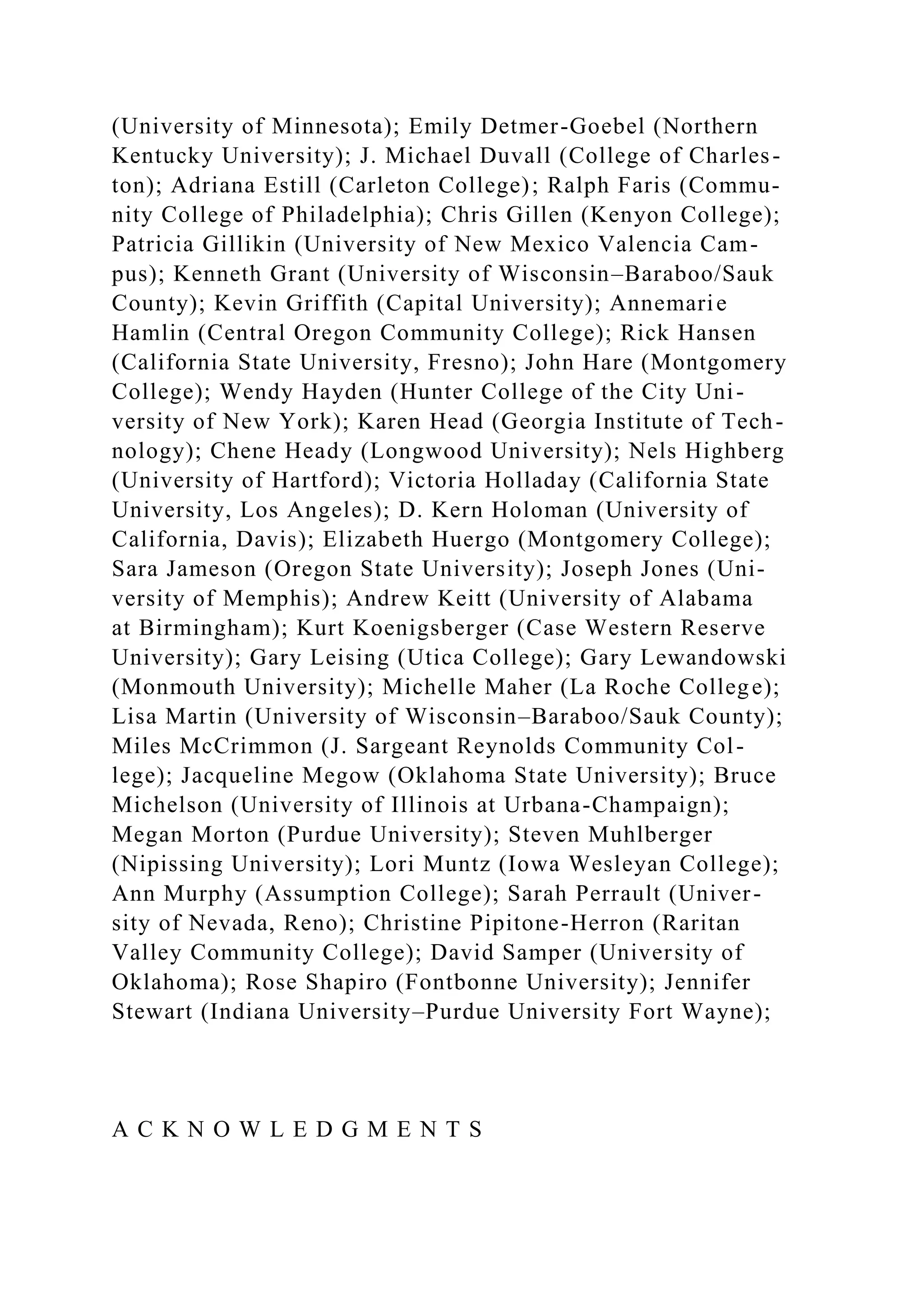 (University of Minnesota); Emily Detmer-Goebel (Northern
Kentucky University); J. Michael Duvall (College of Charles-
ton); Adriana Estill (Carleton College); Ralph Faris (Commu-
nity College of Philadelphia); Chris Gillen (Kenyon College);
Patricia Gillikin (University of New Mexico Valencia Cam-
pus); Kenneth Grant (University of Wisconsin–Baraboo/Sauk
County); Kevin Griffith (Capital University); Annemarie
Hamlin (Central Oregon Community College); Rick Hansen
(California State University, Fresno); John Hare (Montgomery
College); Wendy Hayden (Hunter College of the City Uni-
versity of New York); Karen Head (Georgia Institute of Tech-
nology); Chene Heady (Longwood University); Nels Highberg
(University of Hartford); Victoria Holladay (California State
University, Los Angeles); D. Kern Holoman (University of
California, Davis); Elizabeth Huergo (Montgomery College);
Sara Jameson (Oregon State University); Joseph Jones (Uni-
versity of Memphis); Andrew Keitt (University of Alabama
at Birmingham); Kurt Koenigsberger (Case Western Reserve
University); Gary Leising (Utica College); Gary Lewandowski
(Monmouth University); Michelle Maher (La Roche College);
Lisa Martin (University of Wisconsin–Baraboo/Sauk County);
Miles McCrimmon (J. Sargeant Reynolds Community Col-
lege); Jacqueline Megow (Oklahoma State University); Bruce
Michelson (University of Illinois at Urbana-Champaign);
Megan Morton (Purdue University); Steven Muhlberger
(Nipissing University); Lori Muntz (Iowa Wesleyan College);
Ann Murphy (Assumption College); Sarah Perrault (Univer-
sity of Nevada, Reno); Christine Pipitone-Herron (Raritan
Valley Community College); David Samper (University of
Oklahoma); Rose Shapiro (Fontbonne University); Jennifer
Stewart (Indiana University–Purdue University Fort Wayne);
A C K N O W L E D G M E N T S
 