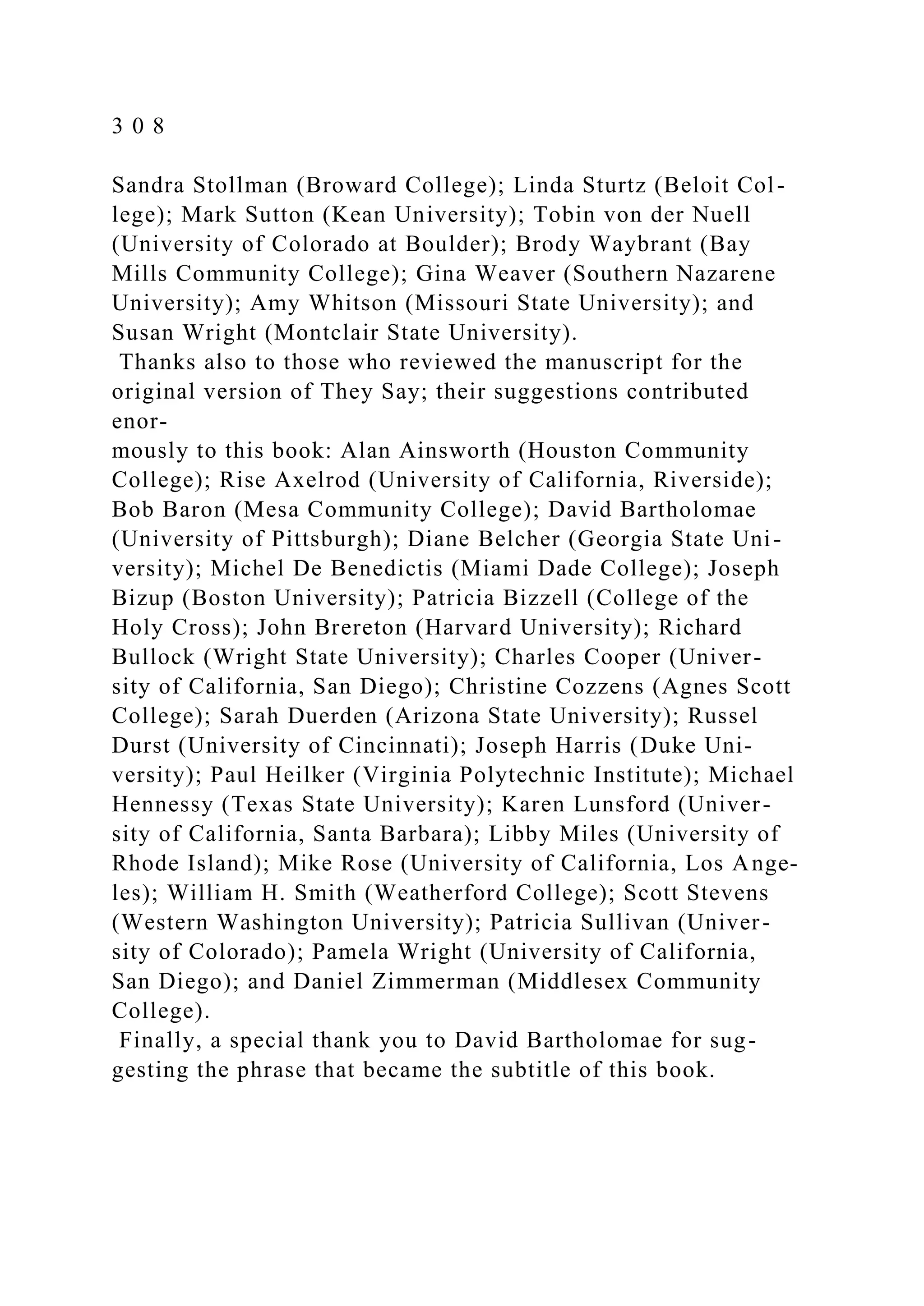 3 0 8
Sandra Stollman (Broward College); Linda Sturtz (Beloit Col-
lege); Mark Sutton (Kean University); Tobin von der Nuell
(University of Colorado at Boulder); Brody Waybrant (Bay
Mills Community College); Gina Weaver (Southern Nazarene
University); Amy Whitson (Missouri State University); and
Susan Wright (Montclair State University).
Thanks also to those who reviewed the manuscript for the
original version of They Say; their suggestions contributed
enor-
mously to this book: Alan Ainsworth (Houston Community
College); Rise Axelrod (University of California, Riverside);
Bob Baron (Mesa Community College); David Bartholomae
(University of Pittsburgh); Diane Belcher (Georgia State Uni-
versity); Michel De Benedictis (Miami Dade College); Joseph
Bizup (Boston University); Patricia Bizzell (College of the
Holy Cross); John Brereton (Harvard University); Richard
Bullock (Wright State University); Charles Cooper (Univer-
sity of California, San Diego); Christine Cozzens (Agnes Scott
College); Sarah Duerden (Arizona State University); Russel
Durst (University of Cincinnati); Joseph Harris (Duke Uni-
versity); Paul Heilker (Virginia Polytechnic Institute); Michael
Hennessy (Texas State University); Karen Lunsford (Univer-
sity of California, Santa Barbara); Libby Miles (University of
Rhode Island); Mike Rose (University of California, Los Ange-
les); William H. Smith (Weatherford College); Scott Stevens
(Western Washington University); Patricia Sullivan (Univer-
sity of Colorado); Pamela Wright (University of California,
San Diego); and Daniel Zimmerman (Middlesex Community
College).
Finally, a special thank you to David Bartholomae for sug-
gesting the phrase that became the subtitle of this book.
 