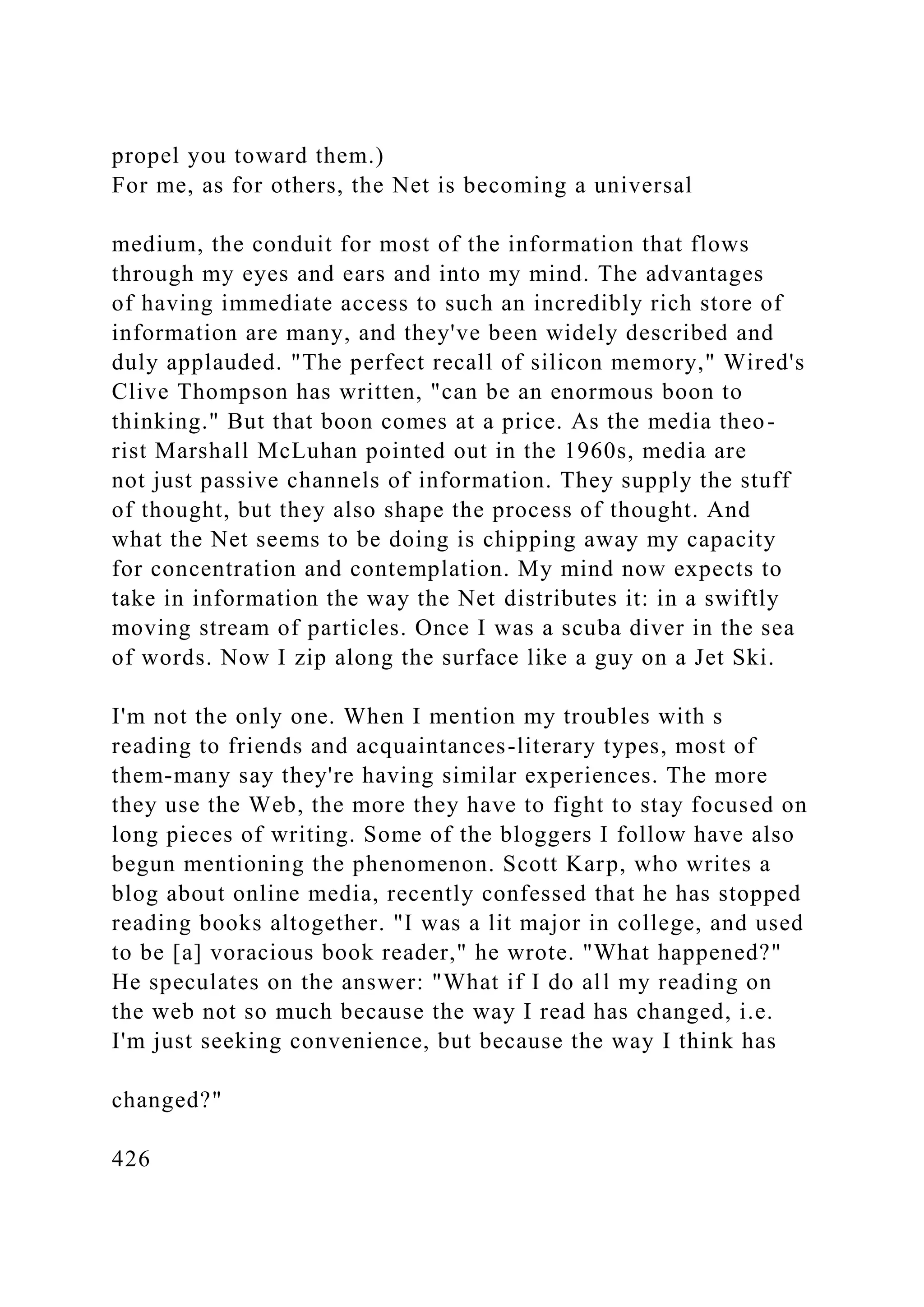 propel you toward them.)
For me, as for others, the Net is becoming a universal
medium, the conduit for most of the information that flows
through my eyes and ears and into my mind. The advantages
of having immediate access to such an incredibly rich store of
information are many, and they've been widely described and
duly applauded. "The perfect recall of silicon memory," Wired's
Clive Thompson has written, "can be an enormous boon to
thinking." But that boon comes at a price. As the media theo-
rist Marshall McLuhan pointed out in the 1960s, media are
not just passive channels of information. They supply the stuff
of thought, but they also shape the process of thought. And
what the Net seems to be doing is chipping away my capacity
for concentration and contemplation. My mind now expects to
take in information the way the Net distributes it: in a swiftly
moving stream of particles. Once I was a scuba diver in the sea
of words. Now I zip along the surface like a guy on a Jet Ski.
I'm not the only one. When I mention my troubles with s
reading to friends and acquaintances-literary types, most of
them-many say they're having similar experiences. The more
they use the Web, the more they have to fight to stay focused on
long pieces of writing. Some of the bloggers I follow have also
begun mentioning the phenomenon. Scott Karp, who writes a
blog about online media, recently confessed that he has stopped
reading books altogether. "I was a lit major in college, and used
to be [a] voracious book reader," he wrote. "What happened?"
He speculates on the answer: "What if I do all my reading on
the web not so much because the way I read has changed, i.e.
I'm just seeking convenience, but because the way I think has
changed?"
426
 