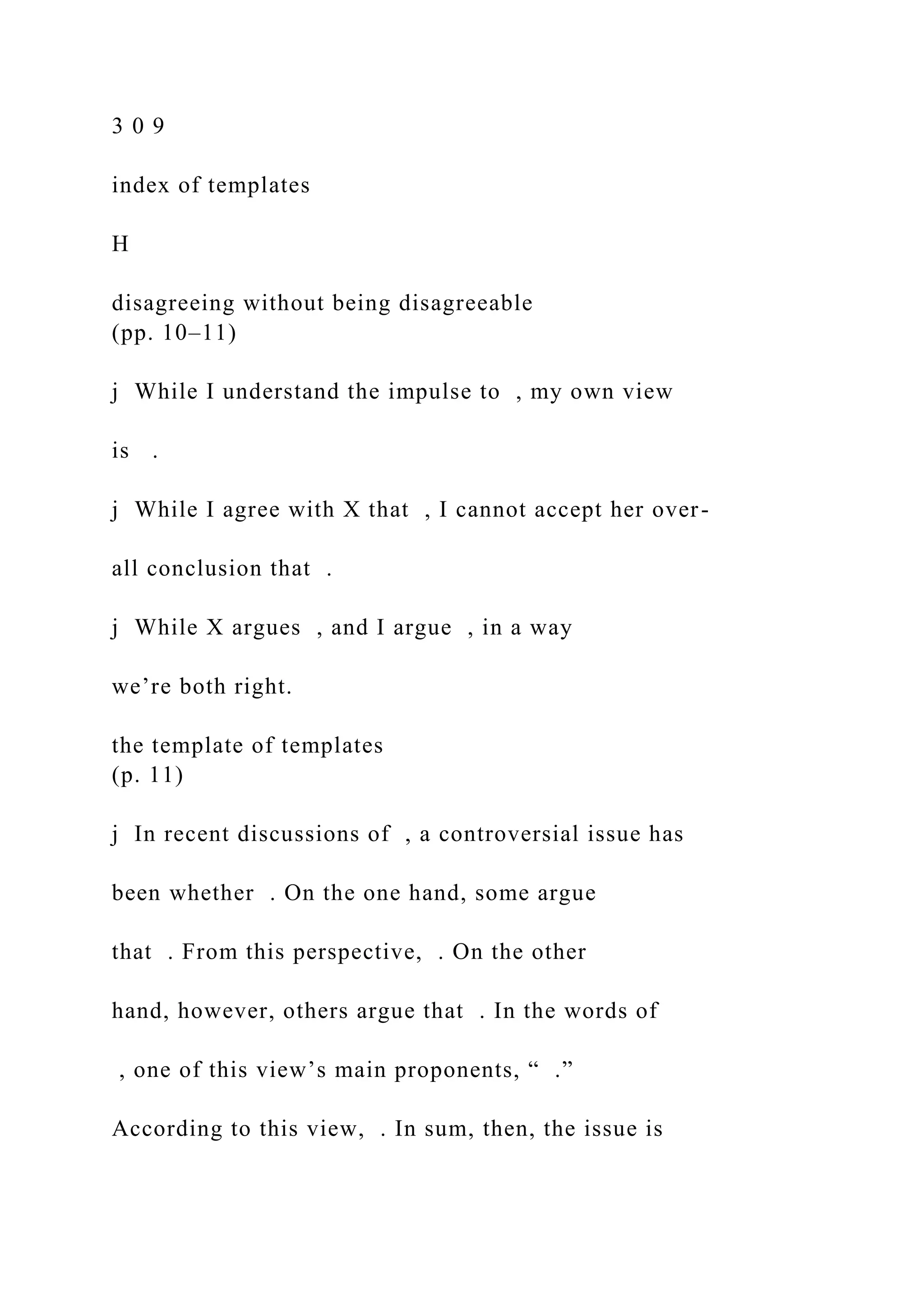 3 0 9
index of templates
H
disagreeing without being disagreeable
(pp. 10–11)
j While I understand the impulse to , my own view
is .
j While I agree with X that , I cannot accept her over-
all conclusion that .
j While X argues , and I argue , in a way
we’re both right.
the template of templates
(p. 11)
j In recent discussions of , a controversial issue has
been whether . On the one hand, some argue
that . From this perspective, . On the other
hand, however, others argue that . In the words of
, one of this view’s main proponents, “ .”
According to this view, . In sum, then, the issue is
 