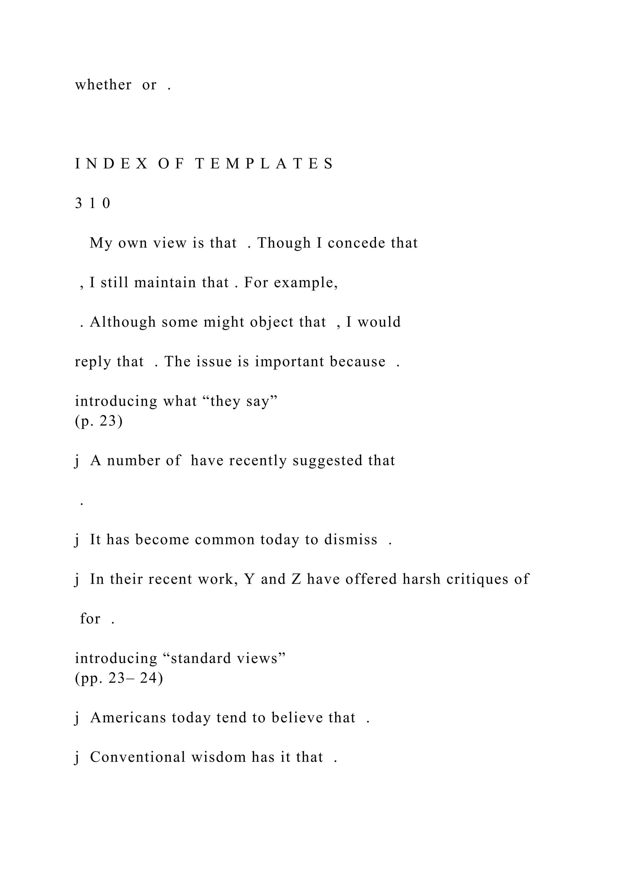 whether or .
I N D E X O F T E M P L A T E S
3 1 0
My own view is that . Though I concede that
, I still maintain that . For example,
. Although some might object that , I would
reply that . The issue is important because .
introducing what “they say”
(p. 23)
j A number of have recently suggested that
.
j It has become common today to dismiss .
j In their recent work, Y and Z have offered harsh critiques of
for .
introducing “standard views”
(pp. 23– 24)
j Americans today tend to believe that .
j Conventional wisdom has it that .
 