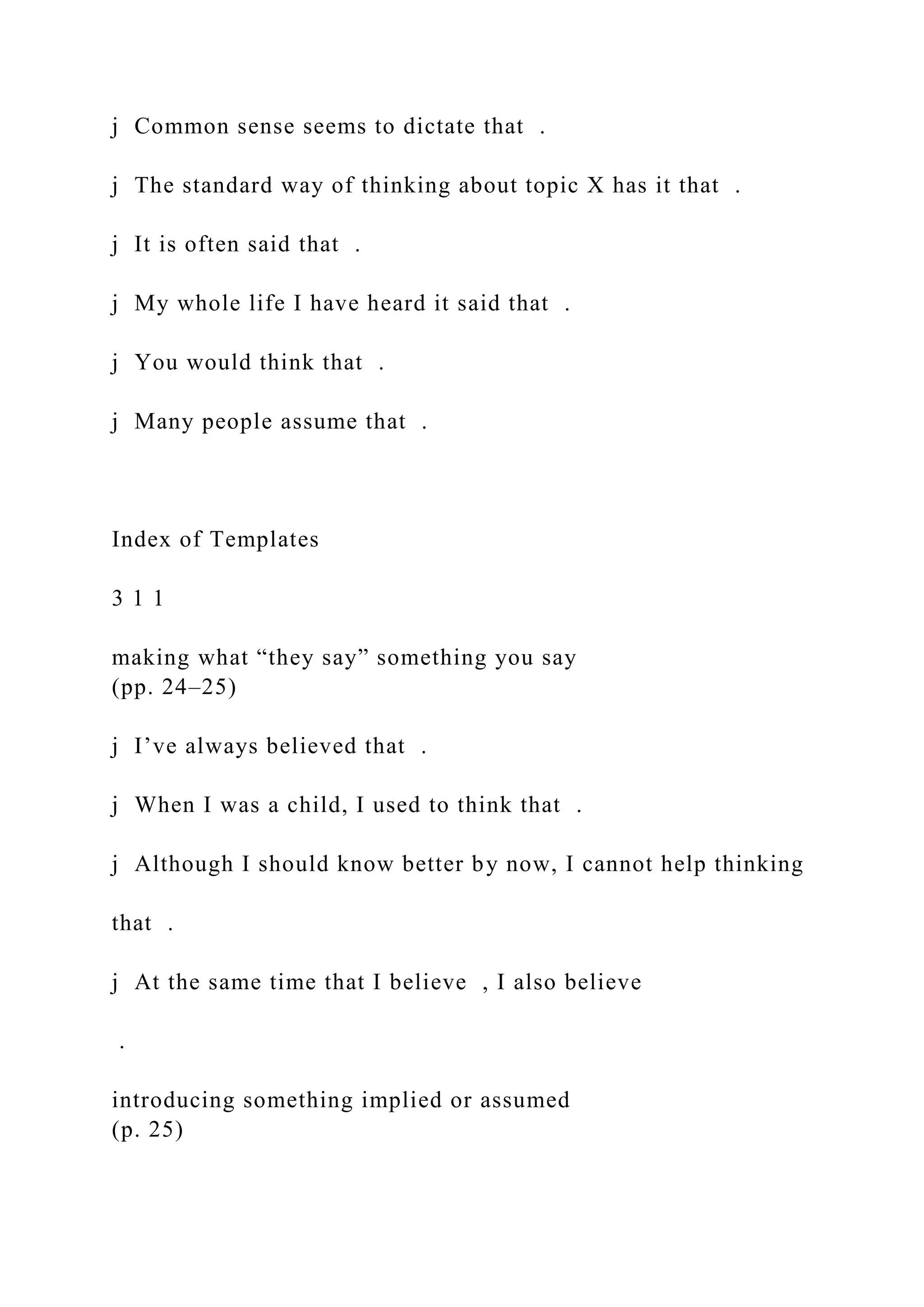 j Common sense seems to dictate that .
j The standard way of thinking about topic X has it that .
j It is often said that .
j My whole life I have heard it said that .
j You would think that .
j Many people assume that .
Index of Templates
3 1 1
making what “they say” something you say
(pp. 24–25)
j I’ve always believed that .
j When I was a child, I used to think that .
j Although I should know better by now, I cannot help thinking
that .
j At the same time that I believe , I also believe
.
introducing something implied or assumed
(p. 25)
 