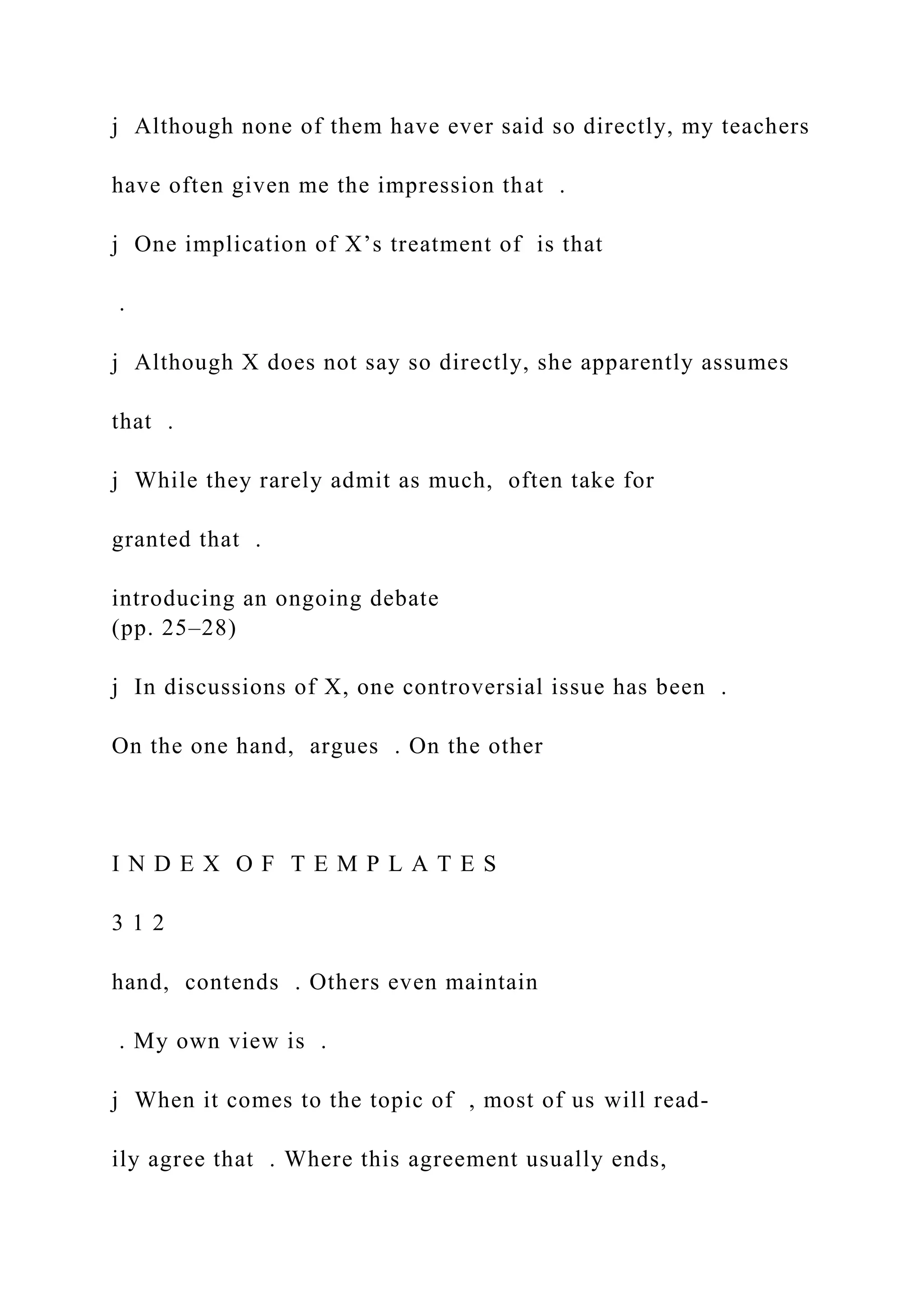 j Although none of them have ever said so directly, my teachers
have often given me the impression that .
j One implication of X’s treatment of is that
.
j Although X does not say so directly, she apparently assumes
that .
j While they rarely admit as much, often take for
granted that .
introducing an ongoing debate
(pp. 25–28)
j In discussions of X, one controversial issue has been .
On the one hand, argues . On the other
I N D E X O F T E M P L A T E S
3 1 2
hand, contends . Others even maintain
. My own view is .
j When it comes to the topic of , most of us will read-
ily agree that . Where this agreement usually ends,
 
