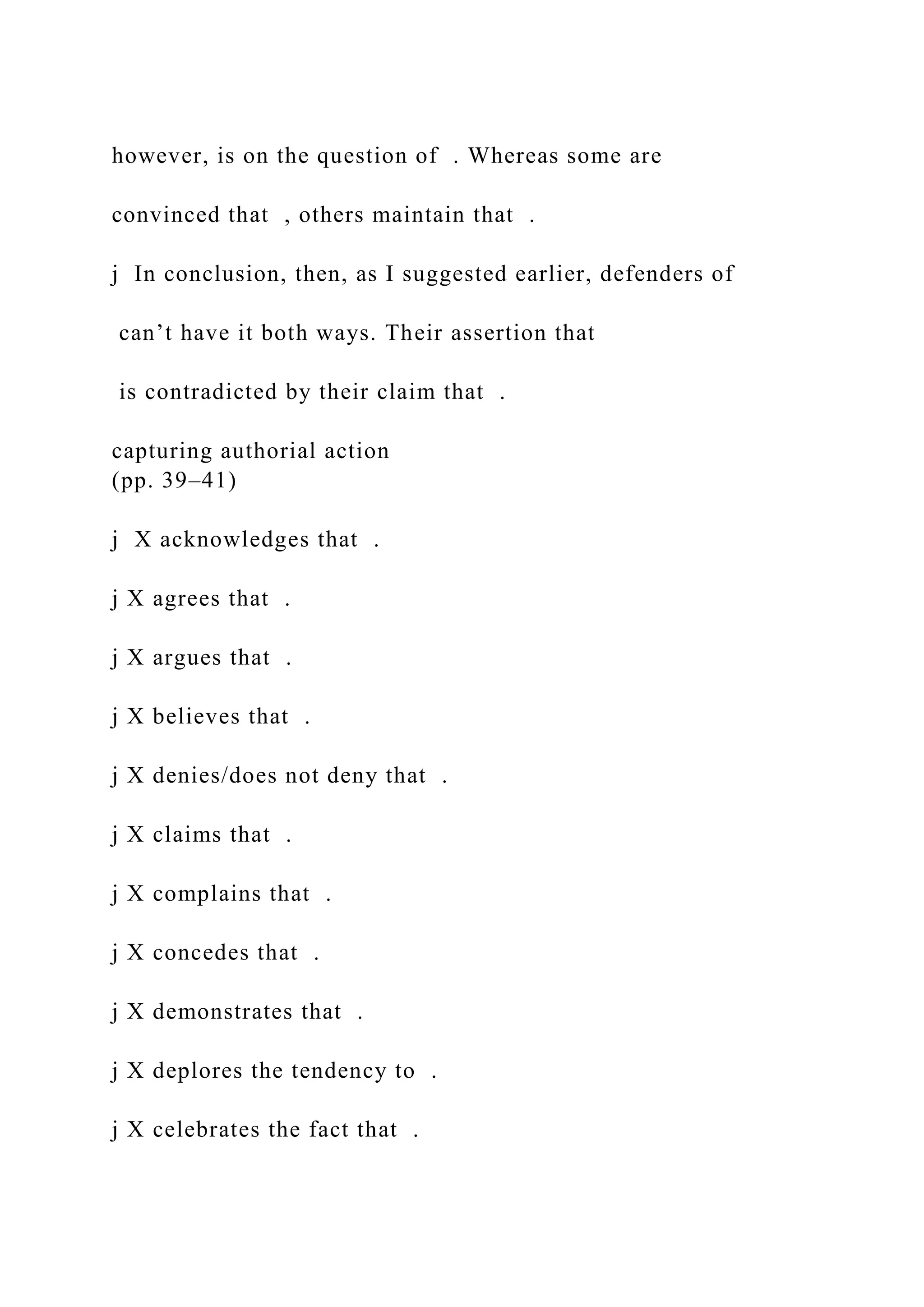 however, is on the question of . Whereas some are
convinced that , others maintain that .
j In conclusion, then, as I suggested earlier, defenders of
can’t have it both ways. Their assertion that
is contradicted by their claim that .
capturing authorial action
(pp. 39–41)
j X acknowledges that .
j X agrees that .
j X argues that .
j X believes that .
j X denies/does not deny that .
j X claims that .
j X complains that .
j X concedes that .
j X demonstrates that .
j X deplores the tendency to .
j X celebrates the fact that .
 