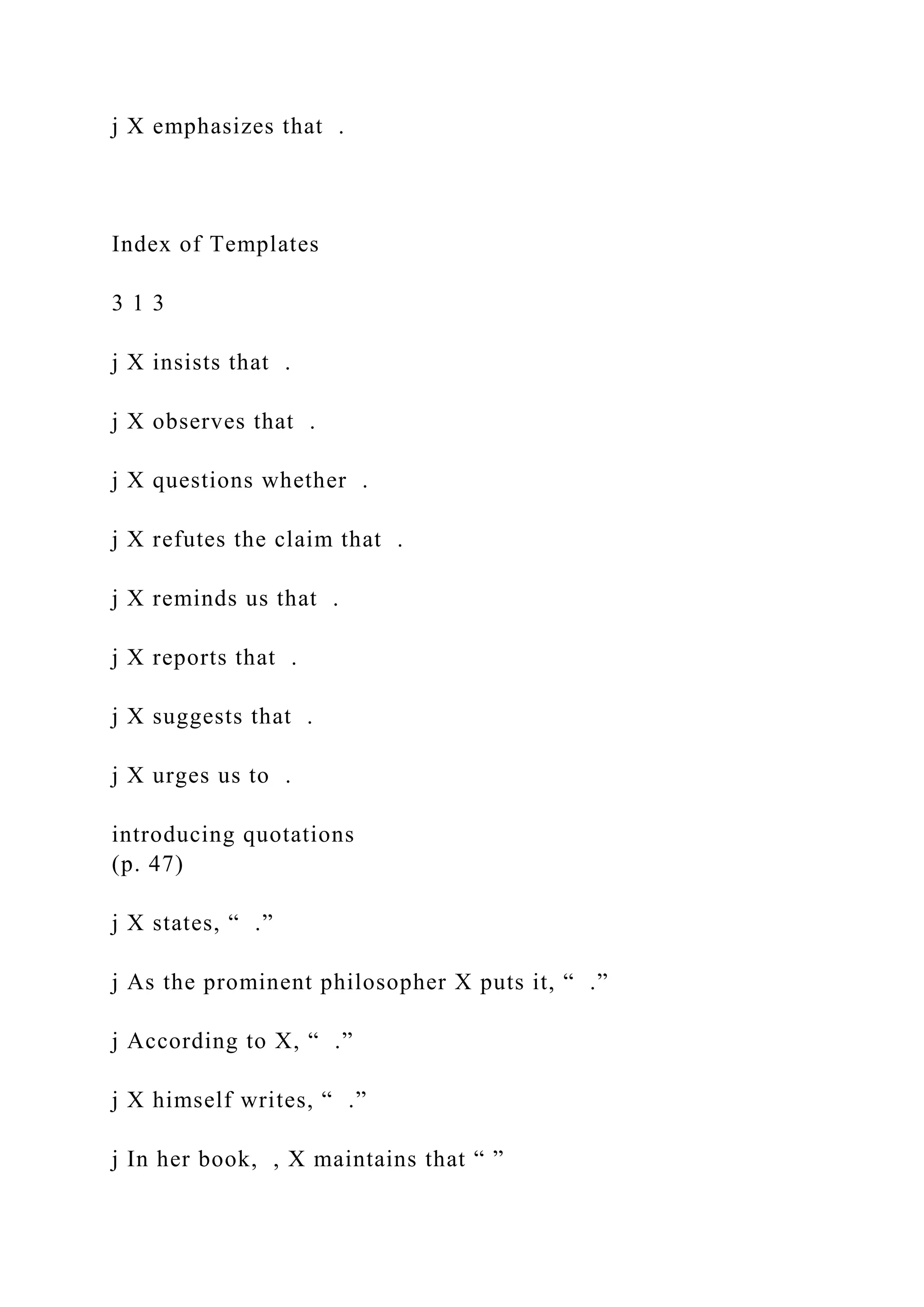 j X emphasizes that .
Index of Templates
3 1 3
j X insists that .
j X observes that .
j X questions whether .
j X refutes the claim that .
j X reminds us that .
j X reports that .
j X suggests that .
j X urges us to .
introducing quotations
(p. 47)
j X states, “ .”
j As the prominent philosopher X puts it, “ .”
j According to X, “ .”
j X himself writes, “ .”
j In her book, , X maintains that “ ”
 