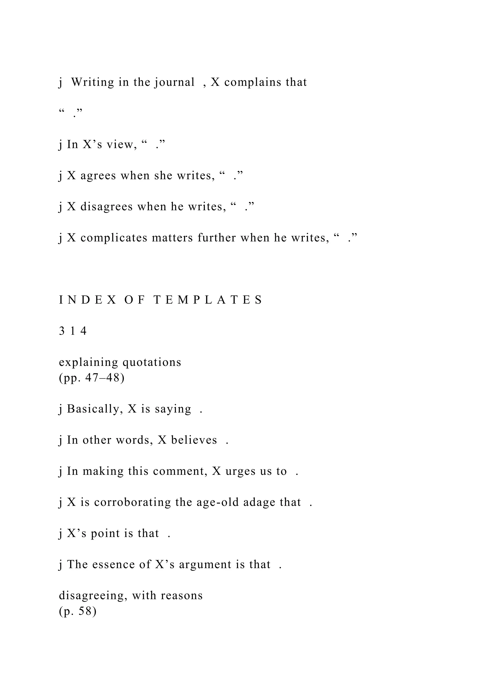 j Writing in the journal , X complains that
“ .”
j In X’s view, “ .”
j X agrees when she writes, “ .”
j X disagrees when he writes, “ .”
j X complicates matters further when he writes, “ .”
I N D E X O F T E M P L A T E S
3 1 4
explaining quotations
(pp. 47–48)
j Basically, X is saying .
j In other words, X believes .
j In making this comment, X urges us to .
j X is corroborating the age-old adage that .
j X’s point is that .
j The essence of X’s argument is that .
disagreeing, with reasons
(p. 58)
 