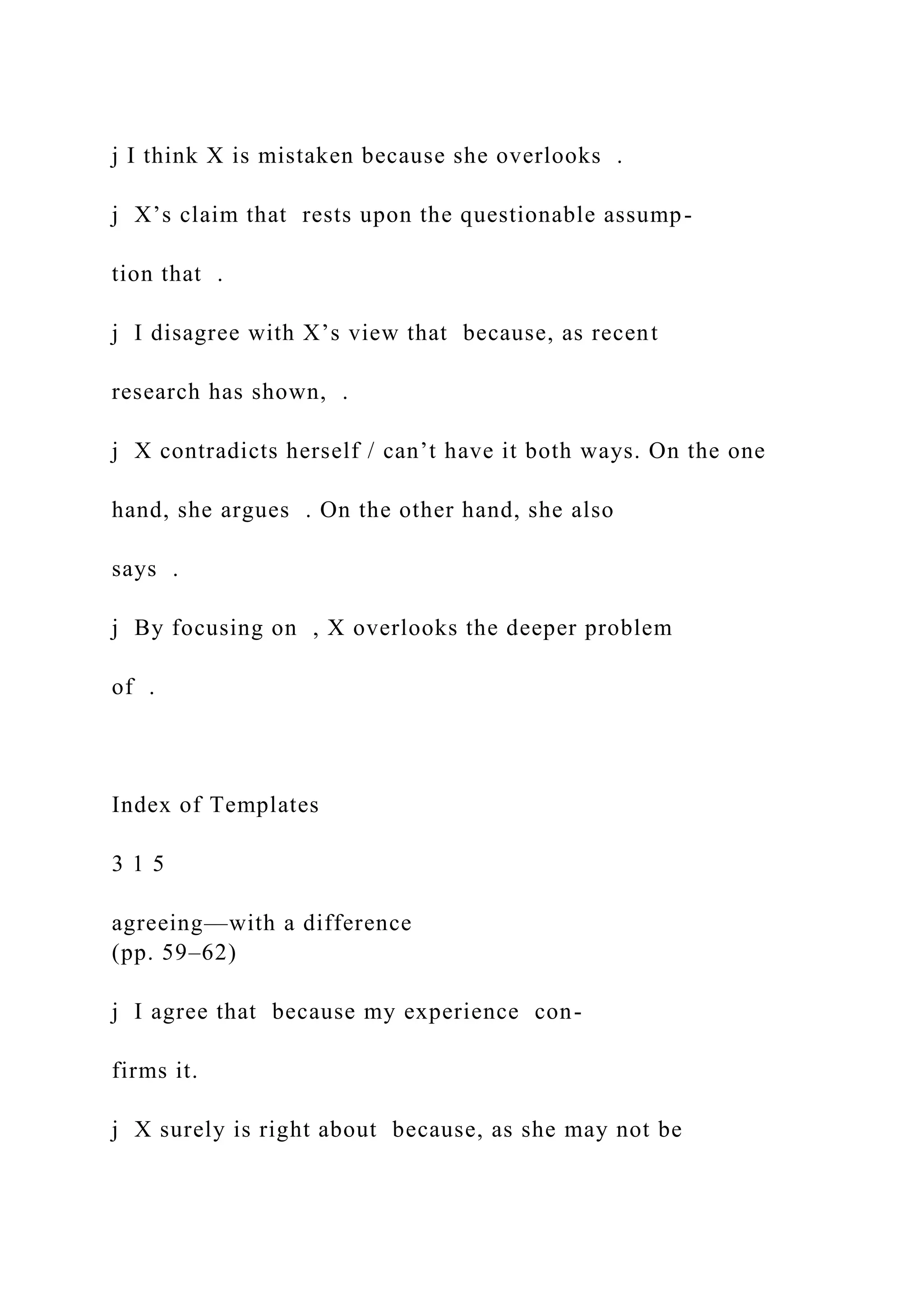 j I think X is mistaken because she overlooks .
j X’s claim that rests upon the questionable assump-
tion that .
j I disagree with X’s view that because, as recent
research has shown, .
j X contradicts herself / can’t have it both ways. On the one
hand, she argues . On the other hand, she also
says .
j By focusing on , X overlooks the deeper problem
of .
Index of Templates
3 1 5
agreeing—with a difference
(pp. 59–62)
j I agree that because my experience con-
firms it.
j X surely is right about because, as she may not be
 