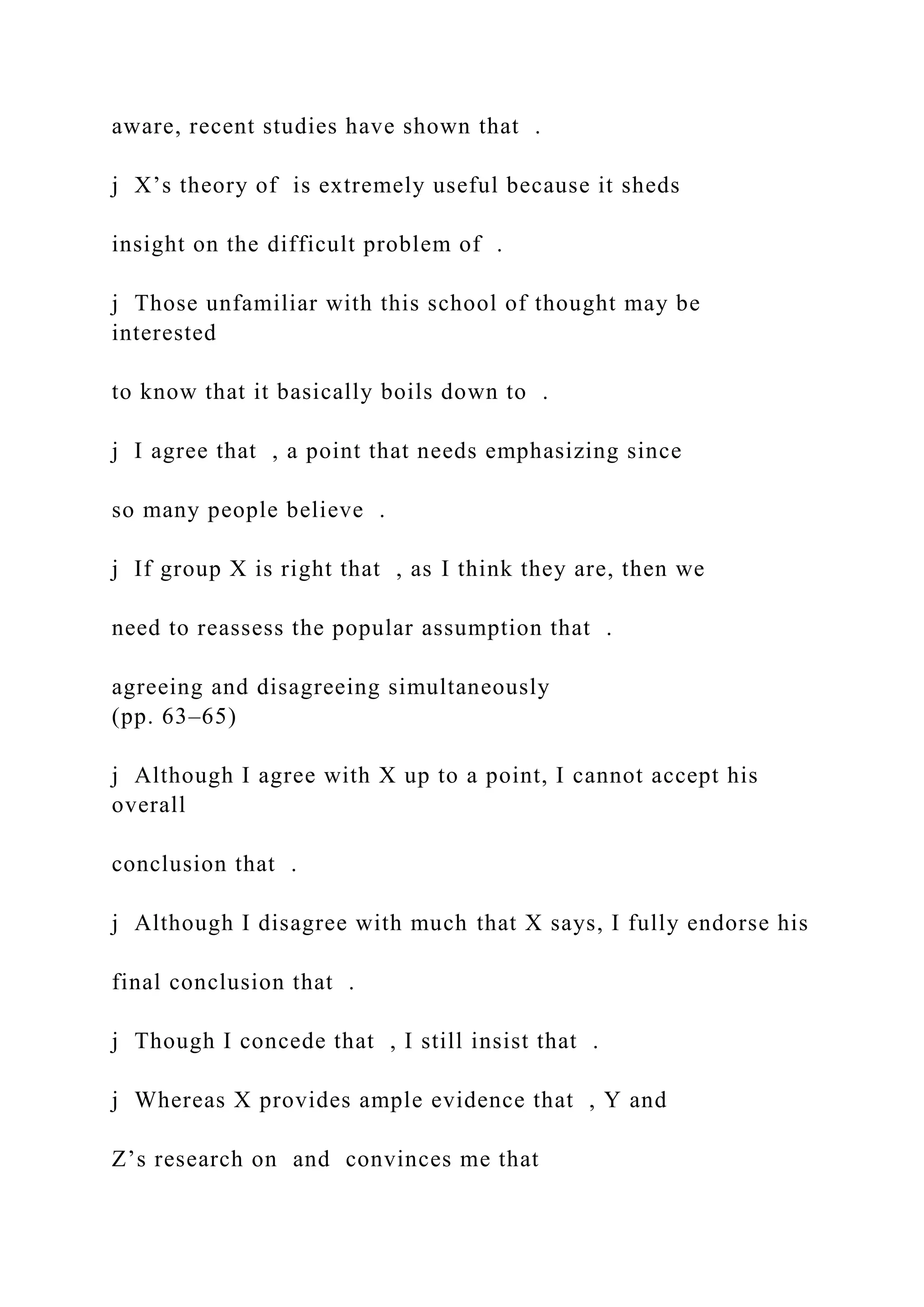 aware, recent studies have shown that .
j X’s theory of is extremely useful because it sheds
insight on the difficult problem of .
j Those unfamiliar with this school of thought may be
interested
to know that it basically boils down to .
j I agree that , a point that needs emphasizing since
so many people believe .
j If group X is right that , as I think they are, then we
need to reassess the popular assumption that .
agreeing and disagreeing simultaneously
(pp. 63–65)
j Although I agree with X up to a point, I cannot accept his
overall
conclusion that .
j Although I disagree with much that X says, I fully endorse his
final conclusion that .
j Though I concede that , I still insist that .
j Whereas X provides ample evidence that , Y and
Z’s research on and convinces me that
 