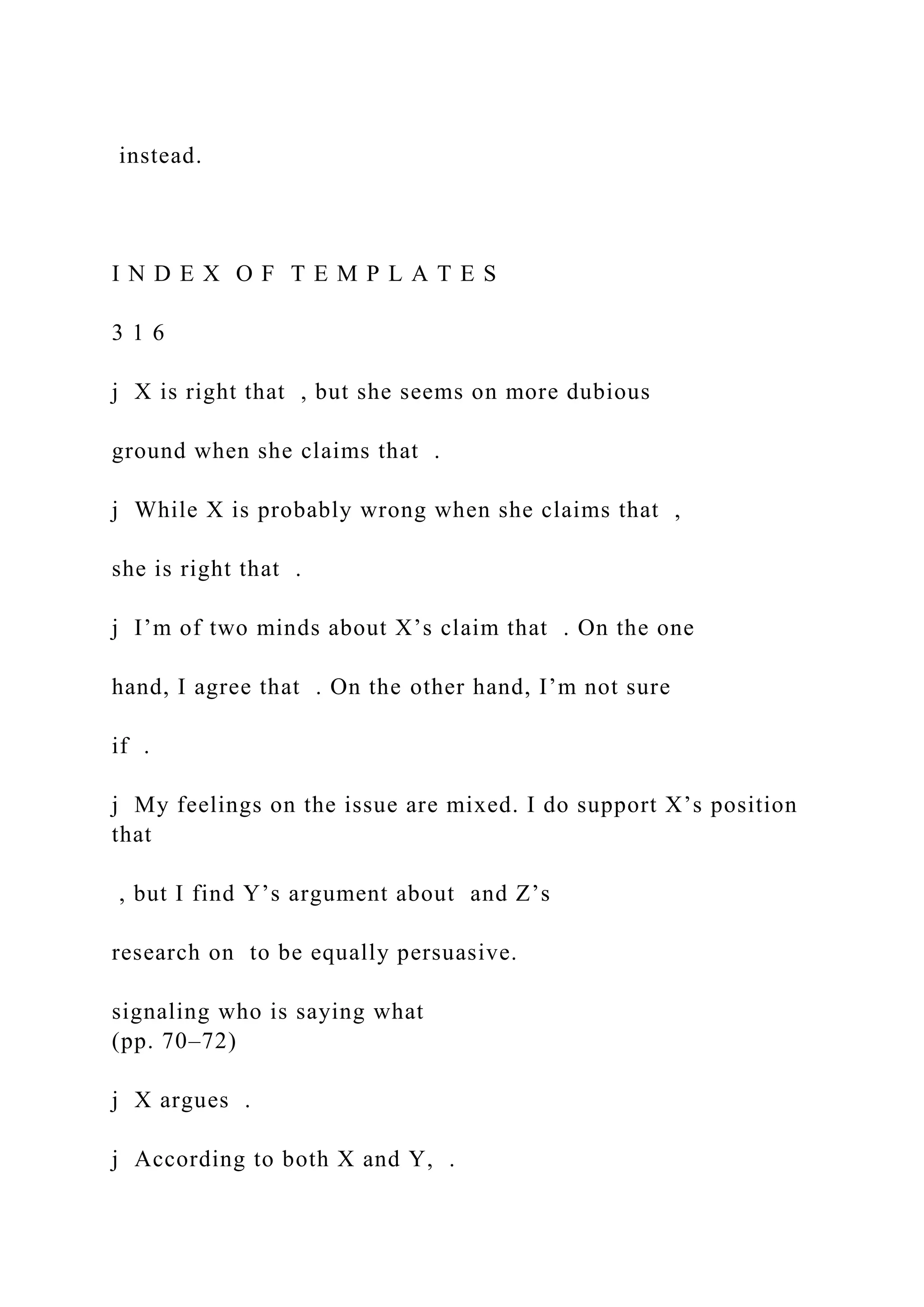 instead.
I N D E X O F T E M P L A T E S
3 1 6
j X is right that , but she seems on more dubious
ground when she claims that .
j While X is probably wrong when she claims that ,
she is right that .
j I’m of two minds about X’s claim that . On the one
hand, I agree that . On the other hand, I’m not sure
if .
j My feelings on the issue are mixed. I do support X’s position
that
, but I find Y’s argument about and Z’s
research on to be equally persuasive.
signaling who is saying what
(pp. 70–72)
j X argues .
j According to both X and Y, .
 