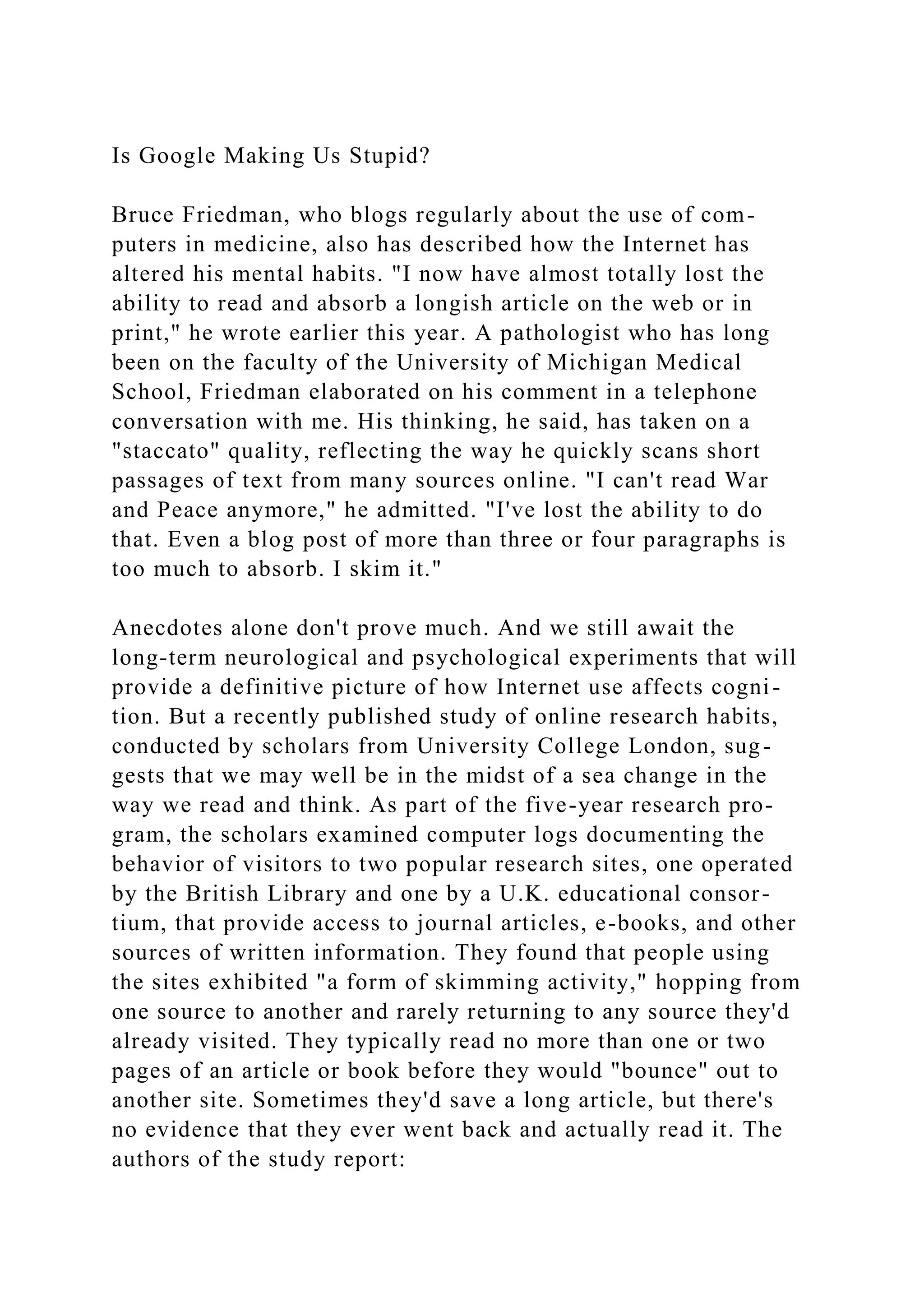 Is Google Making Us Stupid?
Bruce Friedman, who blogs regularly about the use of com-
puters in medicine, also has described how the Internet has
altered his mental habits. "I now have almost totally lost the
ability to read and absorb a longish article on the web or in
print," he wrote earlier this year. A pathologist who has long
been on the faculty of the University of Michigan Medical
School, Friedman elaborated on his comment in a telephone
conversation with me. His thinking, he said, has taken on a
"staccato" quality, reflecting the way he quickly scans short
passages of text from many sources online. "I can't read War
and Peace anymore," he admitted. "I've lost the ability to do
that. Even a blog post of more than three or four paragraphs is
too much to absorb. I skim it."
Anecdotes alone don't prove much. And we still await the
long-term neurological and psychological experiments that will
provide a definitive picture of how Internet use affects cogni-
tion. But a recently published study of online research habits,
conducted by scholars from University College London, sug-
gests that we may well be in the midst of a sea change in the
way we read and think. As part of the five-year research pro-
gram, the scholars examined computer logs documenting the
behavior of visitors to two popular research sites, one operated
by the British Library and one by a U.K. educational consor-
tium, that provide access to journal articles, e-books, and other
sources of written information. They found that people using
the sites exhibited "a form of skimming activity," hopping from
one source to another and rarely returning to any source they'd
already visited. They typically read no more than one or two
pages of an article or book before they would "bounce" out to
another site. Sometimes they'd save a long article, but there's
no evidence that they ever went back and actually read it. The
authors of the study report:
 
