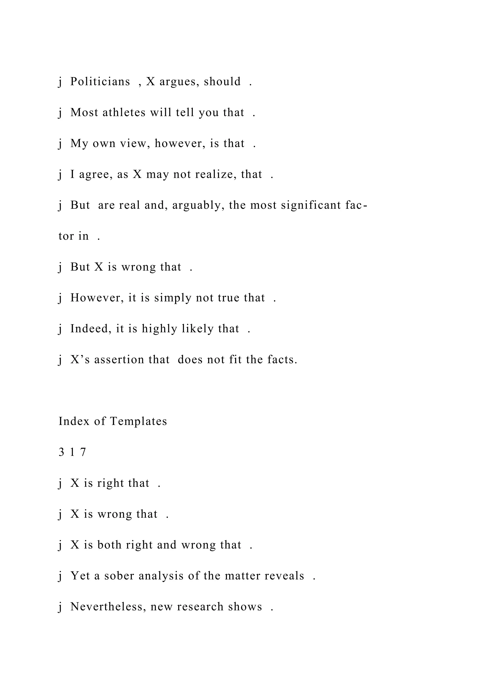 j Politicians , X argues, should .
j Most athletes will tell you that .
j My own view, however, is that .
j I agree, as X may not realize, that .
j But are real and, arguably, the most significant fac-
tor in .
j But X is wrong that .
j However, it is simply not true that .
j Indeed, it is highly likely that .
j X’s assertion that does not fit the facts.
Index of Templates
3 1 7
j X is right that .
j X is wrong that .
j X is both right and wrong that .
j Yet a sober analysis of the matter reveals .
j Nevertheless, new research shows .
 