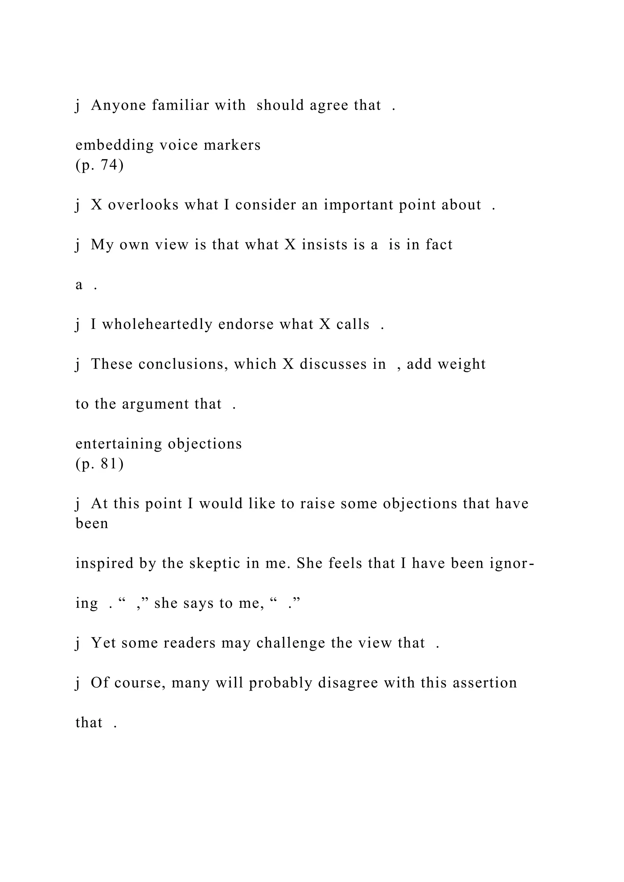 j Anyone familiar with should agree that .
embedding voice markers
(p. 74)
j X overlooks what I consider an important point about .
j My own view is that what X insists is a is in fact
a .
j I wholeheartedly endorse what X calls .
j These conclusions, which X discusses in , add weight
to the argument that .
entertaining objections
(p. 81)
j At this point I would like to raise some objections that have
been
inspired by the skeptic in me. She feels that I have been ignor-
ing . “ ,” she says to me, “ .”
j Yet some readers may challenge the view that .
j Of course, many will probably disagree with this assertion
that .
 